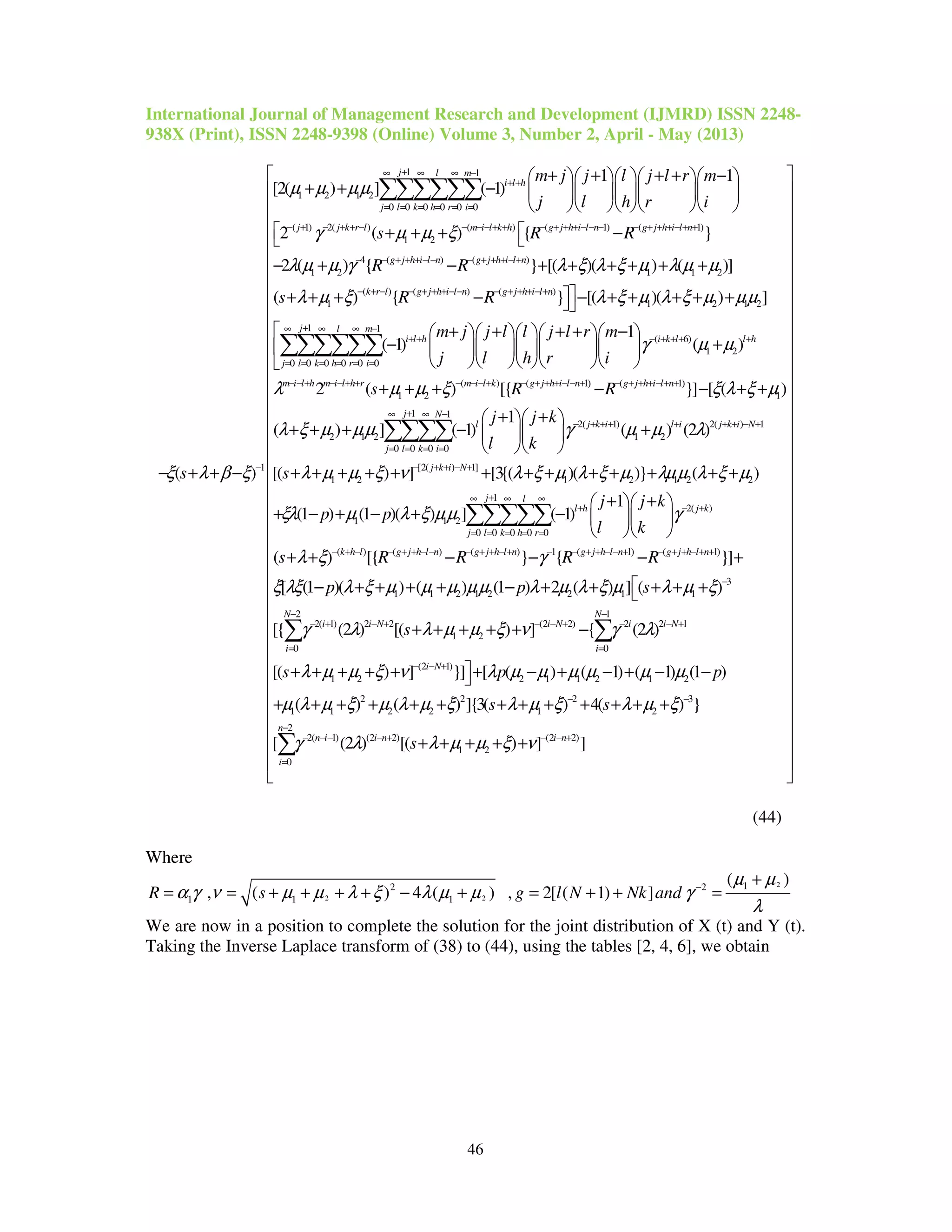 International Journal of Management Research and Development (IJMRD) ISSN 2248-
938X (Print), ISSN 2248-9398 (Online) Volume 3, Number 2, April - May (2013)
46
1 1
1 2 1 2
0 0 0 0 0 0
( 1) 2( ) ( ) ( 1) ( 1
1 2
1
1 1
[2( ) ] ( 1)
2 ( ) {
( )
j l m
i l h
j l k h r i
j j k r l m i l k h g j h i l n g j h i l n
m j j l j l r m
j l h r i
s R R
s
µ µ µµ
γ µ µ ξ
ξ λ β ξ
+∞ ∞ ∞ −
+ +
= = = = = =
− + − + + − − − − + + − + + + − − − − + + + − + +
−
+ + + + −     
+ + −      
     
 + + + −
− + + −
∑∑∑∑∑∑
)
4 ( ) ( )
1 2 1 1 2
( ) ( ) ( )
1 1 2 1 2
1 1
0 0 0 0 0 0
}
2 ( ) { } [( )( ) ( )]
( ) { } [( )( ) ]
( 1)
g j h i l n g j h i l n
k r l g j h i l n g j h i l n
j l m
i l h
j l k h r i
R R
s R R
λ µ µ γ λ ξ λ ξ µ λ µ µ
λ µ ξ λ ξ µ λ ξ µ µµ
− − + + + − − − + + + − +
− + − − + + + − − − + + + − +
+∞ ∞ ∞ −
+ +
= = = = = =

− + − + + + + + +
+ + + − − + + + + +

−

∑∑∑∑∑∑ ( 6)
1 2
( ) ( 1) ( 1)
1 2 1
1 1
2 1 2
0 0 0
1
( )
2 ( ) [{ }] [ ( )
( ) ] ( 1)
i k l l h
m i l h m i l h r m i l k g j h i l n g j h i l n
j N
l
j l k i
m j j l l j l r m
j l h r i
s R R
γ µ µ
λ µ µ ξ ξ λ ξ µ
λ ξ µ µµ
− + + + +
− − + − − + + − − − + − + + + − − + − + + + − + +
+ ∞ −
= = = =
+ + + + −     
+     
     
+ + + − − + +
+ + + −∑∑∑ 2( 1) 2( ) 1
1 2
0
[2( ) 1]
1 2 1 2 1 2 2
2( )
1 1 2
0 0
1
( ) (2 )
[( ) ] [3{( )( )} ( )
1
(1 ) (1 )( ) ] ( 1)
j k i l i j k i N
j k i N
l
l h j k
k h r
j j k
l k
s
j j k
p p
l k
γ µ µ λ
λ µ µ ξ ν λ ξ µ λ ξ µ λµµ λ ξ µ
ξλ µ λ ξ µµ γ
∞
− + + + + + + − +
− + + − +
∞
+ − +
= =
+ +  
+  
  
+ + + + + + + + + + + + +
+ +  
+ − + − + −   
  
∑
∑∑
1
0 0 0
( ) ( ) ( ) 1 ( 1) ( 1)
3
1 1 2 1 2 2 1 1
2( 1) 2 2 (
1 2
( ) [{ } { }]
[ (1 )( ) ( ) (1 ) 2 ( ) ] ( )
[{ (2 ) [( ) ]
j
j l
k h l g j h l n g j h l n g j h l n g j h l n
i i N
s R R R R
p p s
s
λ ξ γ
ξ λξ λ ξ µ µ µ µµ λ µ λ ξ µ λ µ ξ
γ λ λ µ µ ξ ν
+∞ ∞
= = =
− + − − + + − − − + + − + − − + + − − + − + + − + +
−
− + − + −
+ + − − − +
− + + + + − + + + + +
+ + + + +
∑∑∑
2 1
2 2) 2 2 1
0 0
(2 1)
1 2 2 1 1 2 1 2
2 2 2 3
1 1 2 2 1 2
2
2( 1) (2 2)
1 2
0
{ (2 )
[( ) ] }] [ ( ) ( 1) ( 1) (1 )
( ) ( ) ]{3( ) 4( ) }
[ (2 ) [( )
N N
i N i i N
i i
i N
n
n i i n
i
s p p
s s
s
γ λ
λ µ µ ξ ν λ µ µ µ µ µ µ
µ λ µ ξ µ λ µ ξ λ µ ξ λ µ ξ
γ λ λ µ µ ξ
− −
− + − − +
= =
− − +
− −
−
− − − − +
=
−
+ + + + + + − + − + − −
+ + + + + + + + + + + + +
+ + + + +
∑ ∑
∑ (2 2)
] ]i n
ν − − +
 
 
 
 
 
 
 
 
 
 
 
 
 
 
 
 
 
 
 
 
 
 
 
 
 
 
 
 
 
 
 
 
 
 
 
 
 
(44)
Where
2
2 2
12 2
1 1 1
( )
, ( ) 4 ( ) , 2[ ( 1) ]R s g l N Nk and
µ µ
α γ ν µ µ λ ξ λ µ µ γ
λ
−
+
= = + + + + − + = + + =
We are now in a position to complete the solution for the joint distribution of X (t) and Y (t).
Taking the Inverse Laplace transform of (38) to (44), using the tables [2, 4, 6], we obtain
 