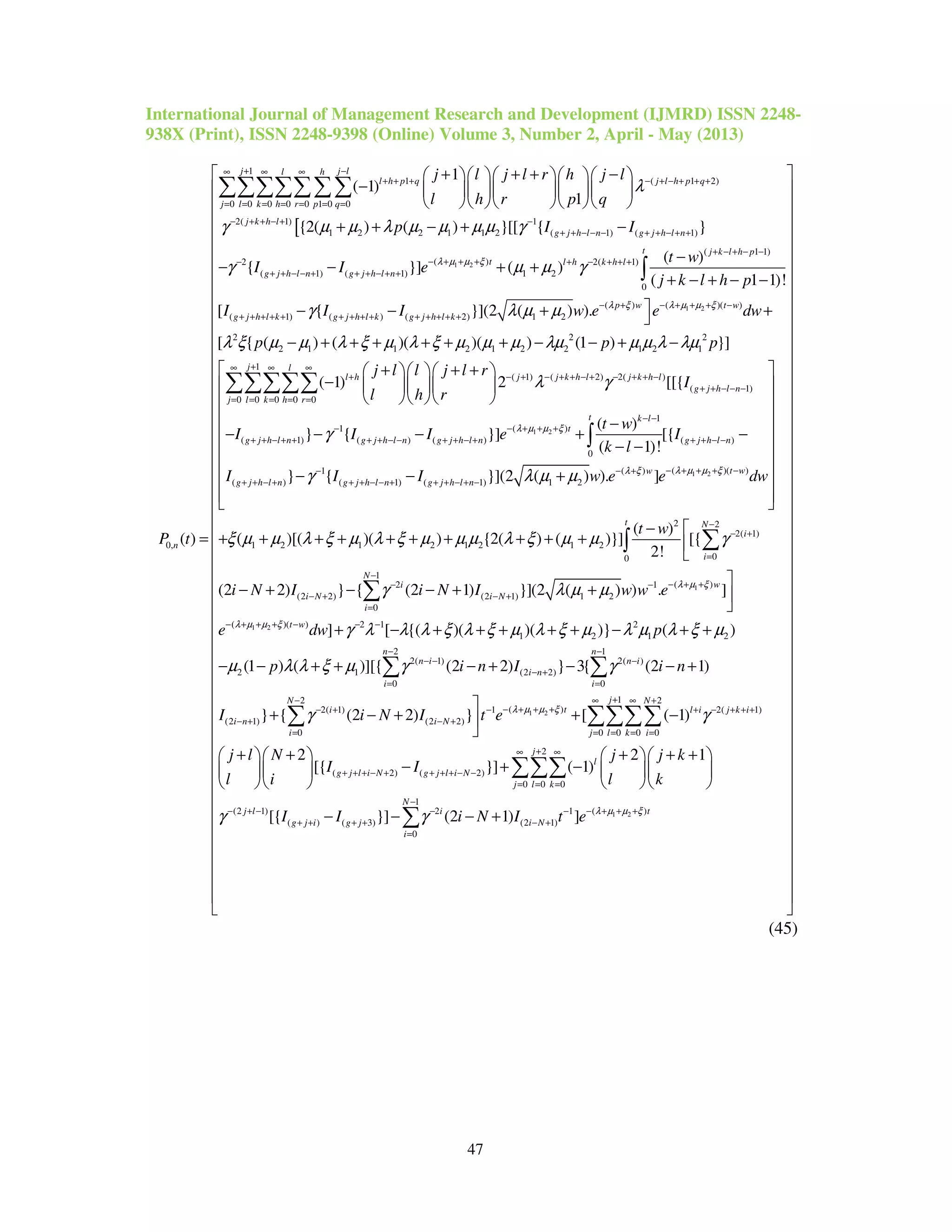 International Journal of Management Research and Development (IJMRD) ISSN 2248-
938X (Print), ISSN 2248-9398 (Online) Volume 3, Number 2, April - May (2013)
47
[
1
1 ( 1 2)
0 0 0 0 0 1 0 0
2( 1) 1
1 2 2 1 1 2 ( 1) ( 1)
0,
1
( 1)
1
{2( ) ( ) }[[ { }
( )
j j ll h
l h p q j l h p q
j l k h r p q
j k h l
g j h l n g j h l n
n
j l j l r h j l
l h r p q
p I I
P t
λ
γ µ µ λ µ µ µ µ γ
+ −∞ ∞ ∞
+ + + − + − + + +
= = = = = = =
− + + − + −
+ + − − − + + − + +
+ + + −     
−      
     
+ + − + −
=
∑∑∑∑∑∑∑
1 2
1 2
( 1 1)
( )2 2( 1)
( 1) ( 1) 1 2
0
( )( )( )
( 1) ( ) ( 2) 1 2
( )
{ }] ( )
( 1 1)!
[ { }](2 ( ) ).
t j k l h p
t l h k h l
g j h l n g j h l n
t wp w
g j h l k g j h l k g j h l k
t w
I I e
j k l h p
I I I w e e d
λ µ µ ξ
λ µ µ ξλ ξ
γ µ µ γ
γ λ µ µ
+ − + − −
− + + +− + − + + +
+ + − − + + + − + +
− + + + −− +
+ + + + + + + + + + + + + +
−
− − + +
+ − + − −
− − + 
∫
2 2 2
2 1 1 2 1 2 2 1 2 1
1
( 1) ( 2) 2( )
( 1)
0 0 0 0 0
1
( 1) (
[ { ( ) ( )( )( ) (1 ) }]
( 1) 2 [[{
} {
j l
l h j j k h l j k h l
g j h l n
j l k h r
g j h l n g
w
p p p
j l l j l r
I
l h r
I I
λ ξ µ µ λ ξ µ λ ξ µ µ µ λµ µ µ λ λµ
λ γ
γ
+∞ ∞ ∞
+ − + − + + − + − + + −
+ + − − −
= = = = =
−
+ + − + +
+
− + + + + + + − − + −
+ + +   
−    
   
− −
∑∑∑∑∑
1 2
1 2
1
( )
) ( ) ( )
0
( )( )1 ( )
( ) ( 1) ( 1) 1 2
1 2
( )
}] [{
( 1)!
} { }](2 ( ) ). ]
( )[(
t k l
t
j h l n g j h l n g j h l n
t ww
g j h l n g j h l n g j h l n
t w
I e I
k l
I I I w e e dw
λ µ µ ξ
λ µ µ ξλ ξ
γ λ µ µ
ξ µ µ λ ξ
− −
− + + +
+ + − − + + − + + + − −
− + + + −− − +
+ + − + + + − − + + + − + −
 
 
 
 −
 − + −
− − 
 
− − + 
  
+ + +
∫
1
1 2
2 2
2( 1)
1 2 1 2 1 2
00
1
( )2 1
(2 2) (2 1) 1 2
0
( )( ) 2 1
1 2
( )
)( ) {2( ) ( )}] [{
2!
(2 2) } { (2 1) }](2 ( ) ) . ]
] [ {( )( )( )}
t N
i
i
N
wi
i N i N
i
t w
t w
i N I i N I w w e
e dw
λ µ ξ
λ µ µ ξ
µ λ ξ µ µ µ λ ξ µ µ γ
γ λ µ µ
γ λ λ λ ξ λ ξ µ λ ξ µ
−
− +
=
−
− + +− −
− + − +
=
− + + + − − −
− 
+ + + + + + + 


− + − − + + 

+ − + + + + +
∑∫
∑
1 2
2
1 2
2 1
2( 1) 2( )
2 1 (2 2)
0 0
12 2
( )2( 1) 1 2( 1)
(2 1) (2 2)
0 0 0 0
( )
(1 ) ( )][{ (2 2) } 3{ (2 1)
} { (2 2) } [ ( 1)
n n
n i n i
i n
i i
jN N
ti l i j k i
i n i N
i j l k i
p
p i n I i n
I i N I t e λ µ µ ξ
λ µ λ ξ µ
µ λ λ ξ µ γ γ
γ γ
− −
− − −
− +
= =
+− ∞ +
− + + +− + − + − + + +
− + − +
= = = = =
− + +
− − + + − + − − +

+ − + + −

∑ ∑
∑ ∑∑∑
1 2
0
2
( 2) ( 2)
0 0 0
1
( )(2 1) 2 1
( ) ( 3) (2 1)
0
2 2 1
[{ }] ( 1)
[{ }] (2 1) ]
j
l
g j l i N g j l i N
j l k
N
tj l i
g j i g j i N
i
j l N j j k
I I
l i l k
I I i N I t e λ µ µ ξ
γ γ
∞
+∞ ∞
+ + + − + + + + − −
= = =
−
− + + +− + − − −
+ + + + − +
=




















+ + + + +     
− + −     
     
− − − +

∑
∑∑∑
∑




















 
 
 
 
 
 
 
 
 
 
 
 
 
 
 
 
 
 
 
 
 
 
 
 
 
 
 

(45)
 