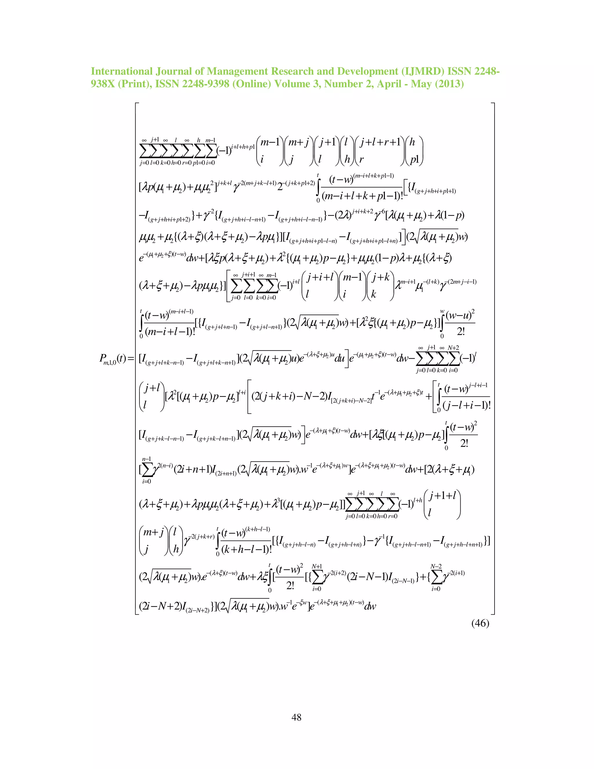 International Journal of Management Research and Development (IJMRD) ISSN 2248-
938X (Print), ISSN 2248-9398 (Online) Volume 3, Number 2, April - May (2013)
48
1 1
1
0 0 0 0 0 1 0 0
( 1 1)
2 2( 1) ( 1 2)
1 2 1 2
,1,0
1 1 1
( 1)
1
( )
[ ( ) ] 2
(
( )
j l h m
i l h p
j l k h r p i
m i l k p
j k l m j k l j k p
m
m m j j l j l r h
i j l h r p
t w
p
m i l k p
P t
λ µ µ µµ γ
+∞ ∞ ∞ −
+ + +
= = = = = = =
− + + + −
+ + − + + − + − + + +
− + + + + +      
−       
      
−
+ +
− + + +
=
∑∑∑∑∑∑∑
1 2
( 1 1)
0
2 2 6
( 1 2) ( 1) ( 1) 1 2
1 2 2 2 1 ( 1 ) ( 1 ) 1 2
(
{
1 1)!
} { } (2 ) [ ( ) (1 )
{( )( ) }][ ] (2 ( ) )
t
g j h i p
j i k
g j h i p g j h i l n g j h i l n
g j h i p l n g j h i p l n
I
I I I p
p I I w
e µ µ
γ λ γ λ µ µ λ
µµ µ λ ξ λ ξ µ λ µ λ µ µ
+ + + + +
− + + + −
+ + + + + + + + − − + + + + − − −
+ + + + − − + + + + − +
− +
−
− + − − + + −
+ + + + − − +
∫
)( ) 2
2 1 2 2 1 2 2
1 1
1 ( ) (2 1)
2 1 2 1
0 0 0 0
( 1)
0
[ ( ) {( ) } (1 ) {( )
1
( ) }] ( 1)
( )
[{
( 1)!
t w
j i m
i l m i l k m j i
j l k i
t m i l
dw p p p
j i l m j k
p
l i k
t w
I
m i l
ξ
λξ λ ξ µ λ µ µ µ µµ λ µ λ ξ
λ ξ µ λ µµ λ µ γ
+ −
+ +∞ ∞ −
+ − + − + − + − −
= = = =
− + −
+ + + + + − + − + +
+ + − +    
+ + − −    
   
−
− + −
∑∑∑∑
∫
2 1 2
2
2
( 1) ( 1) 1 2 1 2 2
0
1 2
( ) ( )( )
( 1) ( 1) 1 2
0 0 0 0
2
1 2 2
( )
}(2 ( ) ) [ {( ) }]
2!
[ ](2 ( ) ) ( 1)
[ [( ) ]
w
g j l n g j l n
j N
u t w l
g j l k n g j l k n
j l k i
l
w u
I w p
I I u e du e dw
j l
p
l
λ ξ µ µ µ ξ
λ µ µ λ ξ µ µ µ
λ µ µ
λ µ µ µ
+ + + − + + − +
+∞ ∞ +
− + + − + + −
+ + + − − + + + − +
= = = =
−
− + + + −
− + − −
+ 
+ − 
 
∫
∑∑∑∑
1 2
1
1
( )1
[2( ) 2]
0
2
( )( )
( 1) ( 1) 1 2 1 2 2
0
1
2( )
(2
0
( )
(2( ) 2)
( 1)!
( )
[ ](2 ( ) ) [ [( ) ]
2!
[ (2 1)
t j l i
ti
j k i N
t
t w
g j k l n g j k l n
n
n i
i n
i
t w
j k i N I t e
j l i
t w
I I w e dw p
i n I
λ µ µ ξ
λ µ ξ
λ µ µ λξ µ µ µ
γ
− + −
− + + ++ −
+ + − −
− + + −
+ + − − − + + − + −
−
−
+
=
  −
+ + − − + 
− + − 
−− + + + −
+ +
∫
∫
∑ 1 1 2( ) ( )( )1
1) 1 2 1
1
3
2 1 2 2 1 2 2
0 0 0 0 0
( 1)
2( )
(2 ( ) ). ] [2( )
1
( ) ( ) [( ) ]] ( 1)
( )
( 1)!
w t w
j l
l h
j l k h r
k h l
j k r
w w e e dw
j l
p p
l
m j l t w
j h k h l
λ ξ µ λ ξ µ µ
λ µ µ λ ξ µ
λ ξ µ λ µµ λ ξ µ λ µ µ µ
γ
− + + − + + + −−
+
+∞ ∞ ∞
+
= = = = =
+ − −
− + +
+ + + +
+ + 
+ + + + + + + − −  
 
+   −
  
+ − −  
∑∑∑∑∑
1
( ) ( ) ( 1) ( 1)
0
2 1 2
( )( ) 2( 2) 2( 1)
1 2 (2 1)
0 00
1
(2 2) 1 2
[{ } { }]
( )
(2 ( ) ). [ [{ (2 1) } {
2!
(2 2) }](2 ( ) ).
t
g j h l n g j h l n g j h l n g j h l n
t N N
t w i i
i N
i i
w
i N
I I I I
t w
w e dw i N I
i N I w w e
λ ξ
ξ
γ
λ µ µ λξ γ γ
λ µ µ
−
+ + − − + + − + + + − − + + + − + +
+ −
− + − − + − +
− −
= =
− −
− +
− − −
−
+ + − − +
− + +
∫
∑ ∑∫
1 2( )( )
] t w
e dwλ ξ µ µ− + + + −
 
 
 
 
 
 
 
 
 
 
 
 
 
 
 
 
 
 
 
 
 
 
 
 
 
 
 
 
 
 
 
 
 
 
 
 
 
 
 
 
 
 
 
 
 
 
 
(46)
 
