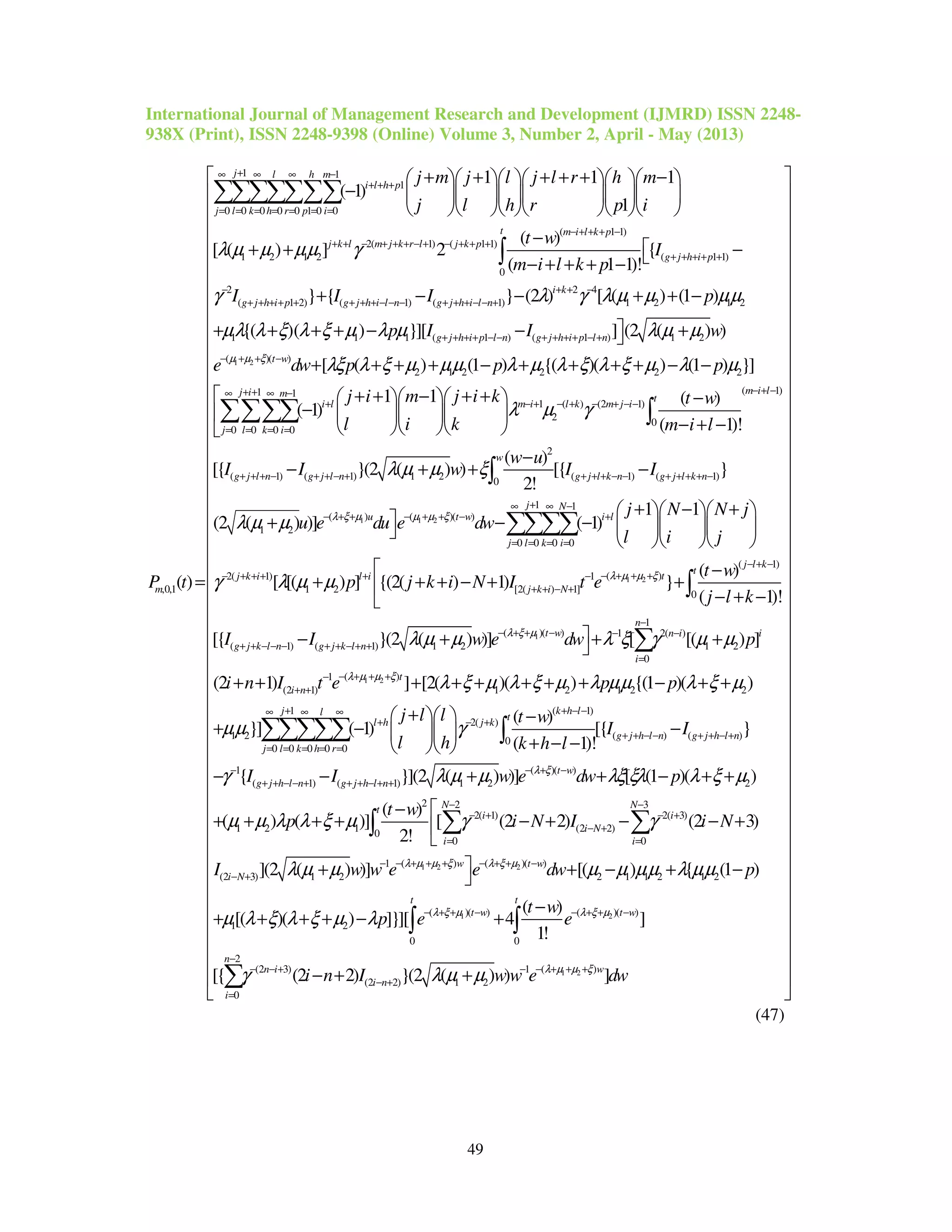 International Journal of Management Research and Development (IJMRD) ISSN 2248-
938X (Print), ISSN 2248-9398 (Online) Volume 3, Number 2, April - May (2013)
49
1 1
1
0 0 0 0 0 1 0 0
( 1 1)
2( 1) ( 1 1)
1 2 1 2
,0,1
1 1 1
( 1)
1
( )
[ ( ) ] 2
(
( )
j l h m
i l h p
j l k h r p i
m i l k p
j k l m j k r l j k p
m
j m j l j l r h m
j l h r p i
t w
m i l k p
P t
λ µ µ µµ γ
+∞ ∞ ∞ −
+ + +
= = = = = = =
− + + + −
+ + − + + + − + − + + +
+ + + + + −      
−       
      
−
+ +
− + + +
=
∑∑∑∑∑∑∑
1 2
( 1 1)
0
2 2 4
( 1 2) ( 1) ( 1) 1 2 1 2
1 1 1 ( 1 ) ( 1 ) 1 2
(
{
1 1)!
} { } (2 ) [ ( ) (1 )
{( )( ) }][ ] (2 ( ) )
t
g j h i p
i k
g j h i p g j h i l n g j h i l n
g j h i p l n g j h i p l n
I
I I I p
p I I w
e µ µ ξ
γ λ γ λ µ µ µµ
µλ λ ξ λ ξ µ λ µ λ µ µ
+ + + + +
− + + −
+ + + + + + + + − − − + + + − − +
+ + + + − − + + + + − +
− + +
 −−
+ − − + + −
+ + + + − − +
∫
)( )
2 1 2 2 2 2
( 1)1 1
1 ( ) (2 1)
2 0
0 0 0 0
( 1) (
[ ( ) (1 ) {( )( ) (1 ) }]
1 1 ( )
( 1)
( 1)!
[{
t w
m i lj i m t
i l m i l k m j i
j l k i
g j l n
dw p p p
j i m j i k t w
l i k m i l
I I
λξ λ ξ µ µµ λ µ λ ξ λ ξ µ λ µ
λ µ γ
−
− + −+ +∞ ∞ −
+ − + − + − + − −
= = = =
+ + + −
+ + + + − + + + + − −
 + + − + +    −
−    
− + −   
−
∑∑∑∑ ∫
1 1 2
2
1) 1 2 ( 1) ( 1)
0
1 1
( ) ( )( )
1 2
0 0 0 0
2( 1)
1 2
( )
}(2 ( ) ) [{ }
2!
1 1
(2 ( ) )] ( 1)
[ [( ) ]
w
g j l n g j l k n g j l k n
j N
u t w i l
j l k i
j k i
w u
w I I
j N N j
u e du e dw
l i j
p
λ ξ µ µ µ ξ
λ µ µ ξ
λ µ µ
γ λ µ µ
+ + − + + + + − − + + + + −
+∞ ∞ −
− + + − + + − +
= = = =
− + + +
−
+ + −
+ − +   
+ − −    
   
+
∫
∑∑∑∑
1 2
1
( 1)
( )1
[2( ) 1]
0
1
( )( ) 1 2( )
( 1) ( 1) 1 2 1 2
0
(1
(2 1)
( )
{(2( ) 1) }
( 1)!
[{ }(2 ( ) )] [ [( ) ]
(2 1)
j l k
t
tl i
j k i N
n
t w n i i
g j k l n g j k l n
i
i n
t w
j k i N I t e
j l k
I I w e dw p
i n I t e
λ µ µ ξ
λ ξ µ
λ µ µ λ ξ γ µ µ
− + −
− + + ++ −
+ + − +
−
− + + − − −
+ + − − − + + − + +
=
−−
+ +
 −
+ + − + +
− + −
− + + +
+ +
∫
∑
1 2 )
1 2 1 2 2
( 1)1
2( )
1 2 ( ) ( )0
0 0 0 0 0
1
( 1) (
] [2( )( ) {(1 )( )
( )
}] ( 1) [{ }
( 1)!
{
t
k h lj l t
l h j k
g j h l n g j h l n
j l k h r
g j h l n g j
p p
j l l t w
I I
l h k h l
I I
λ µ µ ξ
λ ξ µ λ ξ µ λ µµ λ ξ µ
µµ γ
γ
+ + +
+ − −+∞ ∞ ∞
+ − +
+ + − − + + − +
= = = = =
−
+ + − − + + +
+ + + + + + − + +
+   −
+ − −  
+ − −  
− −
∑∑∑∑∑ ∫
1 2 2
( )( )
1) 1 2 2
2 2 3
2( 1) 2( 3)
1 2 1 (2 2)0
0 0
( ) ( )(1
(2 3) 1 2
}](2 ( ) )] [ (1 )( )
( )
( ) ( )] [ (2 2) (2 3)
2!
](2 ( ) )]
t w
h l n
N Nt
i i
i N
i i
w t
i N
w e dw p
t w
p i N I i N
I w w e e
λ ξ
λ µ µ ξ λ ξ µ
λ µ µ λξ ξλ λ ξ µ
µ µ λ λ ξ µ γ γ
λ µ µ
− + −
− + +
− −
− + − +
− +
= =
− + + + − + +−
− +
+ + − + +
− 
+ + + + − + − − +

+ 
∑ ∑∫
1 2
1 2
)
2 1 1 2 1 2
( )( ) ( )( )
1 2
0 0
2
( )(2 3) 1
(2 2) 1 2
0
[( ) { (1 )
( )
[( )( ) ]}][ 4 ]
1!
[{ (2 2) }(2 ( ) ) ]
w
t t
t w t w
n
wn i
i n
i
dw p
t w
p e e
i n I w w e dw
λ ξ µ λ ξ µ
λ µ µ ξ
µ µ µµ λ µµ
µ λ ξ λ ξ µ λ
γ λ µ µ
−
− + + − − + + −
−
− + + +− − + −
− +
=






























+ − + −
−
+ + + + − +
− + +

∫ ∫
∑






























 
 
 
 
 
 
 
 
 
 
 
 
 
 
 
 

(47)
 