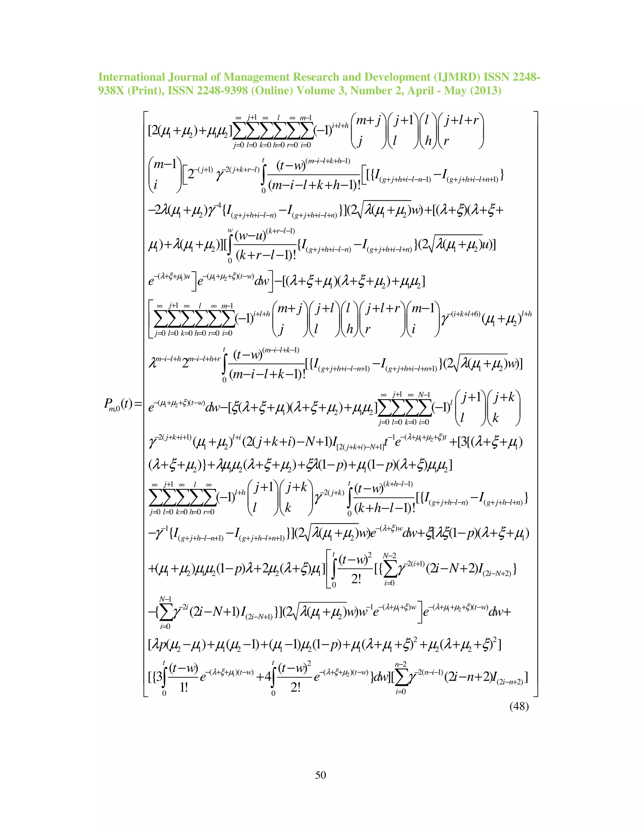 International Journal of Management Research and Development (IJMRD) ISSN 2248-
938X (Print), ISSN 2248-9398 (Online) Volume 3, Number 2, April - May (2013)
50
1 1
1 2 1 2
0 0 0 0 0 0
( 1)
( 1) 2( )
( 1) (
0
,0
1
[2( ) ] ( 1)
1 ( )
2 [{
( 1)!
( )
j l m
i l h
j l k h r i
t m i l k h
j j k r l
g j h i l n g j h i
m
m j j l j l r
j l h r
m t w
I I
i m i l k h
P t
µ µ µµ
γ
+∞ ∞ ∞ −
+ +
= = = = = =
− − + + −
− + − + + −
+ + + − − − + + +
+ + + +    
+ + −     
    
−  −
 −  − − + + − 
=
∑∑∑∑∑∑
∫
1 1 2
1)
4
1 2 ( ) ( ) 1 2
( 1)
1 1 2 ( ) ( ) 1 2
0
( ) ( )( )
}
2 ( ) { }](2 ( ) ) [( )(
( )
) ( )][ { }(2 ( ) )]
( 1)!
[(
l n
g j h i l n g j h i l n
w k r l
g j h i l n g j h i l n
u t w
I I w
w u
I I u
k r l
e e dwλ ξ µ µ µ ξ
λ µ µ γ λ µ µ λ ξ λ ξ
µ λ µ µ λ µ µ
− + +
−
+ + + − − + + + − +
+ − −
+ + + − − + + + − +
− + + − + + −

− + − + + + + +
−
+ + − +
+ − −
 − 
∫
1 2 1 2
1 1
( 6)
1 2
0 0 0 0 0 0
( 1)
(
0
)( ) ]
1
( 1) ( )
( )
2 [{
( 1)!
j l m
i l h i k l l h
j l k h r i
t m i l k
m i l h m i l h r
g j h i l
m j j l l j l r m
j l h r i
t w
I
m i l k
λ ξ µ λ ξ µ µµ
γ µ µ
λ
+∞ ∞ ∞ −
+ + − + + + +
= = = = = =
− − + −
− − + − − + +
+ + + −
+ + + + +
+ + + + −      
− +      
     
−
− − + −
∑∑∑∑∑∑
∫
1 2
1 2
1) ( 1) 1 2
1 1
( )( )
1 2 1 2
0 0 0 0
( )2( 1) 1
1 2 [2( ) 1]
}(2 ( ) )]
1
[ ( )( ) ] ( 1)
( ) (2( ) 1) [3{
n g j h i l n
j N
t w l
j l k i
tj k i l i
j k i N
I w
j j k
e dw
l k
j k i N I t e
µ µ ξ
λ µ µ ξ
λ µ µ
ξ λ ξ µ λ ξ µ µµ
γ µ µ
− + + + + − + +
+∞ ∞ −
− + + −
= = = =
− + + +− + + + + −
+ + − +
− +
+ +  
− + + + + + −   
  
+ + + − + +
∑∑∑∑
1
2 1 2 2 1 1 2
( 1)1
2( )
( ) ( )
0 0 0 0 0 0
1
( 1) (
( )
( )} ( ) (1 ) (1 )( ) ]
1 ( )
( 1) [{ }
( 1)!
{
t k h lj l
l h j k
g j h l n g j h l n
j l k h r
g j h l n g j
p p
j j k t w
I I
l k k h l
I I
λ ξ µ
λ ξ µ λµµ λ ξ µ ξλ µ λ ξ µµ
γ
γ
+ − −+∞ ∞ ∞
+ − +
+ + − − + + − +
= = = = =
−
+ + − − + + +
+ +
+ + + + + + − + − +
+ +   −
− −  
+ − −  
− −
∑∑∑∑∑ ∫
1 1 2
( )
1) 1 2 1
2 2
2( 1)
1 2 1 2 2 1 (2 2)
00
( ) ( )( )2 1
(2 1) 1 2
}](2 ( ) ) [ (1 )( )
( )
( ) (1 ) 2 ( ) ] [{ (2 2) }
2!
{ (2 1) }](2 ( ) )
w
h l n
t N
i
i N
i
w t wi
i N
we dw p
t w
p i N I
i N I w w e e
λ ξ
λ µ ξ λ µ µ ξ
λ µ µ ξ λξ λ ξ µ
µ µ µµ λ µ λ ξ µ γ
γ λ µ µ
− +
− + +
−
− +
− +
=
− + + − + + + −− −
− +
+ + − + +
 −
+ + − + + − +

− − + + 
∑∫
1 2
1
0
2 2
2 1 1 2 1 2 1 1 2 2
2 2
( )( ) ( )( ) 2( 1)
(2 2)
00 0
[ ( ) ( 1) ( 1) (1 ) ( ) ( ) ]
( ) ( )
[{3 4 } ][ (2 2) ]
1! 2!
N
i
t t n
t w t w n i
i n
i
dw
p p
t w t w
e e dw i n Iλ ξ µ λ ξ µ
λ µ µ µ µ µ µ µ λ µ ξ µ λ µ ξ
γ
−
=
−
− + + − − + + − − − −
− +
=



































+
− + − + − − + + + + + +
− −
+ − +

∑
∑∫ ∫



































 
 
 
 
 
 
 
 

(48)
 