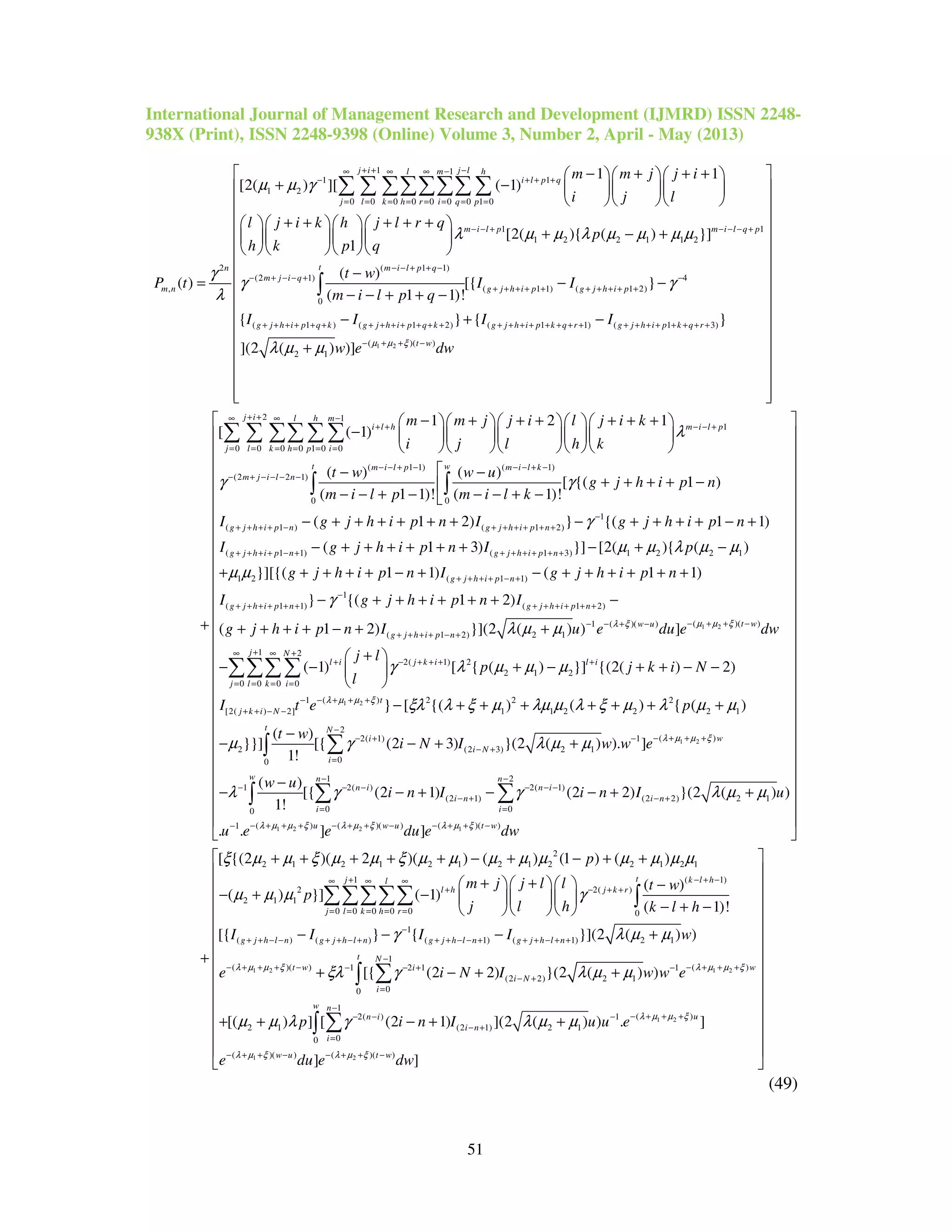 International Journal of Management Research and Development (IJMRD) ISSN 2248-
938X (Print), ISSN 2248-9398 (Online) Volume 3, Number 2, April - May (2013)
51
1 1
1 1
1 2
0 0 0 0 0 0 0 1 0
1
1 2 2 1 1 2
2
,
1 1
[2( ) ][ ( 1)
[2( ){ ( ) }]
1
( )
j i j ll m h
i l p q
j l k h r i q p
m i l p m i
n
m n
m m j j i
i j l
l j i k h j l r q
p
h k p q
P t
µ µ γ
λ µ µ λ µ µ µ µ
γ
λ
+ + −∞ ∞ ∞ −
− + + +
= = = = = = = =
− − + −
− + + +   
+ −    
   
+ + + + +    
+ − +    
    
=
∑ ∑ ∑∑∑∑∑ ∑
1
1
( 1 1)
(2 1) 4
( 1 1) ( 1 2)
0
( 1 ) ( 1 2) ( 1 1) ( 1 3)
(
2 1
( )
[{ }
( 1 1)!
{ } { }
](2 ( ) )]
l q p
t m i l p q
m j i q
g j h i p g j h i p
g j h i p q k g j h i p q k g j h i p k q r g j h i p k q r
t w
I I
m i l p q
I I I I
w e µ
γ γ
λ µ µ
− − +
− − + + −
− + − − + −
+ + + + + + + + + +
+ + + + + + + + + + + + + + + + + + + + + + + + + + + + +
−
−
− −
− − + + −
− + −
+
∫
2 )( )
2 1
1
0 0 0 0 1 0 0
( 1 1)
(2 2 1)
1 2 1
[ ( 1)
( )
(
t w
j i l h m
i l h m i l p
j l k h p i
m i l p
m j i l n
dw
m m j j i l j i k
i j l h k
t w
m i l p
µ ξ
λ
γ
+ + −
+ +∞ ∞ −
+ + − − +
= = = = = =
− − + −
− + − − − −
 
 
 
 
 
 
 
 
 
 
 
 
 
 
 
  
− + + + + + +     
−      
     
−
− − +
+
∑ ∑ ∑∑ ∑ ∑
( 1)
0 0
1
( 1 ) ( 1 2)
( 1 1) ( 1 3) 1 2 2
( )
[ {( 1 )
1 1)! ( 1)!
( 1 2) } {( 1 1)
( 1 3) }] [2( ){ (
t w m i l k
g j h i p n g j h i p n
g j h i p n g j h i p n
w u
g j h i p n
m i l k
I g j h i p n I g j h i p n
I g j h i p n I p
γ
γ
µ µ λ µ
− − + −
−
+ + + + − + + + + + +
+ + + + − + + + + + + +
 −
+ + + + −
− − − + −
− + + + + + + − + + + + − +
− + + + + + + − + −
∫ ∫
1 2
1
1 2 ( 1 1)
1
( 1 1) ( 1 2)
( )( )1 ( )( )
( 1 2) 2 1
)
}][{( 1 1) ( 1 1)
} {( 1 2)
( 1 2) }](2 ( ) ) ]
g j h i p n
g j h i p n g j h i p n
t ww u
g j h i p n
g j h i p n I g j h i p n
I g j h i p n I
g j h i p n I u e du e dµ µ ξλ ξ
µ
µ µ
γ
λ µ µ
+ + + + − +
−
+ + + + + + + + + + + +
− + + −− − + −
+ + + + − +
+ + + + + − + − + + + + + +
− + + + + + + −
+ + + + − + +
1 2
1 2
2( 1) 2
2 1 2
0 0 0 0
( )1 2 2 2
[2( ) 2] 1 1 2 2 2 1
2( 1)
2
0
( 1) [ { ( ) }] {(2( ) 2)
} [ {( ) ( ) { ( )
( )
}}] [{ (2 3)
1!
j N
l i j k i l i
j l k i
t
j k i N
t
i
i
w
j l
p j k i N
l
I t e p
t w
i N
λ µ µ ξ
γ λ µ µ µ
ξλ λ ξ µ λµ µ λ ξ µ λ µ µ
µ γ
+∞ ∞ +
+ − + + + +
= = = =
− + + +−
+ + − −
− +
=
+ 
− − + − + + − − 
 
− + + + + + + +
−
− − +
∑∑∑∑
∫ 1 2
1 2 2 1
2
( )1
(2 3) 2 1
0
1 2
1 2( ) 2( 1)
(2 1) (2 2) 2 1
0 00
( ) ( )( ) ( )( )1
}(2 ( ) ). ]
( )
[{ (2 1) (2 2) }(2 ( ) )
1!
. . ] ]
N
w
i N
w n n
n i n i
i n i n
i i
u w u t w
I w w e
w u
i n I i n I u
u e e du e dw
λ µ µ ξ
λ µ µ ξ λ µ ξ λ µ ξ
λ µ µ
λ γ γ λ µ µ
−
− + + +−
− +
− −
− − − − − −
− + − +
= =
− + + + − + + − − + + −−


+
−
− − + − − + +

∑
∑ ∑∫
2
2 1 2 1 2 1 2 1 2 2 1 2 1
( 1)
2 2( )
2 1 1
0
[ {(2 )( 2 )( ) ( ) (1 ) ( )
( )
( ) }] ( 1)
( 1)!
t k l h
l h j k r
p
m j j l l t w
p
j l h k l h
ξ µ µ ξ µ µ ξ µ µ µ µ µ µ µ µ µ
µ µ µ γ
− + −
+ − + +


 
 
 
 
 
 
 
 
 
 
 
 
 
 
 
 
 
 
 
 
 
 
 
 
 
 

+ + + + + − + − + +
+ +    −
− + −    
− + −   
+
∫
1 2 1 2
1
0 0 0 0 0
1
( ) ( ) ( 1) ( 1) 2 1
1
( )( ) ( )1 2 1 1
(2 2) 2 1
00
2 1
[{ } { }](2 ( ) )
[{ (2 2) }(2 ( ) )
[( )
j l
j l k h r
g j h l n g j h l n g j h l n g j h l n
t N
t w wi
i N
i
I I I I w
e i N I w w eλ µ µ ξ λ µ µ ξ
γ λ µ µ
ξλ γ λ µ µ
µ µ
+∞ ∞ ∞
= = = = =
−
+ + − − + + − + + + − − + + + − + +
−
− + + + − − + + +− − + −
− +
=
− − − +
+ − + +
+ +
∑∑∑∑∑
∑∫
1 2
1 2
1
( )2( ) 1
(2 1) 2 1
00
( )( ) ( )( )
] [ (2 1) ](2 ( ) ) . ]
] ]
w n
un i
i n
i
w u t w
p i n I u u e
e du e dw
λ µ µ ξ
λ µ ξ λ µ ξ
λ γ λ µ µ
−
− + + +− − −
− +
=
− + + − − + + −
 
 
 
 
 
 
 
 
 
 
 
 − + +
 
 
 
∑∫
(49)
 