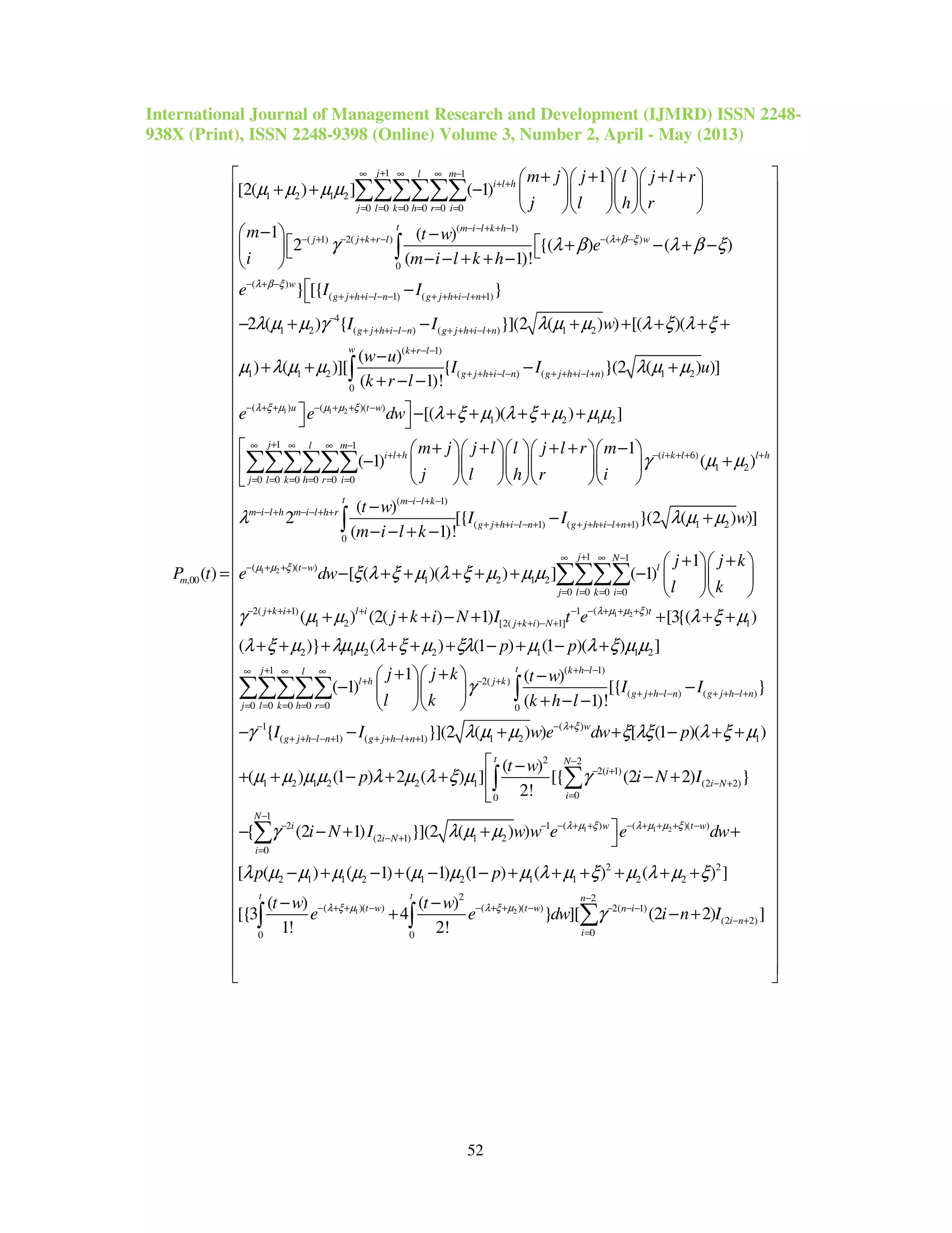 International Journal of Management Research and Development (IJMRD) ISSN 2248-
938X (Print), ISSN 2248-9398 (Online) Volume 3, Number 2, April - May (2013)
52
1 1
1 2 1 2
0 0 0 0 0 0
( 1)
( 1) 2( ) ( )
0
,00
1
[2( ) ] ( 1)
1 ( )
2 {( ) ( )
( 1)!
( )
j l m
i l h
j l k h r i
t m i l k h
j j k r l w
m
m j j l j l r
j l h r
m t w
e
i m i l k h
e
P t
λ β ξ
µ µ µ µ
γ λ β λ β ξ
+∞ ∞ ∞ −
+ +
= = = = = =
− − + + −
− + − + + − − + −
+ + + +    
+ + −     
    
−  −
  + − + −  − − + + − 
=
∑∑∑∑∑∑
∫
( )
( 1) ( 1)
4
1 2 ( ) ( ) 1 2
( 1)
1 1 2 ( ) ( ) 1 2
0
} [{ }
2 ( ) { }](2 ( ) ) [( )(
( )
) ( )][ { }(2 ( )
( 1)!
w
g j h i l n g j h i l n
g j h i l n g j h i l n
w k r l
g j h i l n g j h i l n
I I
I I w
w u
I I u
k r l
λ β ξ
λ µ µ γ λ µ µ λ ξ λ ξ
µ λ µ µ λ µ µ
− + −
+ + + − − − + + + − + +
−
+ + + − − + + + − +
+ − −
+ + + − − + + + − +
 −
− + − + + + + +
−
+ + − +
+ − −∫
1 1 2( ) ( )( )
1 2 1 2
1 1
( 6)
1 2
0 0 0 0 0 0
(
)]
[( )( ) ]
1
( 1) ( )
( )
2
u t w
j l m
i l h i k l l h
j l k h r i
m i l h m i l h r
e e dw
m j j l l j l r m
j l h r i
t w
λ ξ µ µ µ ξ
λ ξ µ λ ξ µ µ µ
γ µ µ
λ
− + + − + + −
+∞ ∞ ∞ −
+ + − + + + +
= = = = = =
− − + − − + +
 − + + + + + 
+ + + + −      
− +      
     
−
∑∑∑∑∑∑
1 2
1)
( 1) ( 1) 1 2
0
1 1
( )( )
1 2 1 2
0 0 0 0
2( 1)
1 2
[{ }(2 ( ) )]
( 1)!
1
[ ( )( ) ] ( 1)
( ) (2( )
t m i l k
g j h i l n g j h i l n
j N
t w l
j l k i
j k i l i
I I w
m i l k
j j k
e dw
l k
j k i N
µ µ ξ
λ µ µ
ξ λ ξ µ λ ξ µ µ µ
γ µ µ
− − + −
+ + + − − + + + + − + +
+∞ ∞ −
− + + −
= = = =
− + + + +
− +
− − + −
+ +  
− + + + + + −   
  
+ + + − +
∫
∑∑∑∑
1 2( )1
[2( ) 1] 1
2 1 2 2 1 1 2
( 1)
2( )
( ) ( )
0 0 0 0
1) [3{( )
( )} ( ) (1 ) (1 )( ) ]
1 ( )
( 1) [{ }
( 1)!
t
j k i N
t k h ll
l h j k
g j h l n g j h l n
k h r
I t e
p p
j j k t w
I I
l k k h l
λ µ µ ξ
λ ξ µ
λ ξ µ λµ µ λ ξ µ ξλ µ λ ξ µ µ
γ
− + + +−
+ + − +
+ − −∞ ∞
+ − +
+ + − − + + − +
= = =
+ + +
+ + + + + + − + − +
+ +   −
− −  
+ − −  
∑∑∑ ∫
1
0 0
1 ( )
( 1) ( 1) 1 2 1
2 2
2( 1)
1 2 1 2 2 1 (2 2)
00
2
(2 1) 1
{ }](2 ( ) ) [ (1 )( )
( )
( ) (1 ) 2 ( ) ] [{ (2 2) }
2!
{ (2 1) }](2 (
j
j l
w
g j h l n g j h l n
t N
i
i N
i
i
i N
I I w e dw p
t w
p i N I
i N I
λ ξ
γ λ µ µ ξ λξ λ ξ µ
µ µ µ µ λ µ λ ξ µ γ
γ λ µ µ
+∞
= =
− − +
+ + − − + + + − + +
−
− +
− +
=
−
− +
− − + + − + +
 −
+ + − + + − +

− − + +
∑∑
∑∫
1 1 2
1 2
1
( ) ( )( )1
2
0
2 2
2 1 1 2 1 2 1 1 2 2
2 2
( )( ) ( )( ) 2( 1)
(2 2
00 0
) )
[ ( ) ( 1) ( 1) (1 ) ( ) ( ) ]
( ) ( )
[{3 4 } ][ (2 2)
1! 2!
N
w t w
i
t t n
t w t w n i
i n
i
w w e e dw
p p
t w t w
e e dw i n I
λ µ ξ λ µ µ ξ
λ ξ µ λ ξ µ
λ µ µ µ µ µ µ µ λ µ ξ µ λ µ ξ
γ
−
− + + − + + + −−
=
−
− + + − − + + − − − −
− +
=
 +
− + − + − − + + + + + +
− −
+ − +
∑
∑∫ ∫ )]
 
 
 
 
 
 
 
 
 
 
 
 
 
 
 
 
 
 
 
 
 
 
 
 
 
 
 
 
 
 
 
 
 
 
 
 
 
 
 
 
 
 
 
 
 
 
 
  
 