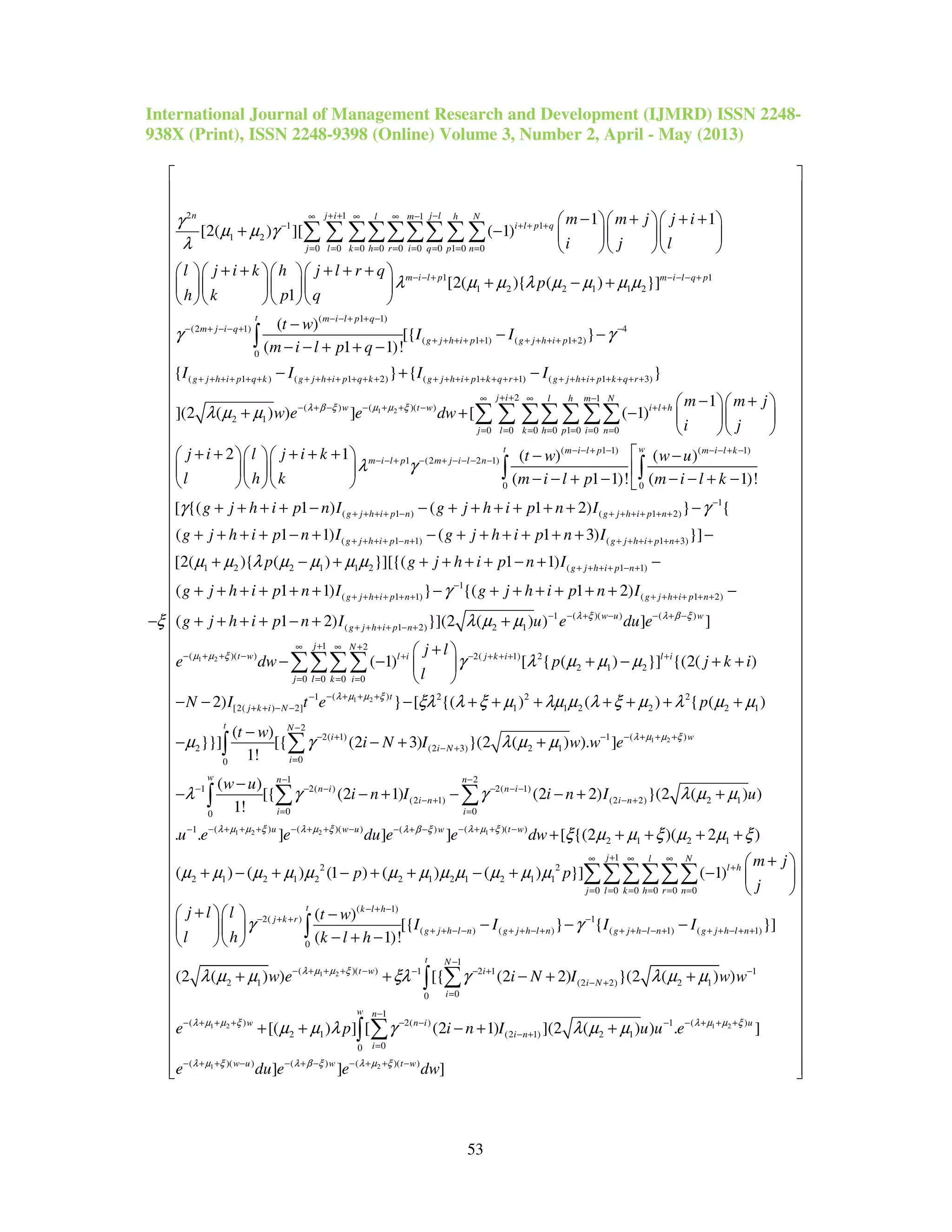 International Journal of Management Research and Development (IJMRD) ISSN 2248-
938X (Print), ISSN 2248-9398 (Online) Volume 3, Number 2, April - May (2013)
53
2 1 1
1 1
1 2
0 0 0 0 0 0 0 1 0 0
1
1 2 2 1 1 2
1 1
[2( ) ][ ( 1)
[2( ){ ( ) }]
1
n j i j ll m h N
i l p q
j l k h r i q p n
m i l p m i
m m j j i
i j l
l j i k h j l r q
p
h k p q
γ
µ µ γ
λ
λ µ µ λ µ µ µ µ
ξ
+ + −∞ ∞ ∞ −
− + + +
= = = = = = = = =
− − + − −
− + + +   
+ −    
   
+ + + + +    
+ − +    
    
−
∑ ∑ ∑∑∑∑∑∑ ∑
1
( 1 1)
(2 1) 4
( 1 1) ( 1 2)
0
( 1 ) ( 1 2) ( 1 1) ( 1 3)
(
2 1
( )
[{ }
( 1 1)!
{ } { }
](2 ( ) )
l q p
t m i l p q
m j i q
g j h i p g j h i p
g j h i p q k g j h i p q k g j h i p k q r g j h i p k q r
t w
I I
m i l p q
I I I I
w e λ β
γ γ
λ µ µ
− +
− − + + −
− + − − + −
+ + + + + + + + + +
+ + + + + + + + + + + + + + + + + + + + + + + + + + + + +
− + −
−
− −
− − + + −
− + −
+
∫
1 2
2 1
( )( ))
0 0 0 0 1 0 0 0
( 1 1) ( 1
1 (2 2 1)
1
] [ ( 1)
2 1 ( ) ( )
( 1 1)!
j i l h m N
t ww i l h
j l k h p i n
m i l p m i l k
m i l p m j i l n
m m j
e dw
i j
j i l j i k t w w u
l h k m i l p
µ µ ξξ
λ γ
+ +∞ ∞ −
− + + − + +
= = = = = = =
− − + − − − + −
− − + − + − − − −
− +  
+ −   
  
+ + + + +    − −
   
− − + −   
∑ ∑ ∑∑ ∑∑∑
)
0 0
1
( 1 ) ( 1 2)
( 1 1) ( 1 3)
1 2 2 1 1 2
( 1)!
[ {( 1 ) ( 1 2) } {
( 1 1) ( 1 3) }]
[2( ){ ( ) }][{(
t w
g j h i p n g j h i p n
g j h i p n g j h i p n
m i l k
g j h i p n I g j h i p n I
g j h i p n I g j h i p n I
p g j h i
γ γ
µ µ λ µ µ µ µ
−
+ + + + − + + + + + +
+ + + + − + + + + + + +


− − + −
+ + + + − − + + + + + + −
+ + + + − + − + + + + + + −
+ − + + + +
∫ ∫
1 2
( 1 1)
1
( 1 1) ( 1 2)
1 ( )( ) ( )
( 1 2) 2 1
( )( )
1 1)
( 1 1) } {( 1 2)
( 1 2) }](2 ( ) ) ] ]
( 1)
g j h i p n
g j h i p n g j h i p n
w u w
g j h i p n
t w l i
p n I
g j h i p n I g j h i p n I
g j h i p n I u e du e
e dw
λ ξ λ β ξ
µ µ ξ
γ
λ µ µ
+ + + + − +
−
+ + + + + + + + + + + +
− − + − − + −
+ + + + − +
− + + − +
+ − + −
+ + + + + + − + + + + + + −
+ + + + − + +
− −
1 2
1 2
2( 1) 2
2 1 2
0 0 0 0
( )1 2 2 2
[2( ) 2] 1 1 2 2 2 1
2
2( 1)
2 (2
00
[ { ( ) }] {(2( )
2) } [ {( ) ( ) { ( )
( )
}}] [{ (2 3)
1!
j N
j k i l i
j l k i
t
j k i N
t N
i
i
i
j l
p j k i
l
N I t e p
t w
i N I
λ µ µ ξ
γ λ µ µ µ
ξλ λ ξ µ λµ µ λ ξ µ λ µ µ
µ γ
+∞ ∞ +
− + + + +
= = = =
− + + +−
+ + − −
−
− +
=
+ 
+ − + + 
 
− − − + + + + + + +
−
− − +
∑∑∑∑
∑∫ 1 2
1 2 2 1
( )1
3) 2 1
1 2
1 2( ) 2( 1)
(2 1) (2 2) 2 1
0 00
( ) ( )( ) ( )( )1 ( )
}(2 ( ) ). ]
( )
[{ (2 1) (2 2) }(2 ( ) )
1!
. . ] ] ]
w
N
w n n
n i n i
i n i n
i i
u w u t ww
w w e
w u
i n I i n I u
u e e du e e dw
λ µ µ ξ
λ µ µ ξ λ µ ξ λ µ ξλ β ξ
λ µ µ
λ γ γ λ µ µ
− + + +−
− +
− −
− − − − − −
− + − +
= =
− + + + − + + − − + + −− − + −
+
−
− − + − − + +
+
∑ ∑∫
2 1 2 1
1
2 2
2 1 2 1 2 2 1 2 1 2 1 1
0 0 0 0 0 0
( 1)
2( )
( ) (
0
[ {(2 )( 2 )
( ) ( ) (1 ) ( ) ( ) }] ( 1)
( )
[{
( 1)!
j l N
l h
j l k h r n
t k l h
j k r
g j h l n g j h l
m j
p p
j
j l l t w
I I
l h k l h
ξ µ µ ξ µ µ ξ
µ µ µ µ µ µ µ µ µ µ µ µ
γ
+∞ ∞ ∞
+
= = = = = =
− + −
− + +
+ + − − + + −
+ + + +
+ 
+ − + − + + − + −  
 
+   −
−  
− + −  
∑∑∑∑∑∑
∫
1 2
1 2
1
) ( 1) ( 1)
1
( )( ) 1 2 1 1
2 1 (2 2) 2 1
00
1
( ) 2( )
2 1 (2 1) 2 1
0
} { }]
(2 ( ) ) [{ (2 2) }(2 ( ) )
[( ) ] [ (2 1) ](2 ( ) )
n g j h l n g j h l n
t N
t w i
i N
i
n
w n i
i n
i
I I
w e i N I w w
e p i n I u u
λ µ µ ξ
λ µ µ ξ
γ
λ µ µ ξλ γ λ µ µ
µ µ λ γ λ µ µ
−
+ + + − − + + + − + +
−
− + + + − − − + −
− +
=
−
− + + + − − −
− +
=
− −
+ + − + +
+ + − + +
∑∫
∑ 1 2
1 2
( )1
0
( )( ) ( )( )( )
. ]
] ] ]
w
u
w u t ww
e
e du e e dw
λ µ µ ξ
λ µ ξ λ µ ξλ β ξ
− + + +
− + + − − + + −− + −
 
 
 
 
 
 
 
 
 
 
 
 
 
 
 
 
 
 
 
 
 
 
 
 
 
 
 
 
 
 
 
 
 
 
 
 
 
 
 
 
 
 
 
 
 
 
 
 
 
 
 
 
 
 
 
 
 
  
∫
 