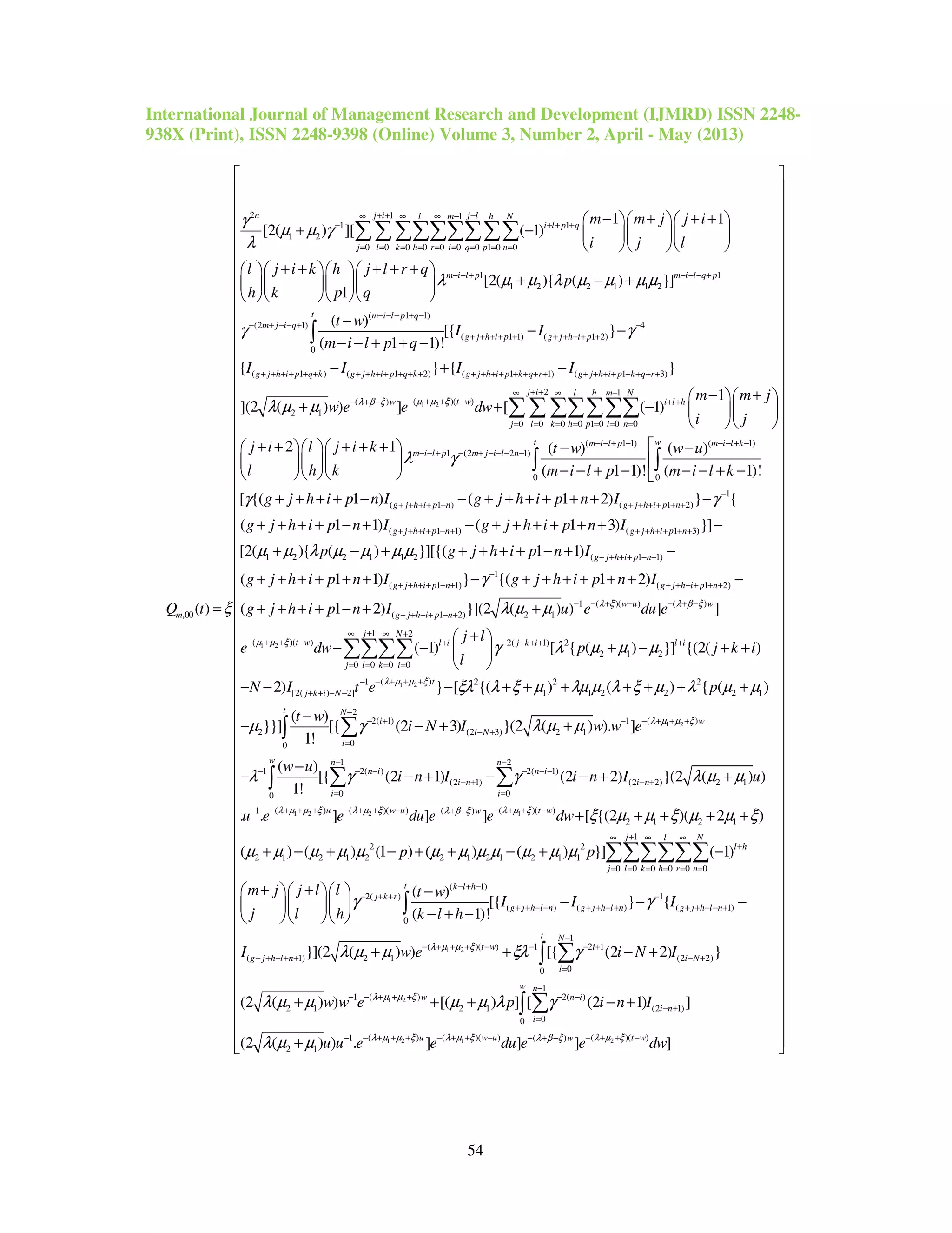 International Journal of Management Research and Development (IJMRD) ISSN 2248-
938X (Print), ISSN 2248-9398 (Online) Volume 3, Number 2, April - May (2013)
54
2 1 1
1 1
1 2
0 0 0 0 0 0 0 1 0 0
1
1 2 2 1 1
,00
1 1
[2( ) ][ ( 1)
[2( ){ ( )
1
( )
n j i j ll m h N
i l p q
j l k h r i q p n
m i l p
m
m m j j i
i j l
l j i k h j l r q
p
h k p q
Q t
γ
µ µ γ
λ
λ µ µ λ µ µ µ
ξ
+ + −∞ ∞ ∞ −
− + + +
= = = = = = = = =
− − +
− + + +   
+ −    
   
+ + + + +    
+ − +    
    
=
∑∑∑∑∑∑∑∑∑
1
2
( 1 1)
(2 1) 4
( 1 1) ( 1 2)
0
( 1 ) ( 1 2) ( 1 1) ( 1 3)
2 1
}]
( )
[{ }
( 1 1)!
{ } { }
](2 ( )
m i l q p
t m i l p q
m j i q
g j h i p g j h i p
g j h i p q k g j h i p q k g j h i p k q r g j h i p k q r
t w
I I
m i l p q
I I I I
w
µ
γ γ
λ µ µ
− − − +
− − + + −
− + − − + −
+ + + + + + + + + +
+ + + + + + + + + + + + + + + + + + + + + + + + + + + + +
−
− −
− − + + −
− + −
+
∫
1 2
2 1
( )( )( )
0 0 0 0 1 0 0 0
( 1 1) (
1 (2 2 1)
1
) ] [ ( 1)
2 1 ( ) ( )
( 1 1)!
j i l h m N
t ww i l h
j l k h p i n
m i l p m
m i l p m j i l n
m m j
e e dw
i j
j i l j i k t w w u
l h k m i l p
µ µ ξλ β ξ
λ γ
+ +∞ ∞ −
− + + −− + − + +
= = = = = = =
− − + −
− − + − + − − − −
− +  
+ −   
  
+ + + + +    − −
   
− − + −   
∑ ∑ ∑∑∑∑∑
1)
0 0
1
( 1 ) ( 1 2)
( 1 1) ( 1 3)
1 2 2 1 1 2
( 1)!
[ {( 1 ) ( 1 2) } {
( 1 1) ( 1 3) }]
[2( ){ ( ) }][{
t w i l k
g j h i p n g j h i p n
g j h i p n g j h i p n
m i l k
g j h i p n I g j h i p n I
g j h i p n I g j h i p n I
p
γ γ
µ µ λ µ µ µ µ
− − + −
−
+ + + + − + + + + + +
+ + + + − + + + + + + +


− − + −
+ + + + − − + + + + + + −
+ + + + − + − + + + + + + −
+ − +
∫ ∫
1 2
( 1 1)
1
( 1 1) ( 1 2)
1 ( )( ) ( )
( 1 2) 2 1
( )( )
( 1 1)
( 1 1) } {( 1 2)
( 1 2) }](2 ( ) ) ] ]
g j h i p n
g j h i p n g j h i p n
w u w
g j h i p n
t w
g j h i p n I
g j h i p n I g j h i p n I
g j h i p n I u e du e
e dw
λ ξ λ β ξ
µ µ ξ
γ
λ µ µ
+ + + + − +
−
+ + + + + + + + + + + +
− − + − − + −
+ + + + − +
− + + −
+ + + + − + −
+ + + + + + − + + + + + + −
+ + + + − + +
1 2
1 2
2( 1) 2
2 1 2
0 0 0 0
( )1 2 2 2
[2( ) 2] 1 1 2 2 2 1
2( 1)
2
00
( 1) [ { ( ) }] {(2( )
2) } [ {( ) ( ) { ( )
( )
}}] [{ (2 3)
1!
j N
l i j k i l i
j l k i
t
j k i N
t
i
i
j l
p j k i
l
N I t e p
t w
i N
λ µ µ ξ
γ λ µ µ µ
ξλ λ ξ µ λµ µ λ ξ µ λ µ µ
µ γ
+∞ ∞ +
+ − + + + +
= = = =
− + + +−
+ + − −
− +
=
+ 
− − + − + + 
 
− − − + + + + + + +
−
− − +
∑∑∑∑
∫ 1 2
1 2 2 1
2
( )1
(2 3) 2 1
1 2
1 2( ) 2( 1)
(2 1) (2 2) 2 1
0 00
( ) ( )( ) ( )1 ( )
}(2 ( ) ). ]
( )
[{ (2 1) (2 2) }(2 ( ) )
1!
. . ] ] ]
N
w
i N
w n n
n i n i
i n i n
i i
u w u w
I w w e
w u
i n I i n I u
u e e du e e
λ µ µ ξ
λ µ µ ξ λ µ ξ λ µ ξλ β ξ
λ µ µ
λ γ γ λ µ µ
−
− + + +−
− +
− −
− − − − − −
− + − +
= =
− + + + − + + − − + +− − + −
+
−
− − + − − + +
∑
∑ ∑∫
( )
2 1 2 1
1
2 2
2 1 2 1 2 2 1 2 1 2 1 1
0 0 0 0 0 0
( 1)
2( )
( )
0
[ {(2 )( 2 )
( ) ( ) (1 ) ( ) ( ) }] ( 1)
( )
[{
( 1)!
t w
j l N
l h
j l k h r n
t k l h
j k r
g j h l n
dw
p p
m j j l l t w
I I
j l h k l h
ξ µ µ ξ µ µ ξ
µ µ µ µ µ µ µ µ µ µ µ µ
γ
−
+∞ ∞ ∞
+
= = = = = =
− + −
− + +
+ + − −
+ + + + +
+ − + − + + − + −
+ +    −
−   
− + −   
∑∑∑∑∑∑
∫
1 2
1 2
1
( ) ( 1)
1
( )( ) 1 2 1
( 1) 2 1 (2 2)
00
1
( )1 2( )
2 1 2 1 (2 1)
00
} {
}](2 ( ) ) [{ (2 2) }
(2 ( ) ) [( ) ] [ (2 1) ]
(2
g j h l n g j h l n
t N
t w i
g j h l n i N
i
w n
w n i
i n
i
I
I w e i N I
w w e p i n I
λ µ µ ξ
λ µ µ ξ
γ
λ µ µ ξλ γ
λ µ µ µ µ λ γ
λ
−
+ + − + + + − − +
−
− + + + − − − +
+ + − + + − +
=
−
− + + +− − −
− +
=
− −
+ + − +
+ + + − +
∑∫
∑∫
1 2 1 2( ) ( )( ) ( )( )1 ( )
2 1( ) ) . ] ] ] ]u w u t ww
u u e e du e e dwλ µ µ ξ λ µ ξ λ µ ξλ β ξ
µ µ − + + + − + + − − + + −− − + −
 
 
 
 
 
 
 
 
 
 
 
 
 
 
 
 
 
 
 
 
 
 
 
 
 
 
 
 
 
 
 
 
 
 
 
 
 
 
 
 
 
 
 
 
 
 
 
 
 
 
 
 
 
 
 
 
 
 + 
 