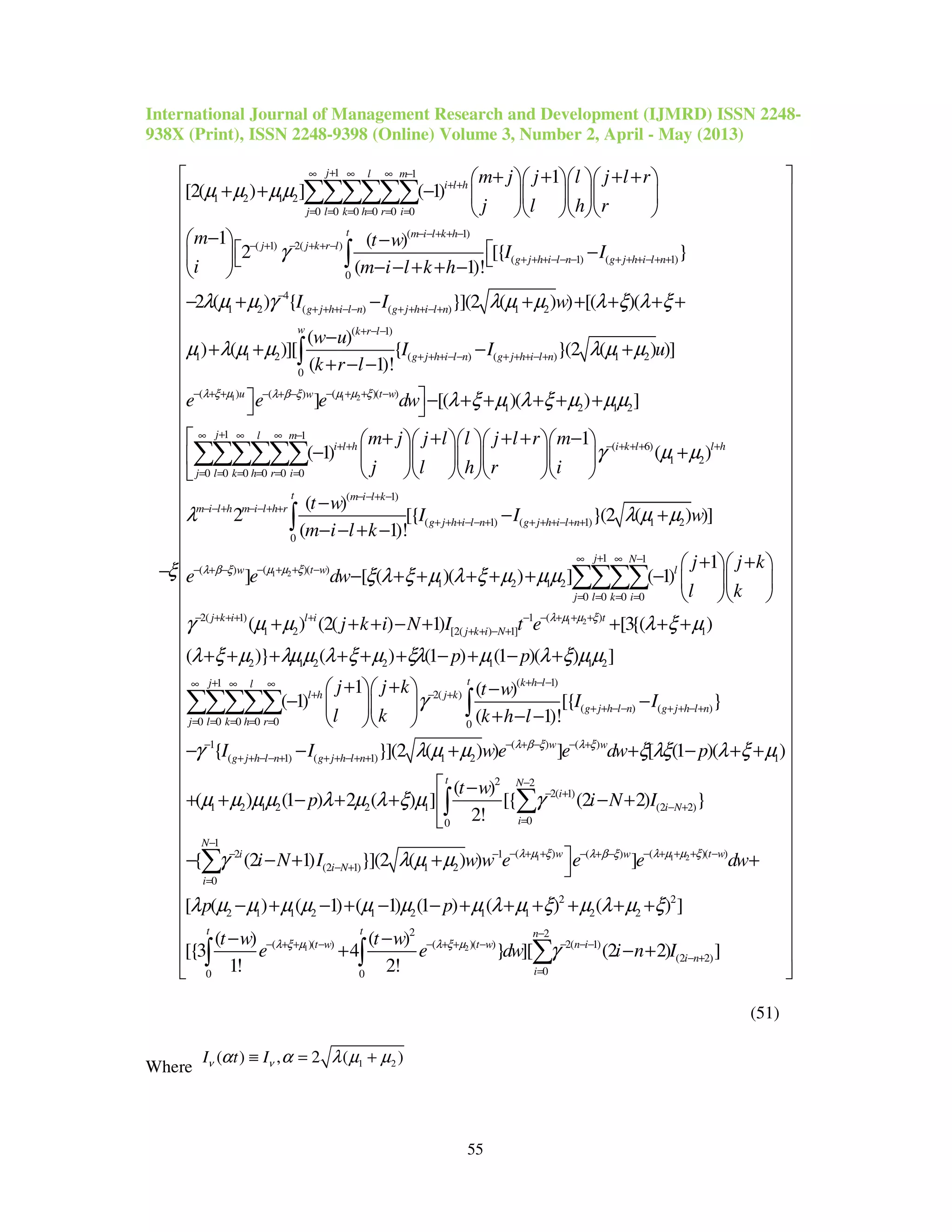 International Journal of Management Research and Development (IJMRD) ISSN 2248-
938X (Print), ISSN 2248-9398 (Online) Volume 3, Number 2, April - May (2013)
55
1 1
1 2 1 2
0 0 0 0 0 0
( 1)
( 1) 2( )
( 1) ( 1
0
1
[2( ) ] ( 1)
1 ( )
2 [{
( 1)!
j l m
i l h
j l k h r i
t m i l k h
j j k r l
g j h i l n g j h i l n
m j j l j l r
j l h r
m t w
I I
i m i l k h
µ µ µµ
γ
ξ
+∞ ∞ ∞ −
+ +
= = = = = =
− − + + −
− + − + + −
+ + + − − − + + + − + +
+ + + +    
+ + −     
    
−  −
 −  − − + + − 
−
∑∑∑∑∑∑
∫
1 1 2
)
4
1 2 ( ) ( ) 1 2
( 1)
1 1 2 ( ) ( ) 1 2
0
( ) ( )( )( )
}
2 ( ) { }](2 ( ) ) [( )(
( )
) ( )][ { }(2 ( ) )]
( 1)!
]
g j h i l n g j h i l n
w k r l
g j h i l n g j h i l n
u t ww
I I w
w u
I I u
k r l
e e e dwλ ξ µ µ µ ξλ β ξ
λ µ µ γ λ µ µ λ ξ λ ξ
µ λ µ µ λ µ µ
−
+ + + − − + + + − +
+ − −
+ + + − − + + + − +
− + + − + + −− + −

− + − + + + + +
−
+ + − +
+ − −

∫
1 2 1 2
1 1
( 6)
1 2
0 0 0 0 0 0
( 1)
(
0
[( )( ) ]
1
( 1) ( )
( )
2 [{
( 1)!
j l m
i l h i k l l h
j l k h r i
t m i l k
m i l h m i l h r
g j
m j j l l j l r m
j l h r i
t w
I
m i l k
λ ξ µ λ ξ µ µµ
γ µ µ
λ
+∞ ∞ ∞ −
+ + − + + + +
= = = = = =
− − + −
− − + − − + +
+ +
− + + + + +
+ + + + −      
− +      
     
−
− − + −
∑∑∑∑∑∑
∫
1 2
1) ( 1) 1 2
1 1
( )( )( )
1 2 1 2
0 0 0 0
2( 1) 1
1 2 [2( ) 1]
}(2 ( ) )]
1
] [ ( )( ) ] ( 1)
( ) (2( ) 1)
h i l n g j h i l n
j N
t ww l
j l k i
j k i l i
j k i N
I w
j j k
e e dw
l k
j k i N I t e
µ µ ξλ β ξ
λ µ µ
ξ λ ξ µ λ ξ µ µµ
γ µ µ
+ − − + + + + − + +
+∞ ∞ −
− + + −− + −
= = = =
−− + + + + −
+ + − +
− +
+ +  
− + + + + + −   
  
+ + + − +
∑∑∑∑
1 2( )
1
2 1 2 2 1 1 2
( 1)1
2( )
( ) ( )
0 0 0 0 0 0
1
(
[3{( )
( )} ( ) (1 ) (1 )( ) ]
1 ( )
( 1) [{ }
( 1)!
{
t
t k h lj l
l h j k
g j h l n g j h l n
j l k h r
g j
p p
j j k t w
I I
l k k h l
I
λ µ µ ξ
λ ξ µ
λ ξ µ λµµ λ ξ µ ξλ µ λ ξ µµ
γ
γ
+ + +
+ − −+∞ ∞ ∞
+ − +
+ + − − + + − +
= = = = =
−
+
+ + +
+ + + + + + − + − +
+ +   −
− −  
+ − −  
−
∑∑∑∑∑ ∫
( ) ( )
1) ( 1) 1 2 1
2 2
2( 1)
1 2 1 2 2 1 (2 2)
00
(2 1
(2 1) 1 2
}](2 ( ) ) ] [ (1 )( )
( )
( ) (1 ) 2 ( ) ] [{ (2 2) }
2!
{ (2 1) }](2 ( ) )
w w
h l n g j h l n
t N
i
i N
i
i
i N
I w e e dw p
t w
p i N I
i N I w w e
λ β ξ λ ξ
λ
λ µ µ ξ λξ λ ξ µ
µ µ µµ λ µ λ ξ µ γ
γ λ µ µ
− + − − +
+ − − + + + − + +
−
− +
− +
=
−− −
− +
− + + − + +
 −
+ + − + + − +

− − + +
∑∫
1 1 2
1 2
1
) ( )( )( )
0
2 2
2 1 1 2 1 2 1 1 2 2
2 2
( )( ) ( )( ) 2( 1)
(2 2
00 0
]
[ ( ) ( 1) ( 1) (1 ) ( ) ( ) ]
( ) ( )
[{3 4 } ][ (2 2)
1! 2!
N
w t ww
i
t t n
t w t w n i
i n
i
e e dw
p p
t w t w
e e dw i n I
µ ξ λ µ µ ξλ β ξ
λ ξ µ λ ξ µ
λ µ µ µ µ µ µ µ λ µ ξ µ λ µ ξ
γ
−
+ + − + + + −− + −
=
−
− + + − − + + − − − −
− +
=
 +
− + − + − − + + + + + +
− −
+ − +
∑
∑∫ ∫ )]
 
 
 
 
 
 
 
 
 
 
 
 
 
 
 
 
 
 
 
 
 
 
 
 
 
 
 
 
 
 
 
 
 
 
 
 
 
 
 
 
 
 
 
 
(51)
Where 1 2( ) , 2 ( )I t Iν να α λ µ µ≡ = +
 