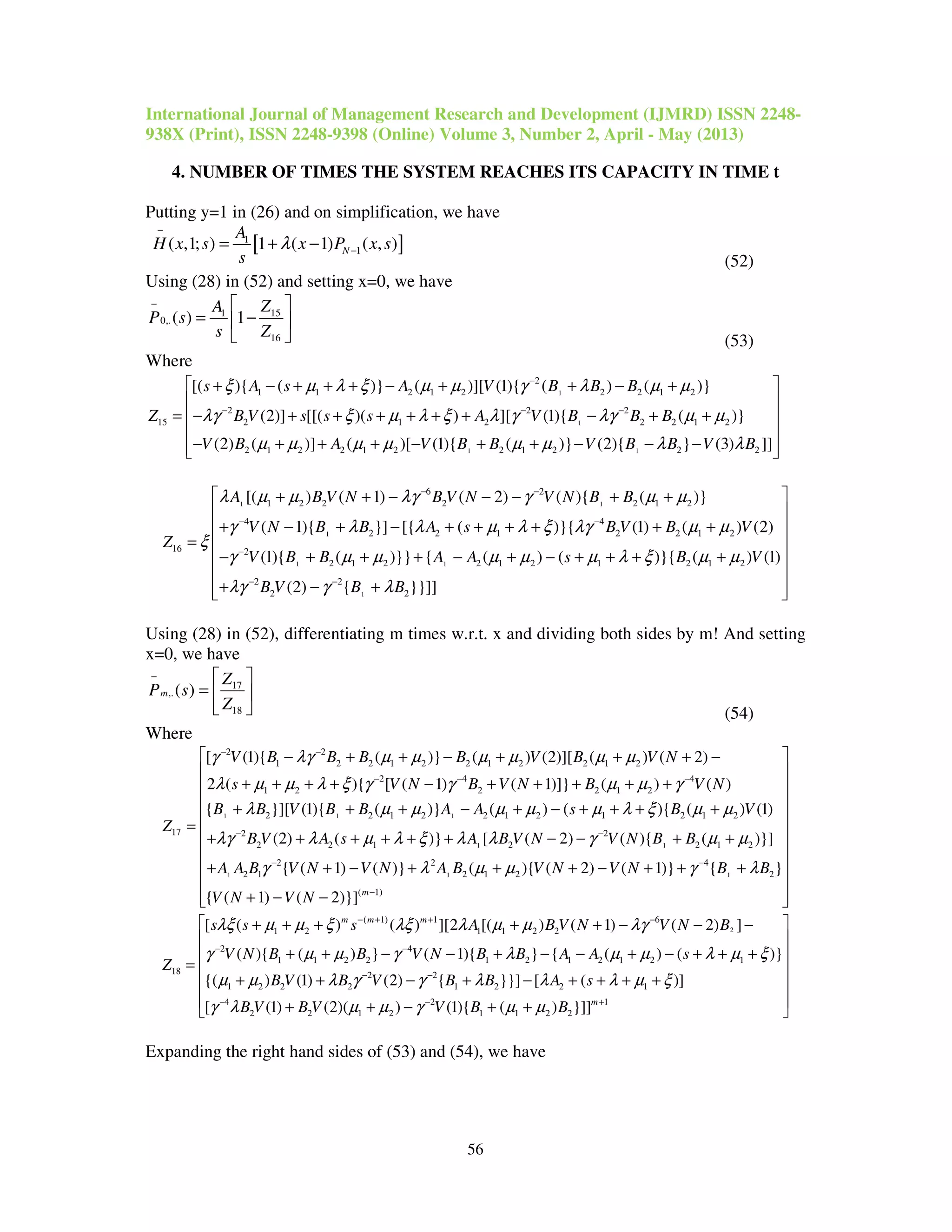 International Journal of Management Research and Development (IJMRD) ISSN 2248-
938X (Print), ISSN 2248-9398 (Online) Volume 3, Number 2, April - May (2013)
56
4. NUMBER OF TIMES THE SYSTEM REACHES ITS CAPACITY IN TIME t
Putting y=1 in (26) and on simplification, we have
[ ]1
1( ,1; ) 1 ( 1) ( , )N
A
H x s x P x s
s
λ
−
−= + −
(52)
Using (28) in (52) and setting x=0, we have
151
0,.
16
( ) 1
ZA
P s
s Z
−  
= − 
  (53)
Where
1
1
1 1
2
1 1 2 1 2 2 2 1 2
2 2 2
15 2 1 2 2 2 1 2
2 1 2 2 1 2 2 1 2 2 2
[( ){ ( )} ( )][ (1){ ( ) ( )}
(2)] [[( )( ) ][ (1){ ( )}
(2) ( )] ( )[ (1){ ( )} (2){ } (3) ]]
s A s A V B B B
Z B V s s s A V B B B
V B A V B B V B B V B
ξ µ λ ξ µ µ γ λ µ µ
λγ ξ µ λ ξ λ γ λγ µ µ
µ µ µ µ µ µ λ λ
−
− − −
 + − + + + − + + − +

= − + + + + + + − + +
− + + + − + + − − −



 
 
 
1 1
1
1 1
6 2
1 2 2 2 2 1 2
4 4
2 2 1 2 2 1 2
16 2
2 1 2 2 1 2 1 2 1 2
2 2
2
[( ) ( 1) ( 2) ( ){ ( )}
( 1){ }] [{ ( )}{ (1) ( ) (2)
(1){ ( )}} { ( ) ( )}{ ( ) (1)
(2) {
A B V N B V N V N B B
V N B B A s B V B V
Z
V B B A A s B V
B V
λ µ µ λγ γ µ µ
γ λ λ µ λ ξ λγ µ µ
ξ
γ µ µ µ µ µ λ ξ µ µ
λγ γ
− −
− −
−
− −
+ + − − − + +
+ − + − + + + + + +
=
− + + + − + − + + + +
+ − 1 2}}]]B Bλ
 
 
 
 
 
 
+  
Using (28) in (52), differentiating m times w.r.t. x and dividing both sides by m! And setting
x=0, we have
17
,.
18
( )m
Z
P s
Z
−  
=  
  (54)
Where
1 1 1
2 2
1 2 2 1 2 2 1 2 2 1 2
2 4 4
1 2 2 2 1 2
2 2 1 2 2 1 2 1 2 1 2
17 2
2
[ (1){ ( )} ( ) (2)][ ( ) ( 2)
2 ( ){ [ ( 1) ( 1)]} ( ) ( )
{ }][ (1){ ( )} ( ) ( ){ ( ) (1)
(2)
V B B B B V B V N
s V N B V N B V N
B B V B B A A s B V
Z
B V
γ λγ µ µ µ µ µ µ
λ µ µ λ ξ γ γ µ µ γ
λ µ µ µ µ µ λ ξ µ µ
λγ
− −
− − −
−
− + + − + + + −
+ + + + − + + + + +
+ + + − + − + + + +
=
+ + 1 1
1 1 1
2
2 1 2 2 1 2
2 2 4
2 1 2 1 2 2
( 1)
( )} [ ( 2) ( ){ ( )}]
{ ( 1) ( )} ( ){ ( 2) ( 1)} { }
{ ( 1) ( 2)}] m
A s A B V N V N B B
A A B V N V N A B V N V N B B
V N V N
λ µ λ ξ λ λ γ µ µ
γ λ µ µ γ λ
−
− −
−
 
 
 
 
 
 + + + + − − + +
 
 + + − + + + − + + +
 
+ − −  
2
( 1) 1 6
1 2 1 1 2 2
2 4
1 1 2 2 1 2 1 2 1 2 1
18 2 2
1 2 2 2 1 2 2 1
4
2
[ ( ) ( ) ][2 [( ) ( 1) ( 2) ]
( ){ ( ) } ( 1){ } { ( ) ( )}
{( ) (1) (2) { }}] [ ( )]
[
m m m
s s s A B V N V N B
V N B B V N B B A A s
Z
B V B V B B A s
B V
λξ µ µ ξ λξ λ µ µ λγ
γ µ µ γ λ µ µ λ µ ξ
µ µ λ γ γ λ λ λ µ ξ
γ λ
− + + −
− −
− −
−
+ + + + + − − −
+ + − − + − − + − + + +
=
+ + − + − + + + +
2 1
2 1 2 1 1 2 2(1) (2)( ) (1){ ( ) }]]m
B V V B Bµ µ γ µ µ− +
 
 
 
 
 
 + + − + + 
Expanding the right hand sides of (53) and (54), we have
 