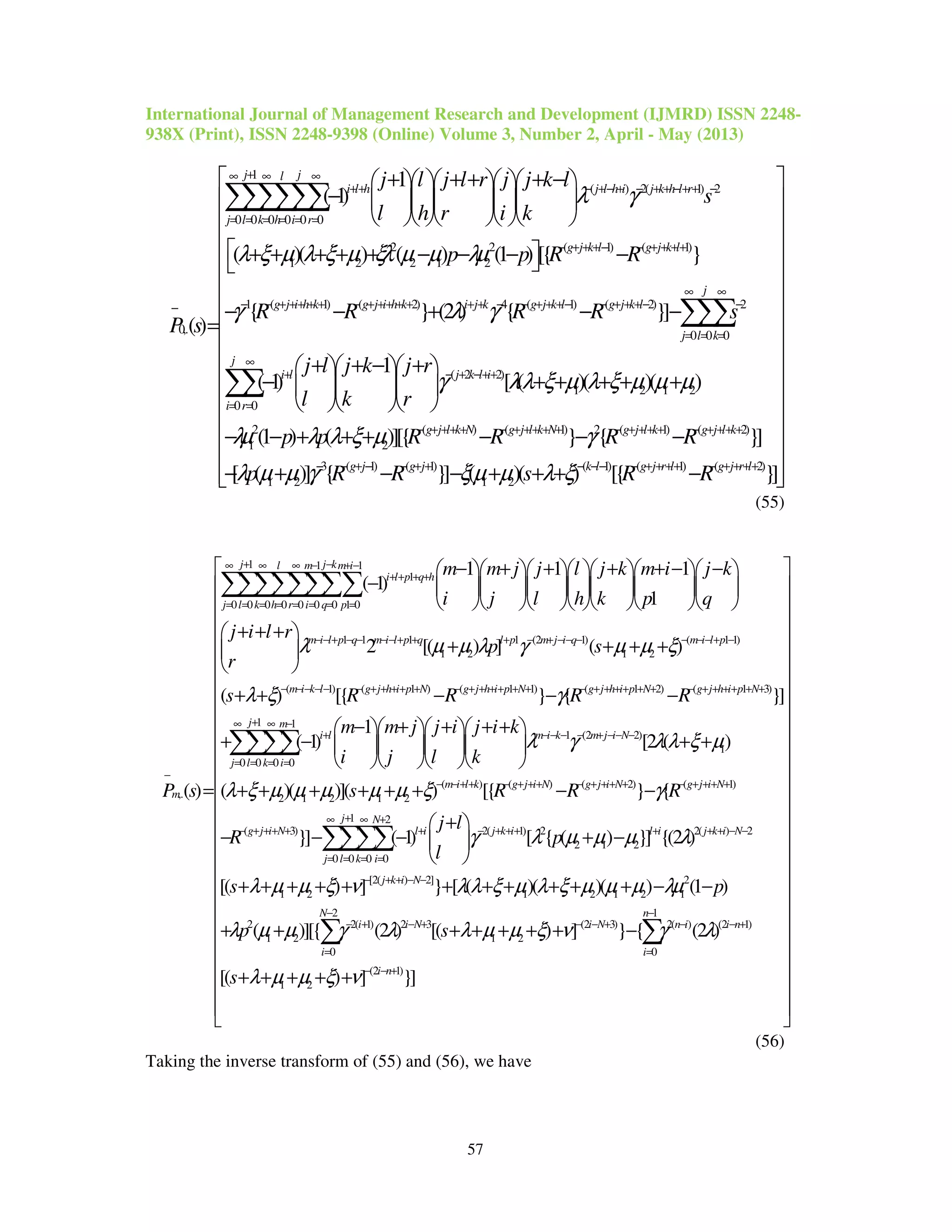International Journal of Management Research and Development (IJMRD) ISSN 2248-
938X (Print), ISSN 2248-9398 (Online) Volume 3, Number 2, April - May (2013)
57
1
( ) 2( 1) 2
0 0 0 0 0 0
2 2 ( 1) ( 1
1 2 2 1 2
0,.
1
( 1)
( )( ) ( ) (1 ) [{
( )
j jl
i l h j l h i j k h l r
j l k h i r
g j k l g j k l
j l j l r j j k l
s
l h r i k
p p R R
P s
λ γ
λ ξ µ λ ξ µ ξλ µ µ λµ
+∞ ∞ ∞
++ − +− + − + + −+ + −
= = = = = =
− + + +− − + + ++
−
+ + + + −     
−      
     
 + + + + + − − − −
=
∑∑∑∑∑∑
)
1 ( 1) ( 2) 4 ( 1) ( 2) 2
0 0 0
( 2 2)
1 2 1 2
0 0
2
1
}
{ } (2 ) { }]
1
( 1) [ ( )( )( )
(1 )
j
g j i h k g j i h k i j k g j k l g j k l
j l k
j
i l j k l i
i r
R R R R s
j l j k j r
l k r
p
γ λ γ
γ λλ ξ µ λ ξ µ µ µ
λµ
∞ ∞
− − + ++ + + − + ++ + + + + − − + + +− − + + +− −
= = =
∞
+ − + −++
= =
− − + − −
+ + − +   
− + + + + +   
   
− − +
∑∑∑
∑∑
( ) ( 1) 2 ( 1) ( 2)
2
3 ( 1) ( 1) ( 1) ( 1) ( 2)
1 2 1 2
( )][{ } { }]
[ ( )] { }] ( )( ) [{ }]
g j l k N g j l k N g j l k g j l k
g j g j k l g j r l g j r l
p R R R R
p R R s R R
λ λ ξ µ γ
λ µ µ γ ξµ µ λ ξ
− + ++ + − + ++ + + − + ++ + − + ++ +
− − + − − + + − −− − + + ++ − + + ++
 
 
 
 
 
 
 
 
 
 
 
 
 + + − − −
 
− + − − + + + −  
(55)
1 1 1
1
0 0 0 0 0 0 0 1 0
1 1 1 1
1 2
,.
1 1 1
( 1)
1
2 [( ) ]
( )
j j kl m m i
i l p q h
j l k h r i q p
m i l p q m i l p q l p
m
m m j j l j k m i j k
i j l h k p q
j i l r
p
r
P s
λ µ µ λ γ
+ −∞ ∞ ∞ − + −
+ + + +
= = = = = = = =
− − + − − − − + + + −
−
− + + + + − −       
−        
       
+ + + 
+ 
 
=
∑∑∑∑∑∑∑∑
(2 1) ( 1 1)
1 2
( 1) ( 1 ) ( 1 1) ( 1 2) ( 1 3)
1 1
0 0 0 0
( )
( ) [{ } { }]
1
( 1)
m j i q m i l p
m i k l g j h i p N g j h i p N g j h i p N g j h i p N
j m
i l
j l k i
s
s R R R R
m m j j i j i
i j l
µ µ ξ
λ ξ γ
+ − − − − − − + −
− − − − − − + + + + + − + + + + + + − + + + + + + − + + + + + +
+∞ ∞ −
+
= = = =
+ + +
+ + − − −
− + + +   
+ −    
   
∑∑∑∑ 1 (2 2)
1
( ) ( ) ( 2) ( 1)
2 1 2 1 2
1 2
( 3) 2( 1) 2
0 0 0 0
[2 ( )
( )( )]( ) [{ } {
}] ( 1) [ { (
m i k m j i N
m i l k g j i N g j i N g j i N
j N
g j i N l i j k i
j l k i
k
k
s R R R
j l
R p
l
λ γ λλ ξ µ
λ ξ µ µ µ µ µ ξ γ
γ λ µ
− − − − + − − −
− − + + − + + + − + + + + − + + + +
+∞ ∞ +
− + + + + + − + + +
= = = =
+ 
+ + 
 
+ + + + + + − −
+ 
− − −  
 
∑∑∑∑ 2( ) 2
2 1 2
[2( ) 2] 2
1 2 1 2 1 2 1
2 1
2 2( 1) 2 3 (2 3) 2( ) (2 1)
1 2 1 2
0 0
) }] {(2 )
[( ) ] } [ ( )( )( ) (1 )
( )][{ (2 ) [( ) ] } { (2 )
[(
l i j k i N
j k i N
N n
i i N i N n i i n
i i
s p
p s
s
µ µ λ
λ µ µ ξ ν λλ ξ µ λ ξ µ µ µ λµ
λ µ µ γ λ λ µ µ ξ ν γ λ
λ µ
+ + + − −
− + + − −
− −
− + − + − − + − − +
= =
+ −
+ + + + + + + + + + + − −
+ + + + + + + −
+ +
∑ ∑
(2 1)
1 2 ) ] }]i n
µ ξ ν − − +
 
 
 
 
 
 
 
 
 
 
 
 
 
 
 
 
 
 
 
 
 
 + + +
 
 
 
(56)
Taking the inverse transform of (55) and (56), we have
 