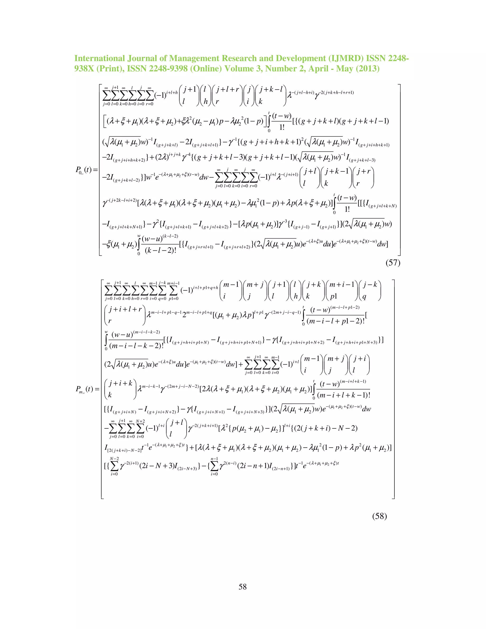 International Journal of Management Research and Development (IJMRD) ISSN 2248-
938X (Print), ISSN 2248-9398 (Online) Volume 3, Number 2, April - May (2013)
58
1
( ) 2( 1)
0 0 0 0 0 0
2 2
1 2 2 1 2
0
0,.
1
( 1)
( )
( )( ) ( ) (1 ) [{( )( 1)
1!
( )
j jl
i l h j l h i j k h l r
j l k h i r
t
j l j l r j j k l
l h r i k
t w
p p g j k l g j k l
P t
λ γ
λ ξ µ λ ξ µ ξλ µ µ λµ
+∞ ∞ ∞
+ + − + − + − + + − + +
= = = = = =
+ + + + −     
−      
     
−
 + + + + + − − − + + + + + + −
=
∑∑∑∑∑∑
∫
1 2
1 1 2 1
1 2 ( ) ( 1) 1 2 ( 1)
4 1
( 2) 1 2 ( 3)
( )( )1
( 2)
( ( ) ) 2 } {( 1) ( ( ) )
2 } (2 ) {( 3)( 1)( ( ) )
2 }]
g j k l g j k l g j i h k
i j k
g j i h k g j k l
t w
g j k l
w I I g j i h k w I
I g j k l g j k l w I
I w e dλ µ µ ξ
λ µ µ γ λ µ µ
λ γ λ µ µ
− − −
+ + + + + + + + + + + +
+ + − −
+ + + + + + + + −
− + + + −−
+ + + −
+ − − + + + + + +
− + + + + − + + + − +
− ( 1)
0 0 0 0 0
( 2 2) 2
1 2 1 2 1 2 ( )
0
2
( 1) ( 1) (
1
( 1)
( )
[ ( )( )( ) (1 ) ( )] [[{
1!
} {
j j
i l j i
j l k i r
t
j k l i
g j l k N
g j l k N g j l k g j
j l j k j r
w
l k r
t w
p p I
I I I
λ
γ λ λ ξ µ λ ξ µ µ µ λµ λ λ ξ µ
γ
∞ ∞ ∞
+ − + +
= = = = =
− + − + +
+ + + +
+ + + + + + + + + + +
+ + − +   
− −    
   
−
+ + + + + − − + + +
− − −
∑∑∑∑∑
∫
1 2
3
2) 1 2 ( 1) ( 1) 1 2
( 2)
( )( )( )
1 2 ( 1) ( 2) 1 2
0
} [ ( )] { }](2 ( ) )
( )
( ) [{ }(2 ( ) ) ] ]
( 2)!
l k g j g j
w k l
t wu
g j r l g j r l
p I I w
w u
I I u e du e dw
k l
λ µ µ ξλ ξ
λ µ µ γ λ µ µ
ξ µ µ λ µ µ
−
+ + + − + +
− −
− + + + −− +
+ + + + + + + +
 
 
 
 
 
 
 
 
 
 
 
 
 
 
 
 
 
 − + − +
 
 −
− + − +
− − 
∫


(57)
1 1 1
1
0 0 0 0 0 0 0 1 0
1 1 1 1 (
1 2
,.
1 1 1
( 1)
1
2 [( ) ]
( )
j j kl m m i
i l p q h
j l k h r i q p
m i l p q m i l p q l p
m
m m j j l j k m i j k
i j l h k p q
j i l r
p
r
P t
λ µ µ λ γ
+ −∞ ∞ ∞ − + −
+ + + +
= = = = = = = =
− − + − − − − + + + −
− + + + + − −       
−        
       
+ + + 
+ 
 
=
∑∑∑∑∑∑∑ ∑
1 2
( 1 2)
2 1)
0
( 2)
( 1 ) ( 1 1) ( 1 2) ( 1 3)
0
( )( )( )
1 2
( )
[
( 1 2)!
( )
[{ } { }]
( 2)!
(2 ( ) ) ] ] ( 1)
t m i l p
m j i q
w m i l k
g j h i p N g j h i p N g j h i p N g j h i p N
t wu i
t w
m i l p
w u
I I I I
m i l k
u e du e dwµ µ ξλ ξ
γ
λ µ µ
− − + −
+ − − −
− − − −
+ + + + + + + + + + + + + + + + + + + + + + +
− + + −− +
−
− − + −
−
− − −
− − − −
+ + −
∫
∫
1 1
0 0 0 0
( 1)
1 (2 2)
1 2 1 2
0
( ) ( 2) ( 1) (
1
( )
[2 ( )( )( )]
( 1)!
[{ } {
j m
l
j l k i
t m i l k
m i k m j i N
g j i N g j i N g j i N g j i N
m m j j i
i j l
j i k t w
k m i l k
I I I I
λ γ λ λ ξ µ λ ξ µ µ µ
γ
+∞ ∞ −
+
= = = =
− + + −
− − − − + − − −
+ + + + + + + + + + + + + + +
− + +   
   
   
+ +  −
+ + + + + 
− + + − 
− − −
∑∑∑∑
∫
1 2
1 2
( )( )
3) 1 2
1 2
2( 1) 2
2 1 2
0 0 0 0
( )1 2 2
[2( ) 2] 1 2 1 2 1 1
}](2 ( ) )
( 1) [ { ( ) }] {(2( ) 2)
} [ ( )( )( ) (1 ) (
t w
j N
l i j k i l i
j l k i
t
j k i N
w e dw
j l
p j k i N
l
I t e p p
µ µ ξ
λ µ µ ξ
λ µ µ
γ λ µ µ µ
λ λ ξ µ λ ξ µ µ µ λµ λ µ
− + + −
+∞ ∞ +
+ − + + + +
= = = =
− + + +−
+ + − −
+
+ 
− − + − + + − − 
 
+ + + + + + − − + +
∑∑∑∑
1 2
2
2 1
( )2( 1) 2( ) 1
(2 3) (2 1)
0 0
)]
[{ (2 3) } { (2 1) }]
N n
ti n i
i N i n
i i
i N I i n I t e λ µ µ ξ
µ
γ γ
− −
− + + +− + − −
− + − +
= =
 
 
 
 
 
 
 
 
 
 
 
 
 
 
 
 
 
 
 
 
 
 
 
 
 − + − − +
 
 
 
  
∑ ∑
(58)
 