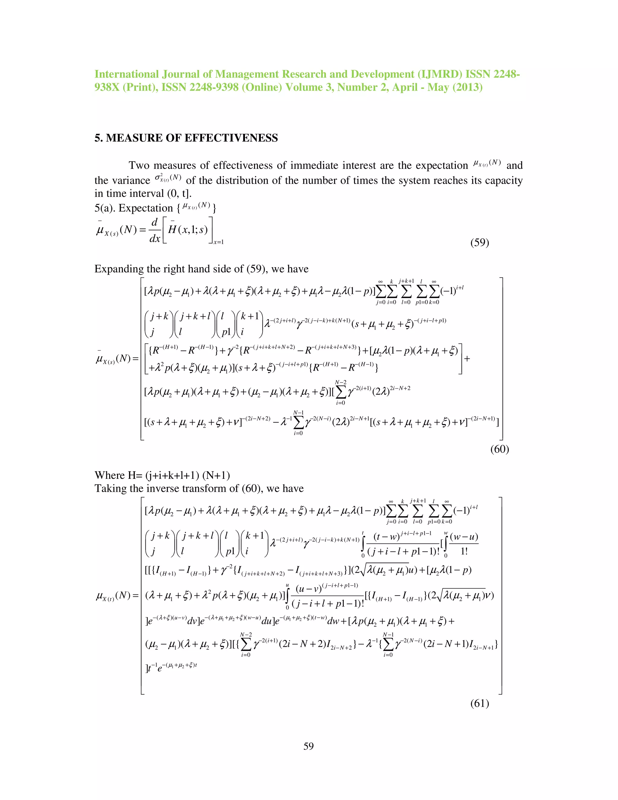 International Journal of Management Research and Development (IJMRD) ISSN 2248-
938X (Print), ISSN 2248-9398 (Online) Volume 3, Number 2, April - May (2013)
59
5. MEASURE OF EFFECTIVENESS
Two measures of effectiveness of immediate interest are the expectation ( ) ( )X t Nµ
and
the variance
2
( ) ( )X t Nσ
of the distribution of the number of times the system reaches its capacity
in time interval (0, t].
5(a). Expectation { ( ) ( )X t Nµ
}
( )
1
( ) ( ,1; )X s
x
d
N H x s
dx
µ
− −
=
 
=    (59)
Expanding the right hand side of (59), we have
1
2 1 1 2 1 2
0 0 0 1 0 0
(2 ) 2( ) ( 1) ( 1)
1 2
( 1) ( 1) 2
( )
[ ( ) ( )( ) (1 )] ( 1)
1
( )
1
{ }
( )
j kk l
i l
j i l p k
j i l j i k k N j i l p
H H
X s
p p
j k j k l l k
s
j l p i
R R
N
λ µ µ λ λ µ ξ λ µ ξ µ λ µ λ
λ γ µ µ ξ
γ
µ
+ +∞ ∞
+
= = = = =
− + + − − − + + − + − +
− + − − −
−
− + + + + + + − − −
+ + + +    
+ + +    
    
− +
=
∑∑ ∑ ∑∑
( 2) ( 3)
2 1
2 ( 1) ( 1) ( 1)
2 1
2
2( 1) 2 2
2 1 1 2 1 2
0
(2 2)
1 2
{ } [ (1 )( )
( )( )]( ) { }
[ ( )( ) ( )( )][ (2 )
[( ) ]
j i k l N j i k l N
j i l p H H
N
i i N
i
i N
R R p
p s R R
p
s
µ λ λ µ ξ
λ λ ξ µ µ λ ξ
λ µ µ λ µ ξ µ µ λ µ ξ γ λ
λ µ µ ξ ν
− + + + + + − + + + + +
− − + + − + − −
−
− + − +
=
− − +
 − + − + +
+ 
+ + + + + −  
+ + + + − + +
+ + + + + −
∑
1
1 2( ) 2 1 (2 1)
1 2
0
(2 ) [( ) ] ]
N
N i i N i N
i
sλ γ λ λ µ µ ξ ν
−
− − − − + − − +
=
 
 
 
 
 
 
 
 
 
 
 
 
 
 
+ + + + + 
  
∑
(60)
Where H= (j+i+k+l+1) (N+1)
Taking the inverse transform of (60), we have
1
2 1 1 2 1 2
0 0 0 1 0 0
1 1
(2 ) 2( ) ( 1)
0 0
( )
[ ( ) ( )( ) (1 )] ( 1)
1 ( ) ( )
[
1 ( 1 1)! 1!
[[
( )
j kk l
i l
j i l p k
t wj i l p
j i l j i k k N
X t
p p
j k j k l l k t w w u
j l p i j i l p
N
λ µ µ λ λ µ ξ λ µ ξ µ λ µ λ
λ γ
µ
+ +∞ ∞
+
= = = = =
+ − + −
− + + − − − + +
− + + + + + + − − −
+ + + +     − −
    
+ − + −    
=
∑∑ ∑ ∑∑
∫ ∫
1 2
2
( 1) ( 1) ( 2) ( 3) 2 1 2
( 1 1)
2
1 2 1 ( 1) ( 1) 2 1
0
( )( ) (( )( )
{ } { }](2 ( ) ) [ (1 )
( )
( ) ( )( )] [{ }(2 ( ) )
( 1 1)!
] ] ]
H H j i k l N j i k l N
u j i l p
H H
w uu v
I I I I u p
u v
p I I
j i l p
e dv e du eλ µ µ ξ µλ ξ
γ λ µ µ µ λ
λ µ ξ λ λ ξ µ µ λ µ µ ν
−
+ − + + + + + + + + + +
− + + −
+ −
− + + + − −− + −
− + − + + −
−
+ + + + + − +
− + + −∫
1 2
1 2
)( )
2 1 1
2 1
2( 1) 1 2( )
2 1 2 2 2 2 1
0 0
( )1
[ ( )( )
( )( )][{ (2 2) } { (2 1) }
]
t w
N N
i N i
i N i N
i i
t
dw p
i N I i N I
t e
µ ξ
µ µ ξ
λ µ µ λ µ ξ
µ µ λ µ ξ γ λ γ
+ + −
− −
− + − − −
− + − +
= =
− + +−
 
 
 
 
 
 
 
 
 
 
 
 
+ + + + + 
 
 − + + − + − − +
 
 
 
 
 
∑ ∑
(61)
 