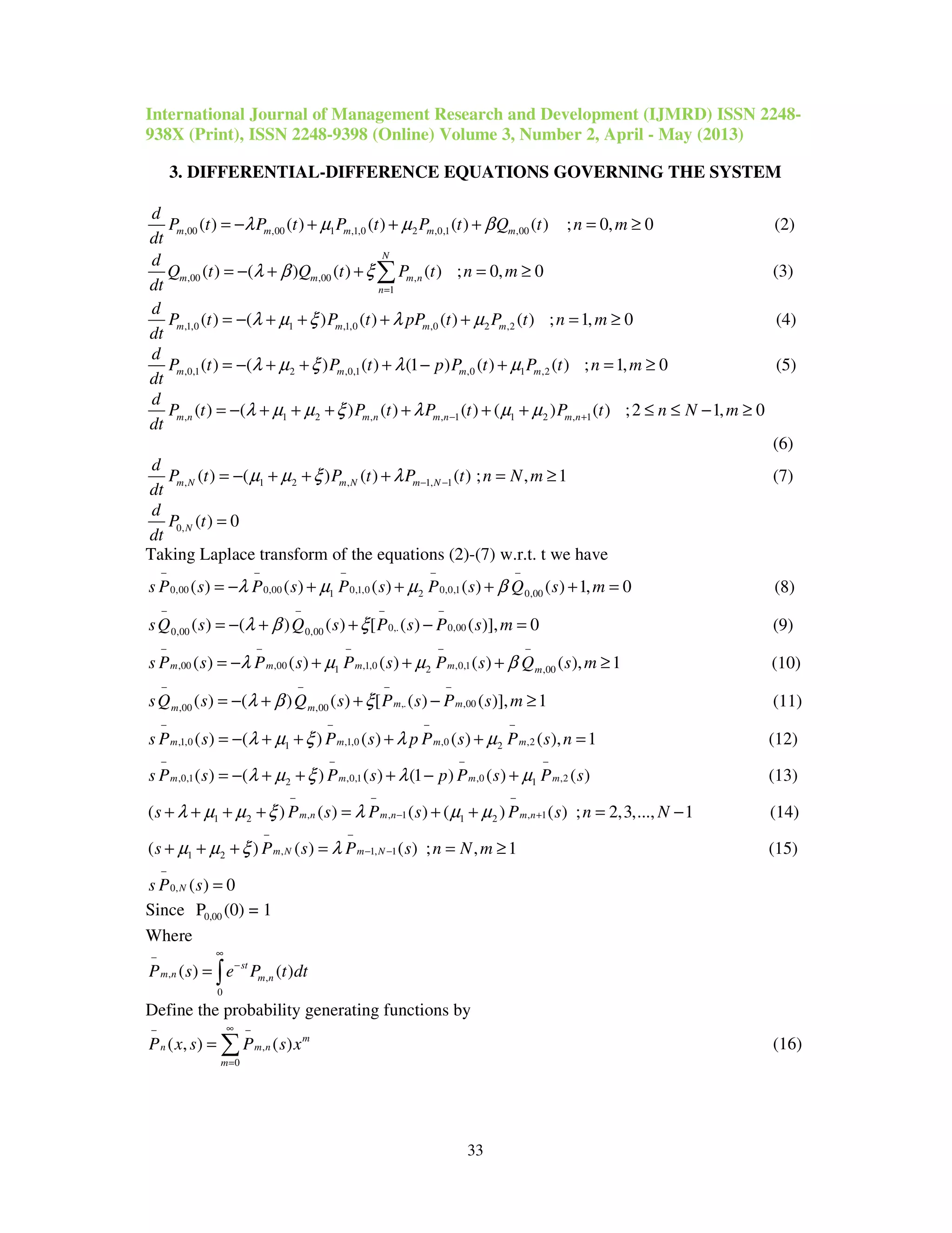 International Journal of Management Research and Development (IJMRD) ISSN 2248-
938X (Print), ISSN 2248-9398 (Online) Volume 3, Number 2, April - May (2013)
33
3. DIFFERENTIAL-DIFFERENCE EQUATIONS GOVERNING THE SYSTEM
,00 ,00 1 ,1,0 2 ,0,1 ,00( ) ( ) ( ) ( ) ( ) ; 0, 0m m m m m
d
P t P t P t P t Q t n m
dt
λ µ µ β= − + + + = ≥ (2)
,00 ,00 ,
1
( ) ( ) ( ) ( ) ; 0, 0
N
m m m n
n
d
Q t Q t P t n m
dt
λ β ξ
=
= − + + = ≥∑ (3)
,1,0 1 ,1,0 ,0 2 ,2( ) ( ) ( ) ( ) ( ) ; 1, 0m m m m
d
P t P t pP t P t n m
dt
λ µ ξ λ µ= − + + + + = ≥ (4)
,0,1 2 ,0,1 ,0 1 ,2( ) ( ) ( ) (1 ) ( ) ( ) ; 1, 0m m m m
d
P t P t p P t P t n m
dt
λ µ ξ λ µ= − + + + − + = ≥ (5)
, 1 2 , , 1 1 2 , 1( ) ( ) ( ) ( ) ( ) ( ) ;2 1, 0m n m n m n m n
d
P t P t P t P t n N m
dt
λ µ µ ξ λ µ µ− += − + + + + + + ≤ ≤ − ≥
(6)
, 1 2 , 1, 1( ) ( ) ( ) ( ) ; , 1m N m N m N
d
P t P t P t n N m
dt
µ µ ξ λ − −= − + + + = ≥ (7)
0, ( ) 0N
d
P t
dt
=
Taking Laplace transform of the equations (2)-(7) w.r.t. t we have
0,00 0,00 0,1,0 0,0,11 2 0,00( ) ( ) ( ) ( ) ( ) 1, 0s P s P s P s P s Q s mλ µ µ β
− − − − −
= − + + + + = (8)
0,. 0,000,00 0,00( ) ( ) ( ) [ ( ) ( )], 0sQ s Q s P s P s mλ β ξ
− − − −
= − + + − = (9)
,00 ,00 ,1,0 ,0,11 2 ,00( ) ( ) ( ) ( ) ( ), 1m m m m ms P s P s P s P s Q s mλ µ µ β
− − − − −
= − + + + ≥ (10)
,. ,00,00 ,00( ) ( ) ( ) [ ( ) ( )], 1m mm msQ s Q s P s P s mλ β ξ
− − − −
= − + + − ≥ (11)
,1,0 ,1,0 ,0 ,21 2( ) ( ) ( ) ( ) ( ), 1m m m ms P s P s p P s P s nλ µ ξ λ µ
− − − −
= − + + + + = (12)
,0,1 ,0,1 ,0 ,22 1( ) ( ) ( ) (1 ) ( ) ( )m m m ms P s P s p P s P sλ µ ξ λ µ
− − − −
= − + + + − + (13)
, , 1 , 11 2 1 2( ) ( ) ( ) ( ) ( ) ; 2,3,..., 1m n m n m ns P s P s P s n Nλ µ µ ξ λ µ µ
− − −
− ++ + + + = + + = − (14)
, 1, 11 2( ) ( ) ( ) ; , 1m N m Ns P s P s n N mµ µ ξ λ
− −
− −+ + + = = ≥ (15)
0, ( ) 0Ns P s
−
=
Since 0,00P (0) = 1
Where
, ,
0
( ) ( )st
m n m nP s e P t dt
∞−
−
= ∫
Define the probability generating functions by
,
0
( , ) ( ) m
n m n
m
P x s P s x
∞− −
=
= ∑ (16)
 
