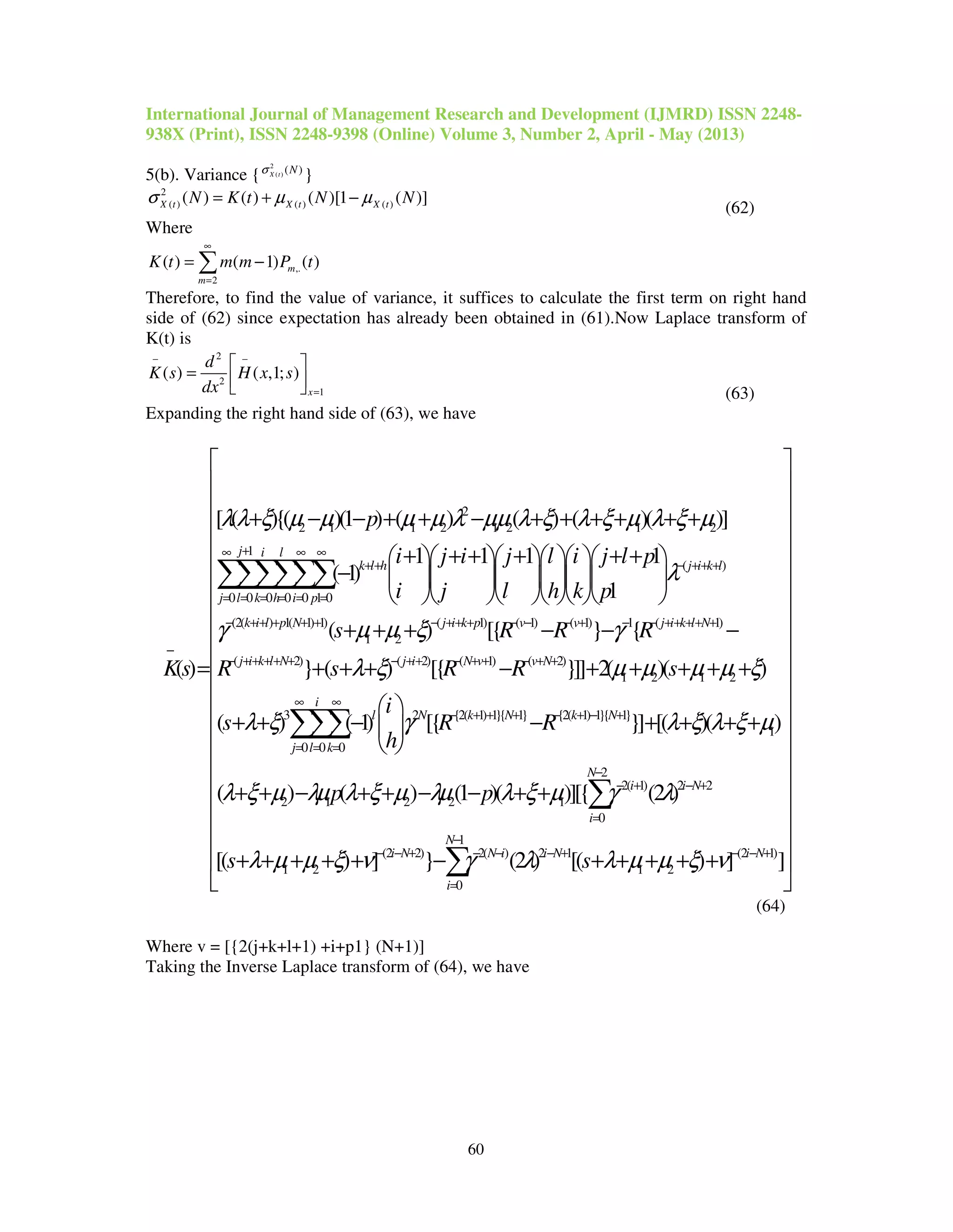 International Journal of Management Research and Development (IJMRD) ISSN 2248-
938X (Print), ISSN 2248-9398 (Online) Volume 3, Number 2, April - May (2013)
60
5(b). Variance {
2
( ) ( )X t Nσ
}
2
( ) ( ) ( )( ) ( ) ( )[1 ( )]X t X t X tN K t N Nσ µ µ= + −
(62)
Where
,.
2
( ) ( 1) ( )m
m
K t m m P t
∞
=
= −∑
Therefore, to find the value of variance, it suffices to calculate the first term on right hand
side of (62) since expectation has already been obtained in (61).Now Laplace transform of
K(t) is
2
2
1
( ) ( ,1; )
x
d
K s H x s
dx
− −
=
 
=    (63)
Expanding the right hand side of (63), we have
2
2 1 1 2 1 2 1 2
1
( )
0 0 0 0 0 1 0
(2( ) 1( 1) 1
[ ( ){( )(1 ) ( ) ( ) ( )( )]
1 1 1 1
( 1)
1
( )
j i l
k l h j i k l
j l k h i p
k i l p N
p
i j i j l i j l p
i j l h k p
Ks
λλ ξ µ µ µ µ λ µµ λ ξ λ ξ µ λ ξ µ
λ
γ
+∞ ∞ ∞
+ + − ++ +
= = = = = =
− ++ + + +
−
+ − − + + − + + + + + +
+ + + + + +      
−       
      
=
∑∑∑∑∑∑
) ( 1) ( 1) ( 1) 1 ( 1)
1 2
( 2) ( 2) ( 1) ( 2)
1 2 1 2
3 2 {2( 1) 1}{ 1} {2( 1) 1}{
0
( ) [{ } {
} ( ) [{ }]] 2( )( )
( ) ( 1) [{
j i k p v v j i k l N
j i k l N j i N v v N
l N k N k
k
s R R R
R s R R s
i
s R R
h
µ µ ξ γ
λ ξ µ µ µ µ ξ
λ ξ γ
− ++ + − − − + − − ++ + + +
− ++ + + + − ++ − + + − + +
∞
− + + + − + −
=
+ + + − − −
+ + + − + + + + +
 
+ + − − 
 
∑ 1}
1
0 0
2
2( 1) 2 2
2 1 2 2 1
0
1
(2 2) 2( ) 2 1 (2 1)
1 2 1 2
0
}] [( )( )
( ) ( ) (1 )( )][{ (2 )
[( ) ] } (2 ) [( ) ] ]
i
N
j l
N
i i N
i
N
i N N i i N i N
i
p p
s s
λ ξ λ ξ µ
λ ξ µ λµ λ ξ µ λµ λ ξ µ γ λ
λ µ µ ξ ν γ λ λ µ µ ξ ν
∞
+
= =
−
− + − +
=
−
− − + − − − + − − +
=
 
 










+ + + +


+ + − + + − − + +


+ + + + + − + + + + +
 
∑∑
∑
∑

















(64)
Where v = [{2(j+k+l+1) +i+p1} (N+1)]
Taking the Inverse Laplace transform of (64), we have
 