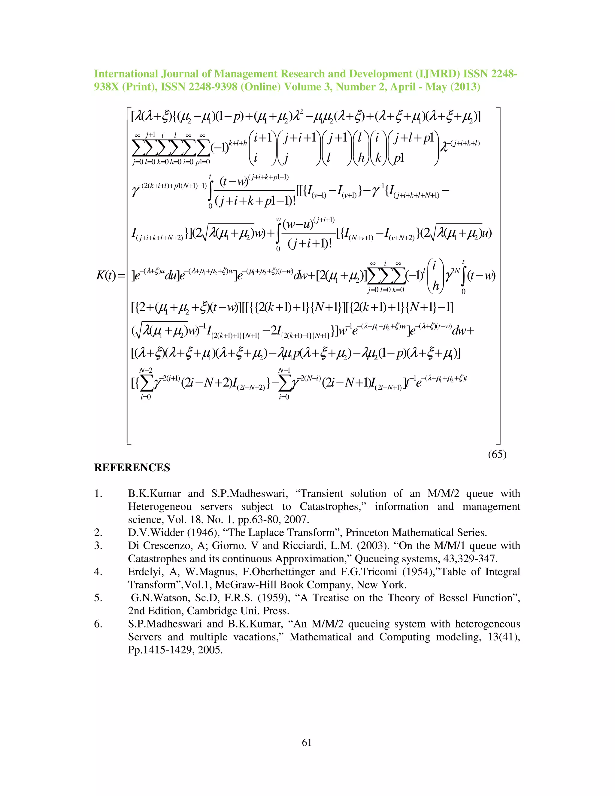 International Journal of Management Research and Development (IJMRD) ISSN 2248-
938X (Print), ISSN 2248-9398 (Online) Volume 3, Number 2, April - May (2013)
61
2
2 1 1 2 1 2 1 2
1
( )
0 0 0 0 0 1 0
(2( ) 1( 1) 1)
[ ( ){( )(1 ) ( ) ( ) ( )( )]
1 1 1 1
( 1)
1
( )
j i l
k l h j i k l
j l k h i p
k i l p N
p
i j i j l i j l p
i j l h k p
K t
λ λ ξ µ µ µ µ λ µµ λ ξ λ ξ µ λ ξ µ
λ
γ
+∞ ∞ ∞
+ + − + + +
= = = = = =
− + + + + +
+ − − + + − + + + + + +
+ + + + + +      
−       
      
=
∑∑∑∑∑∑
1 2 1 2
( 1 1)
1
( 1) ( 1) ( 1)
0
( 1)
( 2) 1 2 ( 1) ( 2) 1 2
0
( ) ( )( )( )
( )
[[{ } {
( 1 1)!
( )
}](2 ( ) ) [{ }(2 ( ) )
( 1)!
] ] ]
t j i k p
v v j i k l N
w j i
j i k l N N v v N
w t wu
t w
I I I
j i k p
w u
I w I I u
j i
e du e e dwλ µ µ ξ µ µ ξλ ξ
γ
λ µ µ λ µ µ
+ + + −
−
− + + + + + +
+ +
+ + + + + + + + +
− + + + − + + −− +
−
− − −
+ + + −
−
+ + − +
+ +
+
∫
∫
1 2
2
1 2
0 0 0 0
1 2
( )1 1 ( )( )
1 2 {2( 1) 1}{ 1} {2( 1) 1}{ 1}
[2( )] ( 1) ( )
[{2 ( )( )][[{{2( 1) 1}{ 1}][{2( 1) 1}{ 1} 1]
( ( ) ) 2 }] ]
[( )(
ti
l N
j l k
w t w
k N k N
i
t w
h
t w k N k N
w I I w e e dwλ µ µ ξ λ ξ
µ µ γ
µ µ ξ
λ µ µ
λ ξ λ ξ µ
∞ ∞
= = =
− + + +− − − + −
+ + + + − +
 
+ − − 
 
+ + + − + + + + + + −
+ − +
+ + +
∑∑∑ ∫
1 2
1 2 1 2 2 1
2 1
( )2( 1) 2( ) 1
(2 2) (2 1)
0 0
)( ) ( ) (1 )( )]
[{ (2 2) } (2 1) ]
N N
ti N i
i N i N
i i
p p
i N I i N I t e λ µ µ ξ
λ ξ µ λµ λ ξ µ λµ λ ξ µ
γ γ
− −
− + + +− + − − −
− + − +
= =
 
 
 
 
 
 
 
 
 
 
 
 
 
 
 
 
 
 
 + + − + + − − + +
 
 
− + − − + 
 
 
 
  
∑ ∑
(65)
REFERENCES
1. B.K.Kumar and S.P.Madheswari, “Transient solution of an M/M/2 queue with
Heterogeneou servers subject to Catastrophes,” information and management
science, Vol. 18, No. 1, pp.63-80, 2007.
2. D.V.Widder (1946), “The Laplace Transform”, Princeton Mathematical Series.
3. Di Crescenzo, A; Giorno, V and Ricciardi, L.M. (2003). “On the M/M/1 queue with
Catastrophes and its continuous Approximation,” Queueing systems, 43,329-347.
4. Erdelyi, A, W.Magnus, F.Oberhettinger and F.G.Tricomi (1954),”Table of Integral
Transform”,Vol.1, McGraw-Hill Book Company, New York.
5. G.N.Watson, Sc.D, F.R.S. (1959), “A Treatise on the Theory of Bessel Function”,
2nd Edition, Cambridge Uni. Press.
6. S.P.Madheswari and B.K.Kumar, “An M/M/2 queueing system with heterogeneous
Servers and multiple vacations,” Mathematical and Computing modeling, 13(41),
Pp.1415-1429, 2005.
 