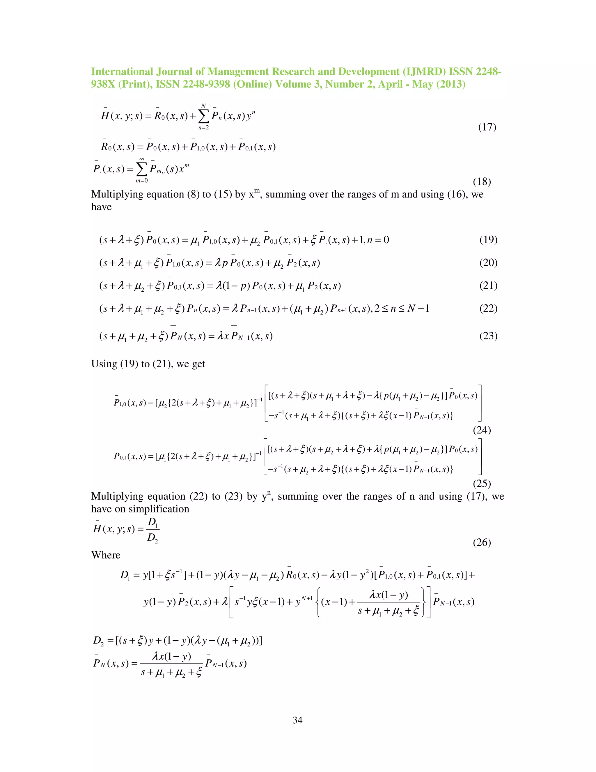 International Journal of Management Research and Development (IJMRD) ISSN 2248-
938X (Print), ISSN 2248-9398 (Online) Volume 3, Number 2, April - May (2013)
34
0
2
0 0 1,0 0,1
( , ; ) ( , ) ( , )
( , ) ( , ) ( , ) ( , )
N
n
n
n
H x y s R x s P x s y
R x s P x s P x s P x s
− − −
=
− − − −
= +
= + +
∑
(17)
. ,.
0
( , ) ( ) m
m
m
P x s P s x
∞− −
=
= ∑
(18)
Multiplying equation (8) to (15) by xm
, summing over the ranges of m and using (16), we
have
0 1,0 0,1 .1 2( ) ( , ) ( , ) ( , ) ( , ) 1, 0s P x s P x s P x s P x s nλ ξ µ µ ξ
− − − −
+ + = + + + = (19)
1,0 0 21 2( ) ( , ) ( , ) ( , )s P x s p P x s P x sλ µ ξ λ µ
− − −
+ + + = + (20)
0,1 0 22 1( ) ( , ) (1 ) ( , ) ( , )s P x s p P x s P x sλ µ ξ λ µ
− − −
+ + + = − + (21)
1 11 2 1 2( ) ( , ) ( , ) ( ) ( , ),2 1n n ns P x s P x s P x s n Nλ µ µ ξ λ µ µ
− − −
− ++ + + + = + + ≤ ≤ − (22)
11 2( ) ( , ) ( , )N Ns P x s x P x sµ µ ξ λ −
− −
+ + + = (23)
Using (19) to (21), we get
01 1 2 21
1,0 2 1 2
1
11
[( )( ) { ( ) }] ( , )
( , ) [ {2( ) }]
( ){( ) ( 1) ( , )}N
s s p P x s
P x s s
s s s x P x s
λ ξ µ λ ξ λ µ µ µ
µ λ ξ µ µ
µ λ ξ ξ λξ
−
−
−
−
−
−
 
+ + + + + − + − = + + + +
 
− + + + + + − 
(24)
02 1 2 21
0,1 1 1 2
1
12
[( )( ) { ( ) }] ( , )
( , ) [ {2( ) }]
( ){( ) ( 1) ( , )}N
s s p P x s
P x s s
s s s x P x s
λ ξ µ λ ξ λ µ µ µ
µ λ ξ µ µ
µ λ ξ ξ λξ
−
−
−
−
−
−
 
+ + + + + + + − = + + + +
 
− + + + + + − 
(25)
Multiplying equation (22) to (23) by yn
, summing over the ranges of n and using (17), we
have on simplification
1
2
( , ; )
D
H x y s
D
−
=
(26)
Where
1 2
0 1,0 0,11 1 2
1 1
2 1
1 2
[1 ] (1 )( ) ( , ) (1 )[ ( , ) ( , )]
(1 )
(1 ) ( , ) ( 1) ( 1) ( , )N
N
D y s y y R x s y y P x s P x s
x y
y y P x s s y x y x P x s
s
ξ λ µ µ λ
λ
λ ξ
µ µ ξ
− − −
−
− −
− +
−
= + + − − − − − + +
  −
− + − + − +  
+ + +  
2 1 2[( ) (1 )( ( ))]D s y y yξ λ µ µ= + + − − +
1
1 2
(1 )
( , ) ( , )N N
x y
P x s P x s
s
λ
µ µ ξ
− −
−
−
=
+ + +
 