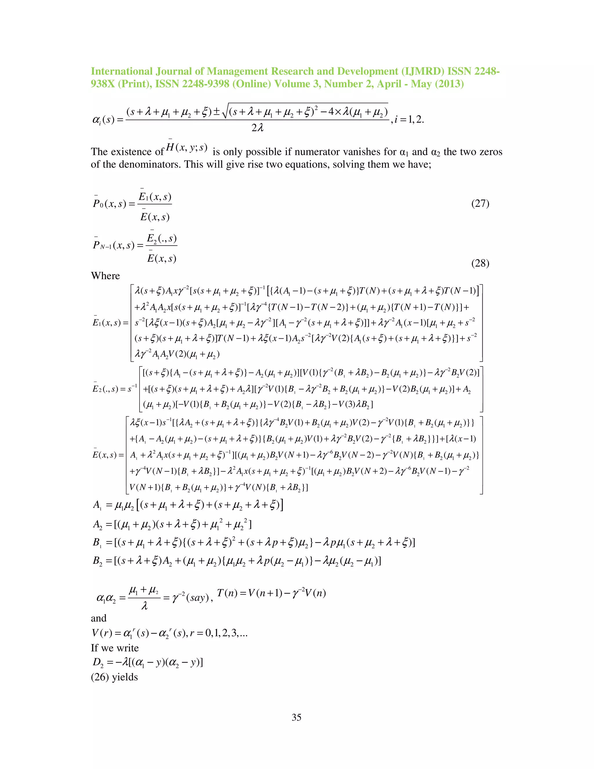 International Journal of Management Research and Development (IJMRD) ISSN 2248-
938X (Print), ISSN 2248-9398 (Online) Volume 3, Number 2, April - May (2013)
35
2
1 2 1 2 1 2( ) ( ) 4 ( )
( ) , 1,2.
2
i
s s
s i
λ µ µ ξ λ µ µ ξ λ µ µ
α
λ
+ + + + ± + + + + − × +
= =
The existence of ( , ; )H x y s
−
is only possible if numerator vanishes for α1 and α2 the two zeros
of the denominators. This will give rise two equations, solving them we have;
1
0
( , )
( , )
( , )
E x s
P x s
E x s
−
−
−
= (27)
2
1
(., )
( , )
( , )
N
E s
P x s
E x s
−
−
− −
=
(28)
Where
[ ]2 1
1 1 2 1 1 1
2 1 4
1 2 1 2 1 2
2 2 2 2
1 2 1 2 1 1 1
( ) [ ( )] { ( 1) ( )} ( ) ( ) ( 1)
[ ( )] [ { ( 1) ( 2)} ( ){ ( 1) ( )}]
( , ) [ ( 1)( ) [ ][ ( )]] (
s A x s s A s T N s T N
A A x s s T N T N T N T N
E x s s x s A A s A
λ ξ γ µ µ ξ λ µ ξ µ λ ξ
λ µ µ ξ λγ µ µ
λξ ξ µ µ λγ γ µ λ ξ λγ
− −
− −
−
− − − −
+ + + + − − + + + + + + −
+ + + + − − − + + + − +
= − + + − − + + + + 2
1 2
2 2 2
1 2 1 1
2
1 2 1 2
1)[
( )( )] ( 1) ( 1) [ (2){ ( ) ( )}]
(2)( )
x s
s s T N x A s V A s s s
A A V
µ µ
ξ µ λ ξ λξ λγ ξ µ λ ξ
λγ µ µ
−
− − −
−
 
 
 
 
− + + 
 + + + + − + − + + + + + +
 
 + 
1
1
1 1
2 2
1 1 2 1 2 2 2 1 2 2
1 2 2
2 1 2 2 2 1 2 2 1 2 2
1 2 2 1 2 2
[( ){ ( )} ( )][ (1){ ( ) ( )} (2)]
(., ) [( )( ) ][ (1){ ( )} (2) ( )]
( )[ (1){ ( )} (2){ } (3)
s A s A V B B B B V
E s s s s A V B B B V B A
V B B V B B V B
ξ µ λ ξ µ µ γ λ µ µ λγ
ξ µ λ ξ λ γ λγ µ µ µ µ
µ µ µ µ λ λ
− −
−
− − −
+ − + + + − + + − + −
= + + + + + + − + + − + +
+ − + + − − − 2 ]
 
 
 
 
  
1
1 1
1
1 4 2
2 1 2 2 1 2 2 1 2
2 2
2 1 2 1 2 1 2 2 2
2 1 6
1 1 2 1 2 2
( 1) [{ ( )}{ (1) ( ) (2) (1){ ( )}}
{ ( ) ( )}{ ( ) (1) (2) { }}] [ ( 1)
( , ) ( ) ][( ) ( 1)
x s A s B V B V V B B
A A s B V B V B B x
E x s A A x s B V N B
λξ λ µ λ ξ λγ µ µ γ µ µ
µ µ µ λ ξ µ µ λγ γ λ λ
λ µ µ ξ µ µ λγ
− − −
− −
−
− −
− + + + + + + − + +
+ − + − + + + + + − + + −
= + + + + + + − 1
1
1 1
2
2 2 1 2
4 2 1 6 2
2 1 1 2 1 2 2 2
4
2 1 2 2
( 2) ( ){ ( )}
( 1){ }] ( ) [( ) ( 2) ( 1)
( 1){ ( )} ( ){ }]
V N V N B B
V N B B A x s B V N B V N
V N B B V N B B
γ µ µ
γ λ λ µ µ ξ µ µ λγ γ
µ µ γ λ
−
− − − −
−
 
 
 
 
− − + + 
 
+ − + − + + + + + − − − 
 
+ + + + + 
[ ]1
1
1 2 1 2
2 2
2 1 2 1 2
2
1 2 1 2
2 2 1 2 1 2 2 1 2 2 1
( ) ( )
[( )( ) ]
[( ){( ) ( ) } ( )]
[( ) ( ){ ( )} ( )]
A s s
A s
B s s s p p s
B s A p
µ µ µ λ ξ µ λ ξ
µ µ λ ξ µ µ
µ λ ξ λ ξ λ ξ µ λ µ µ λ ξ
λ ξ µ µ µ µ λ µ µ λµ µ µ
= + + + + + + +
= + + + + +
= + + + + + + + + − + + +
= + + + + + − − −
21 2
1 2 ( )say
µ µ
α α γ
λ
−
+
= = ,
2
( ) ( 1) ( )T n V n V nγ −
= + −
and
1 2( ) ( ) ( ), 0,1,2,3,...r r
V r s s rα α= − =
If we write
2 1 2[( )( )]D y yλ α α= − − −
(26) yields
 