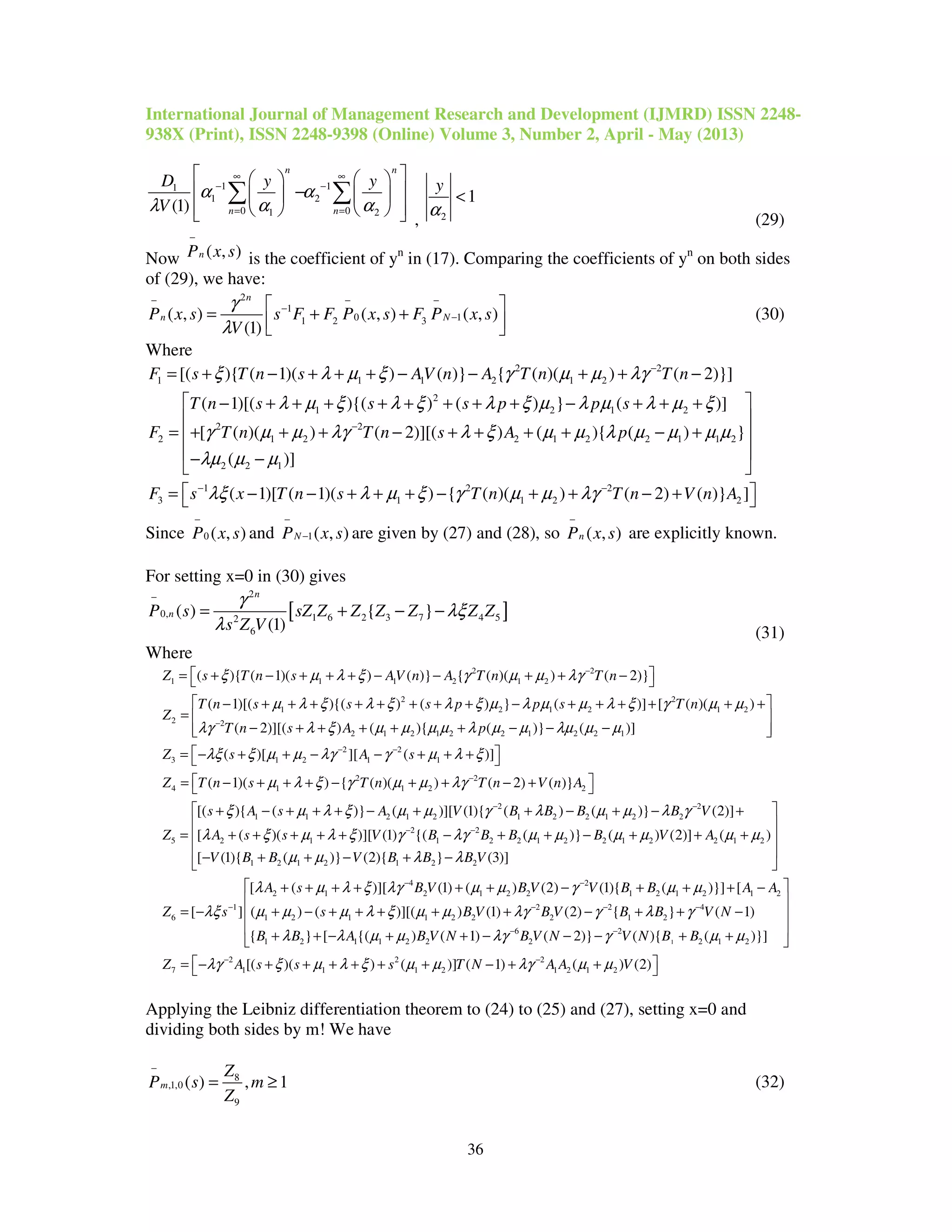 International Journal of Management Research and Development (IJMRD) ISSN 2248-
938X (Print), ISSN 2248-9398 (Online) Volume 3, Number 2, April - May (2013)
36
1 11
1 2
0 01 2(1)
n n
n n
D y y
V
α α
λ α α
∞ ∞
− −
= =
    
 −   
     
∑ ∑
, 2
1
y
α
<
(29)
Now ( , )nP x s
−
is the coefficient of yn
in (17). Comparing the coefficients of yn
on both sides
of (29), we have:
2
1
0 11 2 3( , ) ( , ) ( , )
(1)
n
n NP x s s F F P x s F P x s
V
γ
λ
− − −
−
−
 
= + +  
(30)
Where
2 2
1 1 1 2 1 2[( ){ ( 1)( ) ( )} { ( )( ) ( 2)}]F s T n s AV n A T n T nξ λ µ ξ γ µ µ λγ −
= + − + + + − − + + −
2
1 2 1 2
2 2
2 1 2 2 1 2 2 1 1 2
2 2 1
( 1)[( ){( ) ( ) } ( )]
[ ( )( ) ( 2)][( ) ( ){ ( ) }
( )]
T n s s s p p s
F T n T n s A p
λ µ ξ λ ξ λ ξ µ λ µ λ µ ξ
γ µ µ λγ λ ξ µ µ λ µ µ µ µ
λµ µ µ
−
 − + + + + + + + + − + + +
 
= + + + − + + + + − + 
 − −
 
1 2 2
3 1 1 2 2( 1)[ ( 1)( ) { ( )( ) ( 2) ( )} ]F s x T n s T n T n V n Aλξ λ µ ξ γ µ µ λγ− −
 = − − + + + − + + − + 
Since 0 ( , )P x s
−
and 1( , )NP x s
−
− are given by (27) and (28), so ( , )nP x s
−
are explicitly known.
For setting x=0 in (30) gives
[ ]
2
0, 1 6 2 3 7 4 52
6
( ) { }
(1)
n
nP s sZ Z Z Z Z Z Z
s Z V
γ
λξ
λ
−
= + − −
(31)
Where
2 2
1 1 1 2 1 2
2 2
1 2 1 2 1 2
2 2
2 1 2 1 2 2 1 2 2 1
( ){ ( 1)( ) ( )} { ( )( ) ( 2)}
( 1)[( ){( ) ( ) } ( )] [ ( )( )
( 2)][( ) ( ){ ( )} ( )]
Z s T n s AV n A T n T n
T n s s s p p s T n
Z
T n s A p
ξ µ λ ξ γ µ µ λγ
µ λ ξ λ ξ λ ξ µ λ µ µ λ ξ γ µ µ
λγ λ ξ µ µ µ µ λ µ µ λµ µ µ
−
−
 = + − + + + − − + + − 
 − + + + + + + + + − + + + + + +
= 
− + + + + + − − −
2 2
3 1 2 1 1
2 2
4 1 1 2 2
2 2
1 1 2 1 2 1 2 2 1 2 2
5 2 1
( )[ ][ ( )]
( 1)( ) { ( )( ) ( 2) ( )}
[( ){ ( )} ( )][ (1){ ( ) ( )} (2)]
[ ( )(
Z s A s
Z T n s T n T n V n A
s A s A V B B B B V
Z A s s
λξ ξ µ µ λγ γ µ λ ξ
µ λ ξ γ µ µ λγ
ξ µ λ ξ µ µ γ λ µ µ λ γ
λ ξ µ λ
− −
−
− −



 = − + + − − + + + 
 = − + + + − + + − + 
+ − + + + − + + − + − +
= + + + + + 2 2
1 2 2 1 2 2 1 2 2 1 2
1 2 1 2 1 2 2
4 2
2 1 2 1 2 2 1 2 1 2 1 2
1
6 1 2
)][ (1) {( ( )} ( ) (2)] ( )
[ (1){ ( )} (2){ } (3)]
[ ( )][ (1) ( ) (2) (1){ ( )}] [
[ ] ( )
V B B B B V A
V B B V B B B V
A s B V B V V B B A A
Z s
ξ γ λγ µ µ µ µ µ µ
µ µ λ λ
λ µ λ ξ λγ µ µ γ µ µ
λξ µ µ
− −
− −
−
 
 
− + + − + + + 
 − + + − + −
 
+ + + + + + − + + + −
= − + −
1
2 2 4
1 1 2 2 2 1 2
6 2
1 2 1 1 2 2 2 2 1 2
2 2 2
7 1 1 1 2 1 2 1 2
( )][( ) (1) (2) { } ( 1)
{ } [ {( ) ( 1) ( 2)} ( ){ ( )}]
[( )( ) ( )] ( 1) ( ) (2)
s B V B V B B V N
B B A B V N B V N V N B B
Z A s s s T N A A V
µ λ ξ µ µ λγ γ λ γ
λ λ µ µ λγ γ µ µ
λγ ξ µ λ ξ µ µ λγ µ µ
− − −
− −
− −
 
 
+ + + + + − + + − 
 + + − + + − − − + + 
= − + + + + + + − + + 
Applying the Leibniz differentiation theorem to (24) to (25) and (27), setting x=0 and
dividing both sides by m! We have
8
,1,0
9
( ) , 1m
Z
P s m
Z
−
= ≥ (32)
 