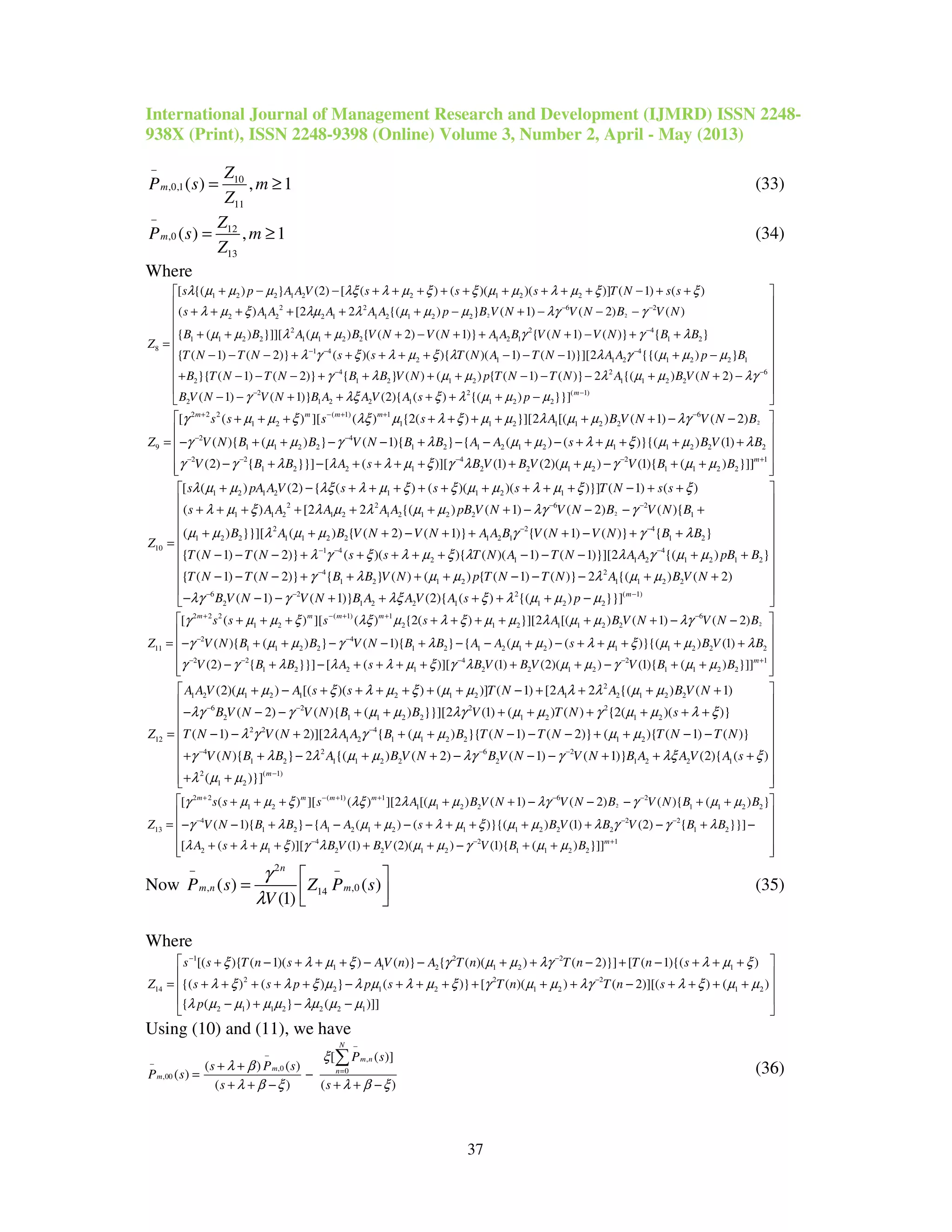 International Journal of Management Research and Development (IJMRD) ISSN 2248-
938X (Print), ISSN 2248-9398 (Online) Volume 3, Number 2, April - May (2013)
37
10
,0,1
11
( ) , 1m
Z
P s m
Z
−
= ≥ (33)
12
,0
13
( ) , 1m
Z
P s m
Z
−
= ≥ (34)
Where
2 2
1 2 2 1 2 2 1 2 2
2 2 6 2
2 1 2 2 1 1 2 1 2 2
2
1 1 2 2 1 1 2 2 1
8
[ {( ) } (2) [ ( ) ( )( )( )] ( 1) ( )
( ) [2 2 {( ) } ( 1) ( 2) ( )
{ ( ) }]][ ( ) { ( 2) ( 1)}
s p A A V s s s T N s s
s A A A A A p B V N V N B V N
B B A B V N V N A A
Z
λ µ µ µ λξ λ µ ξ ξ µ µ λ µ ξ ξ
λ µ ξ λµ λ µ µ µ λγ γ
µ µ λ µ µ
− −
+ − − + + + + + + + + + − + +
+ + + + + + − + − − −
+ + + + − + +
=
2 4
2 1 1 2
1 4 4
2 1 1 2 1 2 2 1
4 2 6
2 1 2 1 2 1 1 2 2
2
{ ( 1) ( )} { }
{ ( 1) ( 2)} ( )( ){ ( )( 1) ( 1)}][2 {{( ) }
}{ ( 1) ( 2)} { } ( ) ( ) { ( 1) ( )} 2 {( ) ( 2)
B V N V N B B
T N T N s s T N A T N A A p B
B T N T N B B V N p T N T N A B V N
B
γ γ λ
λ γ ξ λ µ ξ λ λ γ µ µ µ
γ λ µ µ λ µ µ λγ
−
− − −
− −
+ − + +
− − − + + + + + − − − + −
+ − − − + + + + − − − + + −
2 2 ( 1)
1 2 2 1 1 2 2( 1) ( 1)} (2){ ( ) {( ) }}] m
V N V N B A A V A s pγ λξ ξ λ µ µ µ− −
 
 
 
 
 
 
 
 
 
− − + + + + + − 
2
2 2 2 ( 1) 1 6
1 2 1 1 2 1 1 2 2
2 4
9 1 1 2 2 1 2 1 2 1 2 1 1 2 2 2
2 2
1 2
[ ( ) ][ ( ) {2( ) }][2 [( ) ( 1) ( 2)
( ){ ( ) } ( 1){ } { ( ) ( )}{( ) (1)
(2) { }}] [
m m m m
s s s s A B V N V N B
Z V N B B V N B B A A s B V B
V B B
γ µ µ ξ λξ µ λ ξ µ µ λ µ µ λγ
γ µ µ γ λ µ µ λ µ ξ µ µ λ
γ γ λ λ
+ − + + −
− −
− −
+ + + + + + + + + − −
= − + + − − + − − + − + + + + +
− + − 4 2 1
2 1 2 2 1 2 1 1 2 2( )][ (1) (2)( ) (1){ ( ) }]]m
A s B V B V V B Bλ µ ξ γ λ µ µ γ µ µ− − +
 
 
 
 
+ + + + + + − + +  
2
1 2 1 2 1 1 2 1
2 2 6 2
1 1 2 1 2 1 2 1 2 2 1
2 2
1 2 2 1 1 2 2 1 2 1
10
[ ( ) (2) { ( ) ( )( )( )}] ( 1) ( )
( ) [2 2 {( ) ( 1) ( 2) ( ){
( ) }}][ ( ) { ( 2) ( 1)} {
s pA A V s s s T N s s
s A A A A A pB V N V N B V N B
B A B V N V N A A B
Z
λ µ µ λξ λ µ ξ ξ µ µ λ µ ξ ξ
λ µ ξ λ µ λ µ µ λγ γ
µ µ λ µ µ γ
− −
−
+ − + + + + + + + + + − + +
+ + + + + + + − − − +
+ + + − + +
=
4
1 2
1 4 4
2 1 1 2 1 2 1 2
4 2
1 2 1 2 1 1 2 2
6 2
2
( 1) ( )} { }
{ ( 1) ( 2)} ( )( ){ ( )( 1) ( 1)}][2 {( ) }
{ ( 1) ( 2)} { } ( ) ( ) { ( 1) ( )} 2 {( ) ( 2)
( 1)
V N V N B B
T N T N s s T N A T N A A pB B
T N T N B B V N p T N T N A B V N
B V N V
γ λ
λ γ ξ λ µ ξ λ λ γ µ µ
γ λ µ µ λ µ µ
λγ γ
−
− − −
−
− −
+ − + +
− − − + + + + + − − − + +
− − − + + + + − − − + +
− − − 2 ( 1)
1 2 2 1 1 2 2( 1)} (2){ ( ) {( ) }}] m
N B A A V A s pλξ ξ λ µ µ µ −
 
 
 
 
 
 
 
 
 
+ + + + + − 
2
2 2 2 ( 1) 1 6
1 2 2 1 2 1 1 2 2
2 4
11 1 1 2 2 1 2 1 2 1 2 1 1 2 2 2
2 2
1 2
[ ( ) ][ ( ) {2( ) }][2 [( ) ( 1) ( 2)
( ){ ( ) } ( 1){ } { ( ) ( )}{( ) (1)
(2) { }}] [
m m m m
s s s s A B V N V N B
Z V N B B V N B B A A s B V B
V B B
γ µ µ ξ λξ µ λ ξ µ µ λ µ µ λγ
γ µ µ γ λ µ µ λ µ ξ µ µ λ
γ γ λ
+ − + + −
− −
− −
+ + + + + + + + + − −
= − + + − − + − − + − + + + + +
− + − 4 2 1
2 1 2 2 1 2 1 1 2 2( )][ (1) (2)( ) (1){ ( ) }]]m
A s B V B V V B Bλ λ µ ξ γ λ µ µ γ µ µ− − +
 
 
 
 
+ + + + + + − + +  
2
1 2 1 2 1 2 1 2 1 2 1 2 2
6 2 2 2
2 1 1 2 2 1 2 1 2
2 2 4
12 1 2 1 1 2 2
(2)( ) [( )( ) ( )] ( 1) [2 2 {( ) ( 1)
( 2) ( ){ ( ) }}][2 (1) ( ) ( ) {2( )( )}
( 1) ( 2)][2 { ( )
A AV A s s T N A A B V N
B V N V N B B V T N s
Z T N V N A A B B
µ µ ξ λ µ ξ µ µ λ λ µ µ
λγ γ µ µ λγ µ µ γ µ µ λ ξ
λ γ λ γ µ µ
− −
−
+ − + + + + + + − + + + +
− − − + + + + + + + +
= − − + + + 1 2
4 2 6 2
1 2 1 1 2 2 2 1 2 2 1
2 ( 1)
1 2
}{ ( 1) ( 2)} ( ){ ( 1) ( )}
( ){ } 2 {( ) ( 2) ( 1) ( 1)} (2){ ( )
( )}] m
T N T N T N T N
V N B B A B V N B V N V N B A A V A s
µ µ
γ λ λ µ µ λγ γ λξ ξ
λ µ µ
− − −
−
 
 
 
 − − − + + − −
 
 + + − + + − − − + + +
 
+ +  
2
2 2 ( 1) 1 6 2
1 2 1 1 2 2 1 1 2 2
4 2 2
13 1 2 1 2 1 2 1 1 2 2 2 1 2
4
2 1
[ ( ) ][ ( ) ][2 [( ) ( 1) ( 2) ( ){ ( ) }
( 1){ } { ( ) ( )}{( ) (1) (2) { }}]
[ ( )][
m m m m
s s s A B V N V N B V N B B
Z V N B B A A s B V B V B B
A s
γ µ µ ξ λξ λ µ µ λγ γ µ µ
γ λ µ µ λ µ ξ µ µ λ γ γ λ
λ λ µ ξ γ
+ − + + − −
− − −
−
+ + + + + − − − + +
= − − + − − + − + + + + + − + −
+ + + + 2 1
2 2 1 2 1 1 2 2(1) (2)( ) (1){ ( ) }]]m
B V B V V B Bλ µ µ γ µ µ− +
 
 
 
 
+ + − + +  
Now
2
, ,014( ) ( )
(1)
n
m n mP s Z P s
V
γ
λ
− −
 
=   
(35)
Where
1 2 2
1 1 2 1 2 1
2 2 2
14 2 1 2 1 2 1 2
2 1 1 2 2 2 1
[( ){ ( 1)( ) ( )} { ( )( ) ( 2)}] [ ( 1){( )
{( ) ( ) } ( )} [ ( )( ) ( 2)][( ) ( )
{ ( ) } ( )]]
s s T n s AV n A T n T n T n s
Z s s p p s T n T n s
p
ξ λ µ ξ γ µ µ λγ λ µ ξ
λ ξ λ ξ µ λ µ λ µ ξ γ µ µ λγ λ ξ µ µ
λ µ µ µ µ λµ µ µ
− −
−
 + − + + + − − + + − + − + + +

= + + + + + − + + + + + + − + + + +
− + − −




 

Using (10) and (11), we have
,
,0 0
,00
[ ( )]
( ) ( )
( )
( ) ( )
N
m n
m n
m
P s
s P s
P s
s s
ξ
λ β
λ β ξ λ β ξ
−
−
−
=+ +
= −
+ + − + + −
∑ (36)
 