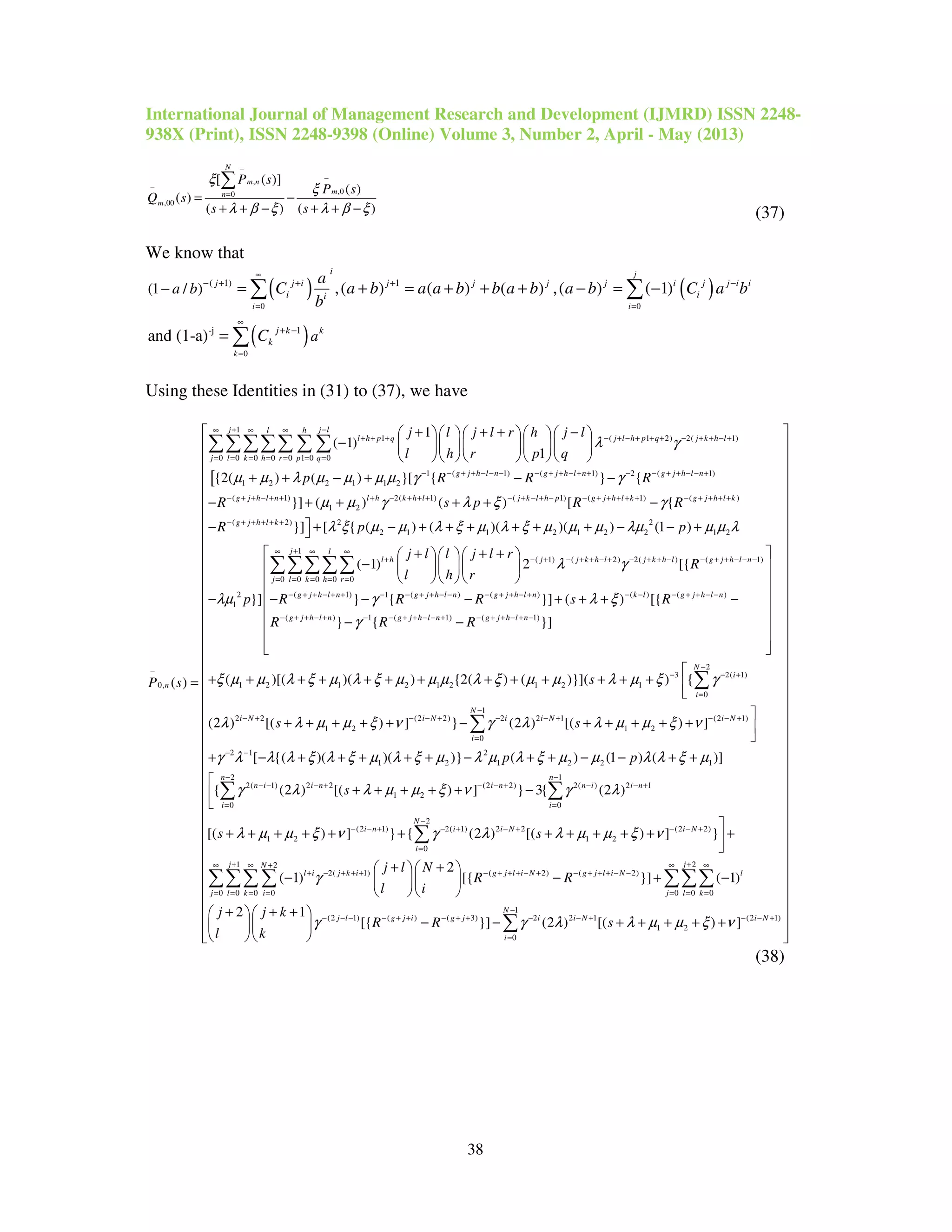 International Journal of Management Research and Development (IJMRD) ISSN 2248-
938X (Print), ISSN 2248-9398 (Online) Volume 3, Number 2, April - May (2013)
38
,
,00
,00
[ ( )]
( )
( )
( ) ( )
N
m n
mn
m
P s
P s
Q s
s s
ξ
ξ
λ β ξ λ β ξ
−
−
−
=
= −
+ + − + + −
∑
(37)
We know that
( ) ( )
( )
0 0
0
( 1) 1
-j 1
(1 / ) ,( ) ( ) ( ) ,( ) ( 1)
and (1-a)
j
i i
k
i
j j i j j j j i j j i i
i ii
j k k
k
a b
a
a
C a b a a b b a b a b C a b
b
C
∞
= =
∞
=
− + + + −
+ −
− = + = + + + − = −
=
∑ ∑
∑
Using these Identities in (31) to (37), we have
[
1
1 ( 1 2) 2( 1)
0 0 0 0 0 1 0 0
1 ( 1) ( 1
1 2 2 1 1 2
0,
1
( 1)
1
{2( ) ( ) }[ {
( )
j j ll h
l h p q j l h p q j k h l
j l k h r p q
g j h l n g j h l n
n
j l j l r h j l
l h r p q
p R R
P s
λ γ
µ µ λ µ µ µ µ γ
+ −∞ ∞ ∞
+ + + − + − + + + − + + − +
= = = = = = =
− − + + − − − − + + − + +
−
+ + + −     
−      
     
+ + − + −
=
∑∑∑∑∑ ∑ ∑
) 2 ( 1)
( 1) 2( 1) ( 1) ( 1) ( )
1 2
( 2) 2 2
2 1 1 2 1 2 2 1 2
2
1
} {
}] ( ) ( ) [ {
}] [ { ( ) ( )( )( ) (1 )
(
}]
g j h l n
g j h l n l h k h l j k l h p g j h l k g j h l k
g j h l k
R
R s p R R
R p p
p
γ
µ µ γ λ ξ γ
λ ξ µ µ λ ξ µ λ ξ µ µ µ λµ µ µ λ
λµ
− − + + − − +
− + + − + + + − + + + − + − + − − + + + + + − + + + +
− + + + + +
−
− + + + + −
− + − + + + + + + − − +
−
−
1
( 1) ( 2) 2( ) ( 1)
0 0 0 0 0
( 1) 1 ( ) ( ) ( ) ( )
(
1) 2 [{
} { }] ( ) [{
j l
l h j j k h l j k h l g j h l n
j l k h r
g j h l n g j h l n g j h l n k l g j h l n
g j h
j l l j l r
R
l h r
R R R s R
R
λ γ
γ λ ξ
+∞ ∞ ∞
+ − + − + + − + − + + − − + + − − −
= = = = =
− + + − + + − − + + − − − + + − + − − − + + − −
− + +
+ + +   
   
   
− − − + + + −
∑∑∑∑∑
) 1 ( 1) ( 1)
2
3 2( 1)
1 2 1 2 1 2 1 2 1
0
2 2 (2 2) 2 2 1
1 2
} { }]
( )[( )( ) {2( ) ( )}]( ) {
(2 ) [( ) ] } (2 ) [(
l n g j h l n g j h l n
N
i
i
i N i N i i N
R R
s
s s
γ
ξ µ µ λ ξ µ λ ξ µ µ µ λ ξ µ µ λ µ ξ γ
λ λ µ µ ξ ν γ λ λ µ
− + − − + + − − + − + + − + −
−
− − +
=
− + − − + − − +
 
 
 
 
 
 − −
 
  

+ + + + + + + + + + + + + 

+ + + + + − + +
∑
1
(2 1)
1 2
0
2 1 2
1 2 1 2 2 1
2 1
2( 1) 2 2 (2 2) 2( ) 2 1
1 2
0 0
(2
1 2
) ]
[ {( )( )( )} ( ) (1 ) ( )]
{ (2 ) [( ) ] } 3{ (2 )
[( ) ]
N
i N
i
n n
n i i n i n n i i n
i i
i
p p
s
s
µ ξ ν
γ λ λ λ ξ λ ξ µ λ ξ µ λ µ λ ξ µ µ λ λ ξ µ
γ λ λ µ µ ξ ν γ λ
λ µ µ ξ ν
−
− − +
=
− −
− −
− − − + − − + − − +
= =
− −

+ + + 

+ − + + + + + − + + − − + +

+ + + + + −

+ + + + +
∑
∑ ∑
2
1) 2( 1) 2 2 (2 2)
1 2
0
1 22
2( 1) ( 2) ( 2)
0 0 0 0 0 0 0
} { (2 ) [( ) ] }
2
( 1) [{ }] ( 1)
2 1
N
n i i N i N
i
j jN
l i j k i g j l i N g j l i N l
j l k i j l k
s
j l N
R R
l i
j j k
l k
γ λ λ µ µ ξ ν
γ
−
+ − + − + − − +
=
+ +∞ ∞ + ∞ ∞
+ − + + + − + + + − + − + + + − −
= = = = = = =

+ + + + + + +

+ +  
− − + −  
  
+ + + 
 
 
∑
∑∑∑∑ ∑∑∑
1
(2 1) ( ) ( 3) 2 2 1 (2 1)
1 2
0
[{ }] (2 ) [( ) ]
N
j l g j i g j i i N i N
i
R R sγ γ λ λ µ µ ξ ν
−
− − − − + + − + + − − + − − +
=
 
 
 
 
 
 
 
 
 
 
 
 
 
 
 
 
 
 
 
 
 
 
 
 
 
 
 
 
 
 
 
 
 
 
 
  
 − − + + + + + 
   
∑
(38)
 