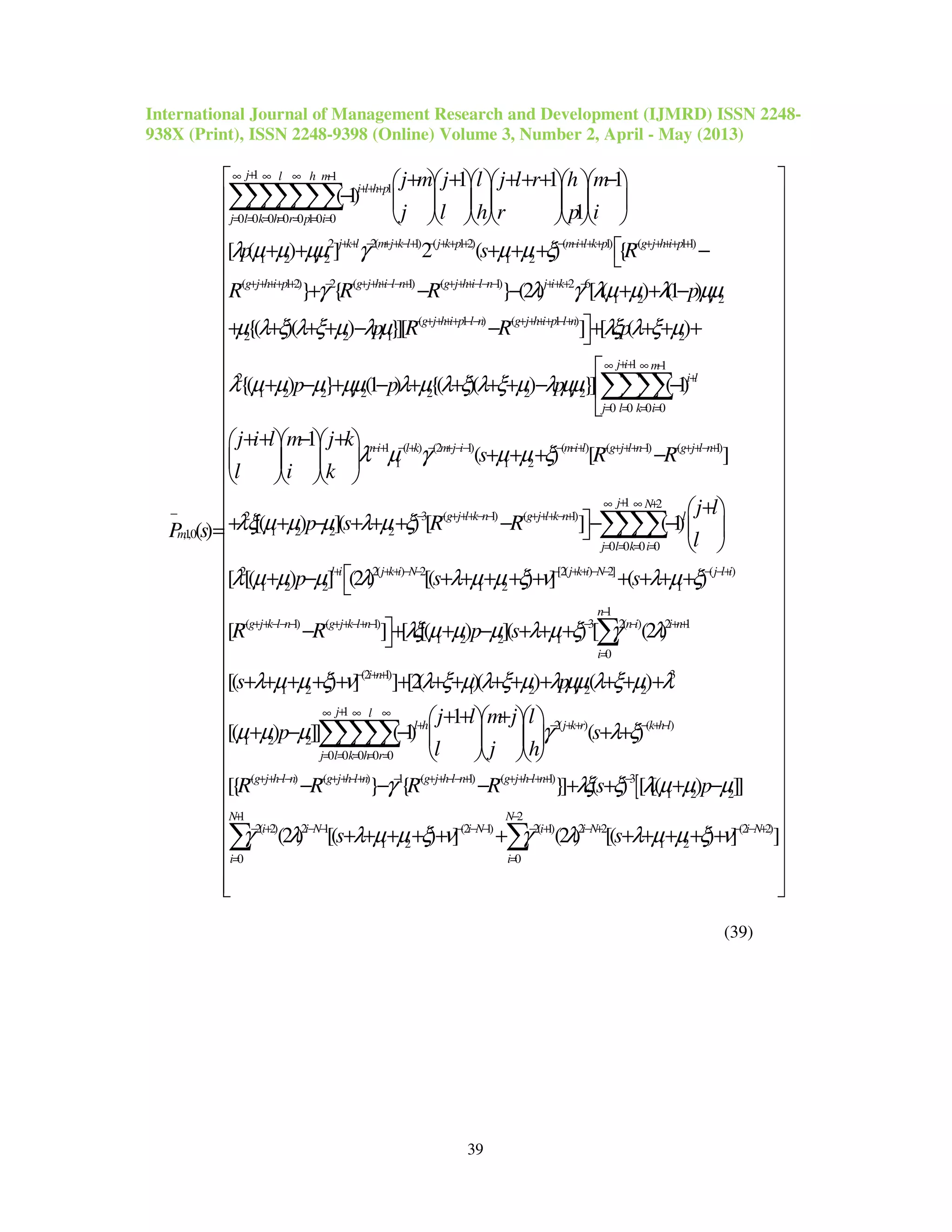International Journal of Management Research and Development (IJMRD) ISSN 2248-
938X (Print), ISSN 2248-9398 (Online) Volume 3, Number 2, April - May (2013)
39
1 1
1
0 0 0 0 0 1 0 0
2 2( 1) ( 1 2) ( 1) (
1 2 1 2 1 2
,1,0
1 1 1
( 1)
1
[ ( ) ] 2 ( ) {
()
j l h m
i l h p
j l k h r p i
j k l m j k l j k p mi l k p
m
j m j l j l r h m
j l h r p i
p s R
P s
λ µ µ µµ γ µ µ ξ
+∞ ∞ ∞ −
++ +
= = = = = = =
+ + − + + −+ − + + + − −++ + −
−
+ + + + + −      
−       
      
+ + + + +
=
∑∑∑∑∑∑∑
11)
( 1 2) 2 ( 1) ( 1) 2 6
1 2 1 2
( 1 ) ( 1 )
2 2 1 2
2
1 2
} { } (2 ) [ ( ) (1 )
{( )( ) }][ ] [ ( )
{( )
g j h i p
g j h i p g j h i l n g j h i l n j i k
g j h i p l n g j h i p l n
R R R p
p R R p
p
γ λ γ λµ µ λ µµ
µ λ ξ λ ξ µ λ µ λξ λ ξ µ
λ µ µ
+ + ++ +
− + + ++ + − − + + +−− + − + + +−− − ++ + −
− + + ++ −− − + + ++ −+
 −
+ − − + + −
+ + + + − − + + + +
+ −
1 1
2 1 2 2 2 1 2
0 0 0 0
1 ( ) (2 1) ( ) ( 1) ( 1)
1 1 2
2
1 2 2
} (1 ) {( )( ) }] ( 1)
1
( ) [ ]
[( ) ](
j i m
i l
j l k i
mi l k m j i mi l g j l n g j l n
p p
j i l m j k
s R R
l i k
p
µ µµ λ µ λ ξ λ ξ µ λ µµ
λ µ γ µ µ ξ
λξ µ µ µ
++∞ ∞ −
+
= = = =
−+ − + − + −− − −+ − + ++ − − + +− +

+ − + + + + − −

+ + − +   
+ + + −   
   
+ + −
∑∑∑∑
1 2
3 ( 1) ( 1)
2
0 0 0 0
2 2( ) 2 [2( ) 2] ( )
1 2 2 1 2 1
( 1) (
) [ ] ( 1)
[ [( ) ] (2 ) [( ) ] ( )
[
j N
g j l k n g j l k n l
j l k i
l i j k i N j k i N j l i
g j k l n g j k
j l
s R R
l
p s s
R R
λ µ ξ
λ µ µ µ λ λ µ µ ξ ν λ µ ξ
+∞ ∞ +
− − + ++ − − − + ++ − +
= = = =
+ + + − − − + + − − − −+
− + + −− − − + + −
+ 
+ + + − − −  
 
+ − + + + + + + + + +
−
∑∑∑∑
1
1) 3 2( ) 2 1
1 2 2 1
0
(2 1) 3
1 2 1 2 1 2 2
2( ) (
1 2 2
] [ [( ) ]( ) [ (2 )
[( ) ] ] [2( )( ) ( )
1
[( ) ]] ( 1) ( )
n
l n n i i n
i
i n
l h j k r k h
p s
s p
j l m j l
p s
l j h
λξ µ µ µ λ µ ξ γ λ
λ µ µ ξ ν λ ξ µ λ ξ µ λ µµ λ ξ µ λ
µ µ µ γ λ ξ
−
+ − − − + +
=
− + +
+ − + + − +
+ + − + + +
+ + + + + + + + + + + + + +
+ + +   
+ − − + +   
   
∑
[
1
)
0 0 0 0 0
( ) ( ) 1 ( 1) ( 1) 3
1 2 2
2( 2) 2 1 (2 1) 2( 1) 2 2
1 2 1 2
[{ } { }] ( ) [ [( ) ]]
(2 ) [( ) ] (2 ) [(
j l
l
j l k h r
g j h l n g j h l n g j h l n g j h l n
i i N i N i i N
R R R R s p
s s
γ λξ ξ λ µ µ µ
γ λ λ µ µ ξ ν γ λ λ µ µ ξ
+∞ ∞ ∞
−
= = = = =
− + + −− − + + −+ − − + + −− + − + + −+ + −
− + − − − − − − + − +
− − − + + + −
+ + + + + + + + + +
∑∑∑∑∑
1 2
(2 2)
0 0
) ] ]
N N
i N
i i
ν
+ −
− − +
= =
 
 
 
 
 
 
 
 
 
 
 
 
 
 
 
 
 
 
 
 
 
 
 
 
 
 
 
 
 
 
 
 
+ 
 
  
∑ ∑
(39)
 
