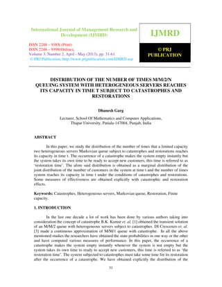International Journal of Management Research and Development (IJMRD) ISSN 2248-
938X (Print), ISSN 2248-9398 (Online) Volume 3, Number 2, April - May (2013)
31
DISTRIBUTION OF THE NUMBER OF TIMES M/M/2/N
QUEUING SYSTEM WITH HETEROGENEOUS SERVERS REACHES
ITS CAPACITY IN TIME T SUBJECT TO CATASTROPHES AND
RESTORATIONS
Dhanesh Garg
Lecturer, School Of Mathematics and Computer Applications,
Thapar University, Patiala-147004, Punjab, India
ABSTRACT
In this paper, we study the distribution of the number of times that a limited capacity
two heterogeneous servers Markovian queue subject to catastrophes and restorations reaches
its capacity in time t. The occurrence of a catastrophe makes the system empty instantly but
the system takes its own time to be ready to accept new customers, this time is referred to as
‘restoration time’. The afore said distribution is obtained as a marginal distribution of the
joint distribution of the number of customers in the system at time t and the number of times
system reaches its capacity in time t under the conditions of catastrophes and restorations.
Some measures of effectiveness are obtained explicitly with catastrophic and restoration
effects.
Keywords: Catastrophes, Heterogeneous servers, Markovian queue, Restoration, Finite
capacity.
1. INTRODUCTION
In the last one decade a lot of work has been done by various authors taking into
consideration the concept of catastrophe B.K. Kumar et. al. [1] obtained the transient solution
of an M/M/2 queue with heterogeneous servers subject to catastrophes. DI Crescenzo et. al.
[3] made a continuous approximation of M/M/1 queue with catastrophe. In all the above
mentioned studies the researchers have obtained the state probabilities in one way or the other
and have computed various measures of performance. In this paper, the occurrence of a
catastrophe makes the system empty instantly whenever the system is not empty but the
system takes its own time to ready to accept new customers, this time is referred to as ‘the
restoration time’. The system subjected to catastrophes must take some time for its restoration
after the occurrence of a catastrophe. We have obtained explicitly the distribution of the
IJMRD
© PRJ
PUBLICATION
International Journal of Management Research and
Development (IJMRD)
ISSN 2248 – 938X (Print)
ISSN 2248 – 9398(Online),
Volume 3, Number 2, April - May (2013), pp. 31-61
© PRJ Publication, http://www.prjpublication.com/IJMRD.asp
 