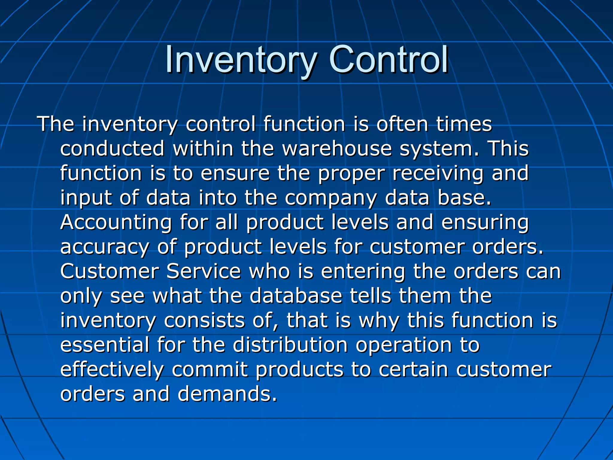 Inventory ControlInventory Control
The inventory control function is often timesThe inventory control function is often times
conducted within the warehouse system. Thisconducted within the warehouse system. This
function is to ensure the proper receiving andfunction is to ensure the proper receiving and
input of data into the company data base.input of data into the company data base.
Accounting for all product levels and ensuringAccounting for all product levels and ensuring
accuracy of product levels for customer orders.accuracy of product levels for customer orders.
Customer Service who is entering the orders canCustomer Service who is entering the orders can
only see what the database tells them theonly see what the database tells them the
inventory consists of, that is why this function isinventory consists of, that is why this function is
essential for the distribution operation toessential for the distribution operation to
effectively commit products to certain customereffectively commit products to certain customer
orders and demands.orders and demands.
 