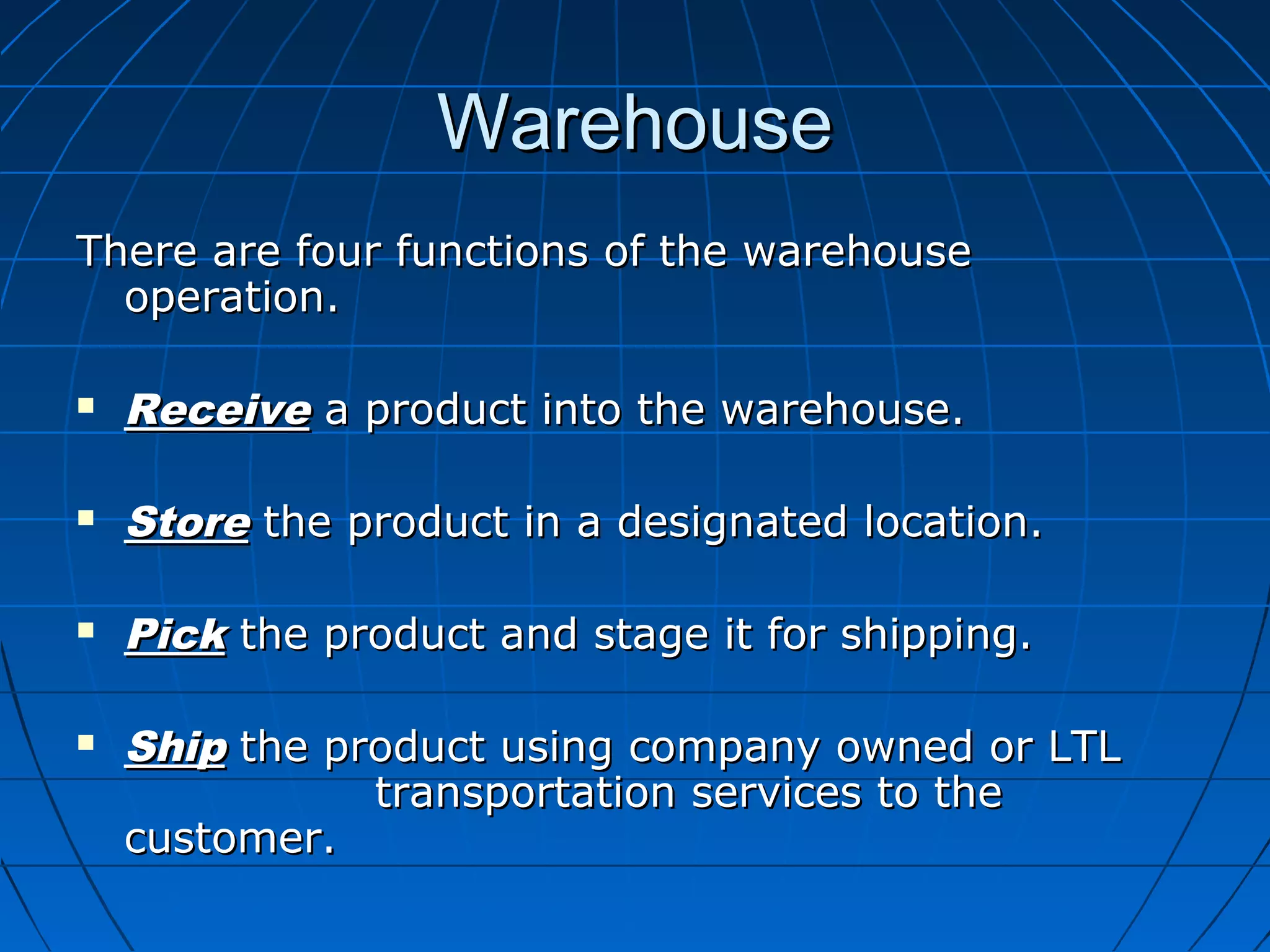 WarehouseWarehouse
There are four functions of the warehouseThere are four functions of the warehouse
operation.operation.
 ReceiveReceive a product into the warehouse.a product into the warehouse.
 StoreStore the product in a designated location.the product in a designated location.
 PickPick the product and stage it for shipping.the product and stage it for shipping.
 ShipShip the product using company owned or LTLthe product using company owned or LTL
transportation services to thetransportation services to the
customer.customer.
 