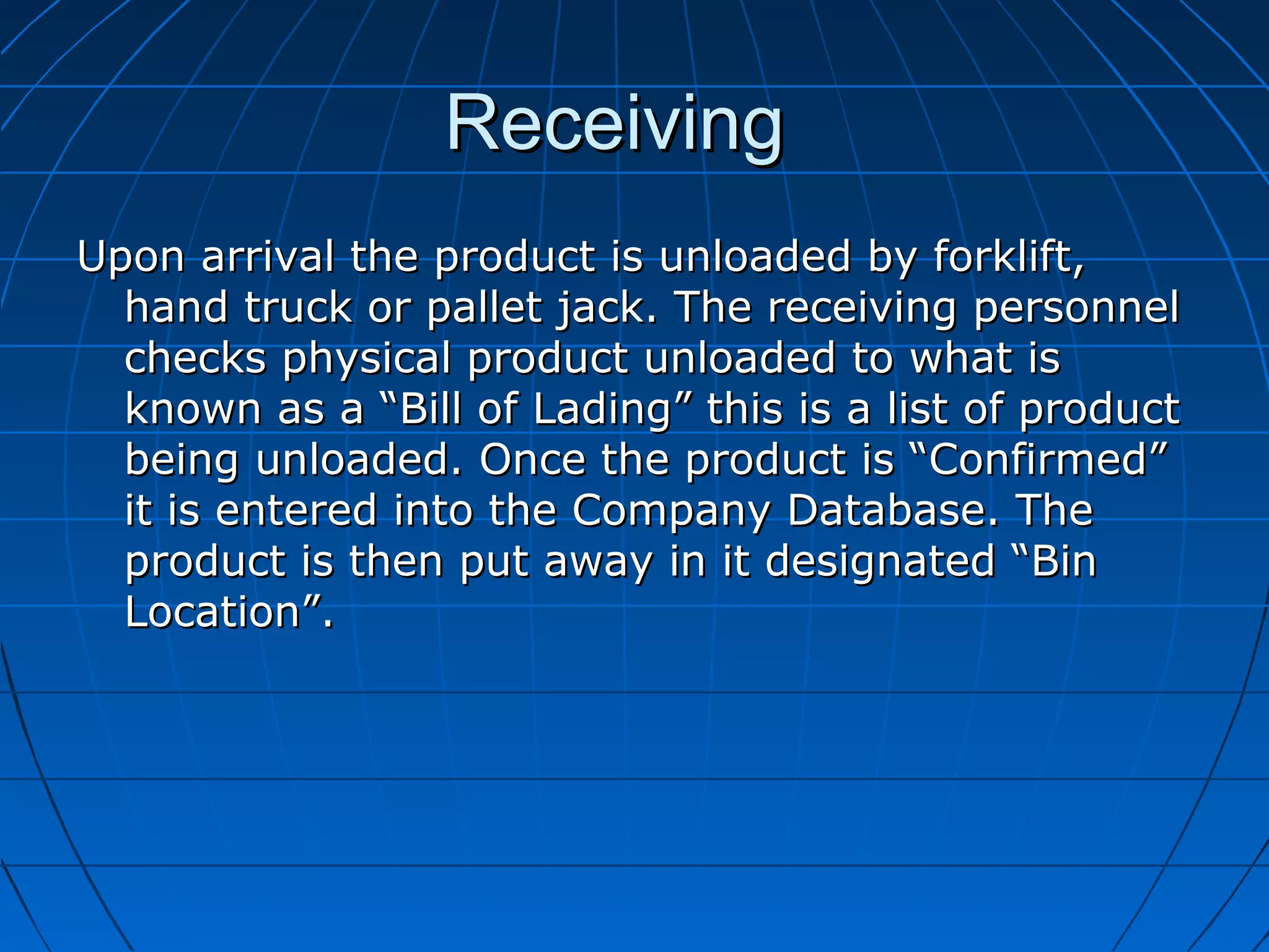 ReceivingReceiving
Upon arrival the product is unloaded by forklift,Upon arrival the product is unloaded by forklift,
hand truck or pallet jack. The receiving personnelhand truck or pallet jack. The receiving personnel
checks physical product unloaded to what ischecks physical product unloaded to what is
known as a “Bill of Lading” this is a list of productknown as a “Bill of Lading” this is a list of product
being unloaded. Once the product is “Confirmed”being unloaded. Once the product is “Confirmed”
it is entered into the Company Database. Theit is entered into the Company Database. The
product is then put away in it designated “Binproduct is then put away in it designated “Bin
Location”.Location”.
 