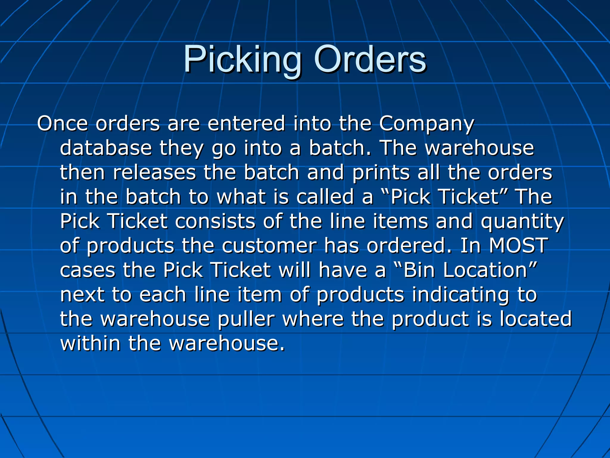 Picking OrdersPicking Orders
Once orders are entered into the CompanyOnce orders are entered into the Company
database they go into a batch. The warehousedatabase they go into a batch. The warehouse
then releases the batch and prints all the ordersthen releases the batch and prints all the orders
in the batch to what is called a “Pick Ticket” Thein the batch to what is called a “Pick Ticket” The
Pick Ticket consists of the line items and quantityPick Ticket consists of the line items and quantity
of products the customer has ordered. In MOSTof products the customer has ordered. In MOST
cases the Pick Ticket will have a “Bin Location”cases the Pick Ticket will have a “Bin Location”
next to each line item of products indicating tonext to each line item of products indicating to
the warehouse puller where the product is locatedthe warehouse puller where the product is located
within the warehouse.within the warehouse.
 