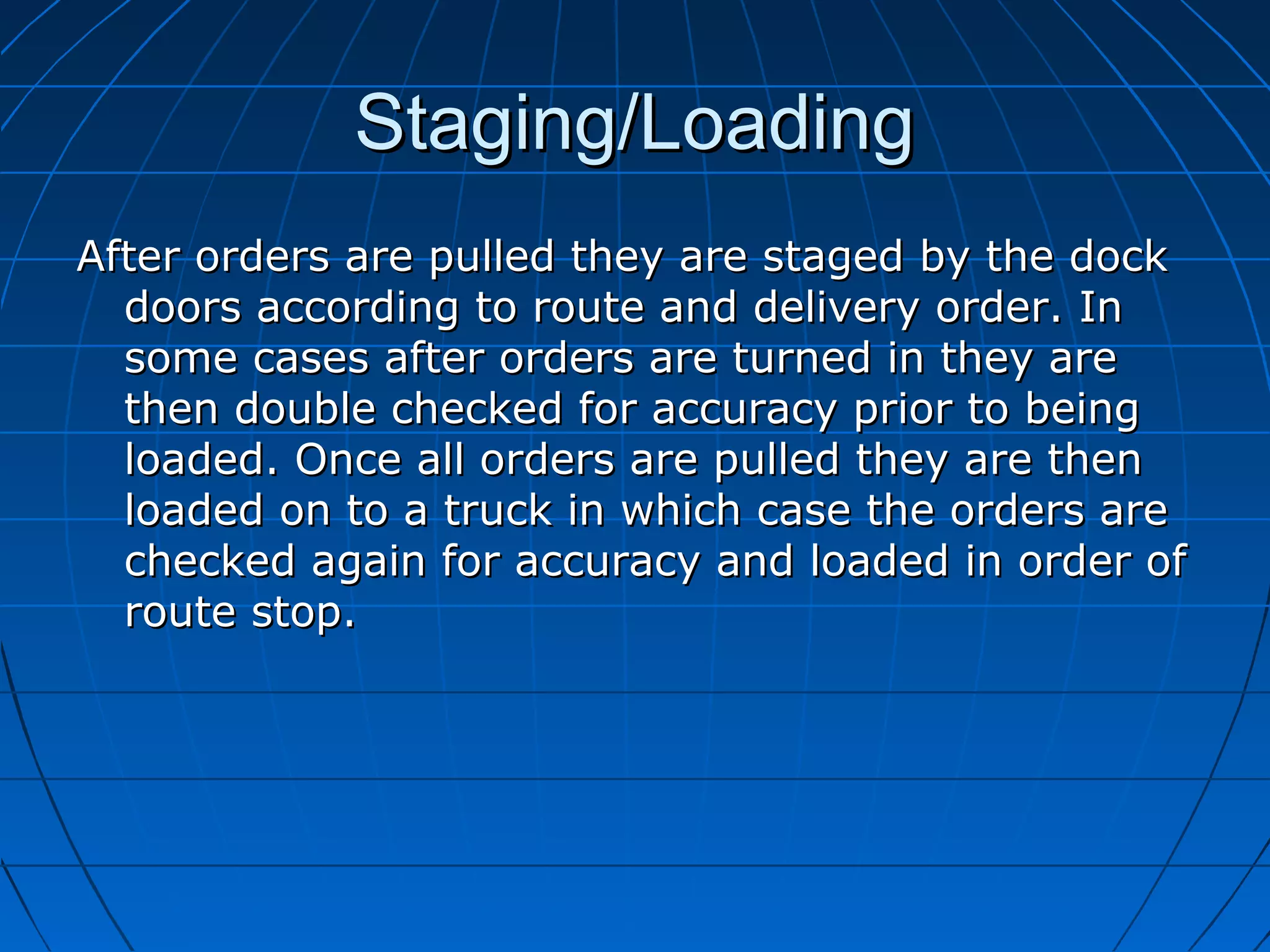 Staging/LoadingStaging/Loading
After orders are pulled they are staged by the dockAfter orders are pulled they are staged by the dock
doors according to route and delivery order. Indoors according to route and delivery order. In
some cases after orders are turned in they aresome cases after orders are turned in they are
then double checked for accuracy prior to beingthen double checked for accuracy prior to being
loaded. Once all orders are pulled they are thenloaded. Once all orders are pulled they are then
loaded on to a truck in which case the orders areloaded on to a truck in which case the orders are
checked again for accuracy and loaded in order ofchecked again for accuracy and loaded in order of
route stop.route stop.
 