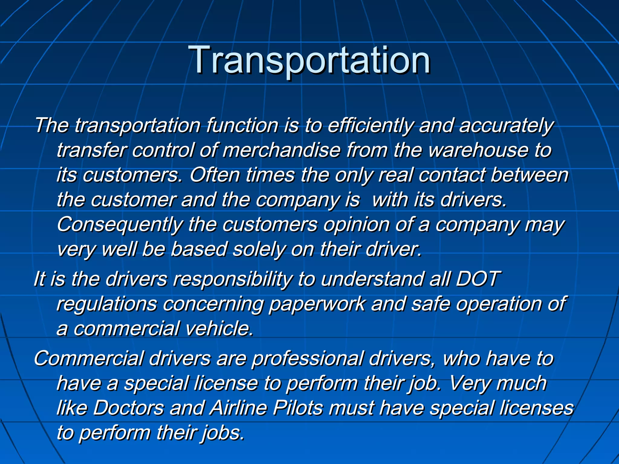TransportationTransportation
The transportation function is to efficiently and accuratelyThe transportation function is to efficiently and accurately
transfer control of merchandise from the warehouse totransfer control of merchandise from the warehouse to
its customers. Often times the only real contact betweenits customers. Often times the only real contact between
the customer and the company is with its drivers.the customer and the company is with its drivers.
Consequently the customers opinion of a company mayConsequently the customers opinion of a company may
very well be based solely on their driver.very well be based solely on their driver.
It is the drivers responsibility to understand all DOTIt is the drivers responsibility to understand all DOT
regulations concerning paperwork and safe operation ofregulations concerning paperwork and safe operation of
a commercial vehicle.a commercial vehicle.
Commercial drivers are professional drivers, who have toCommercial drivers are professional drivers, who have to
have a special license to perform their job. Very muchhave a special license to perform their job. Very much
like Doctors and Airline Pilots must have special licenseslike Doctors and Airline Pilots must have special licenses
to perform their jobs.to perform their jobs.
 