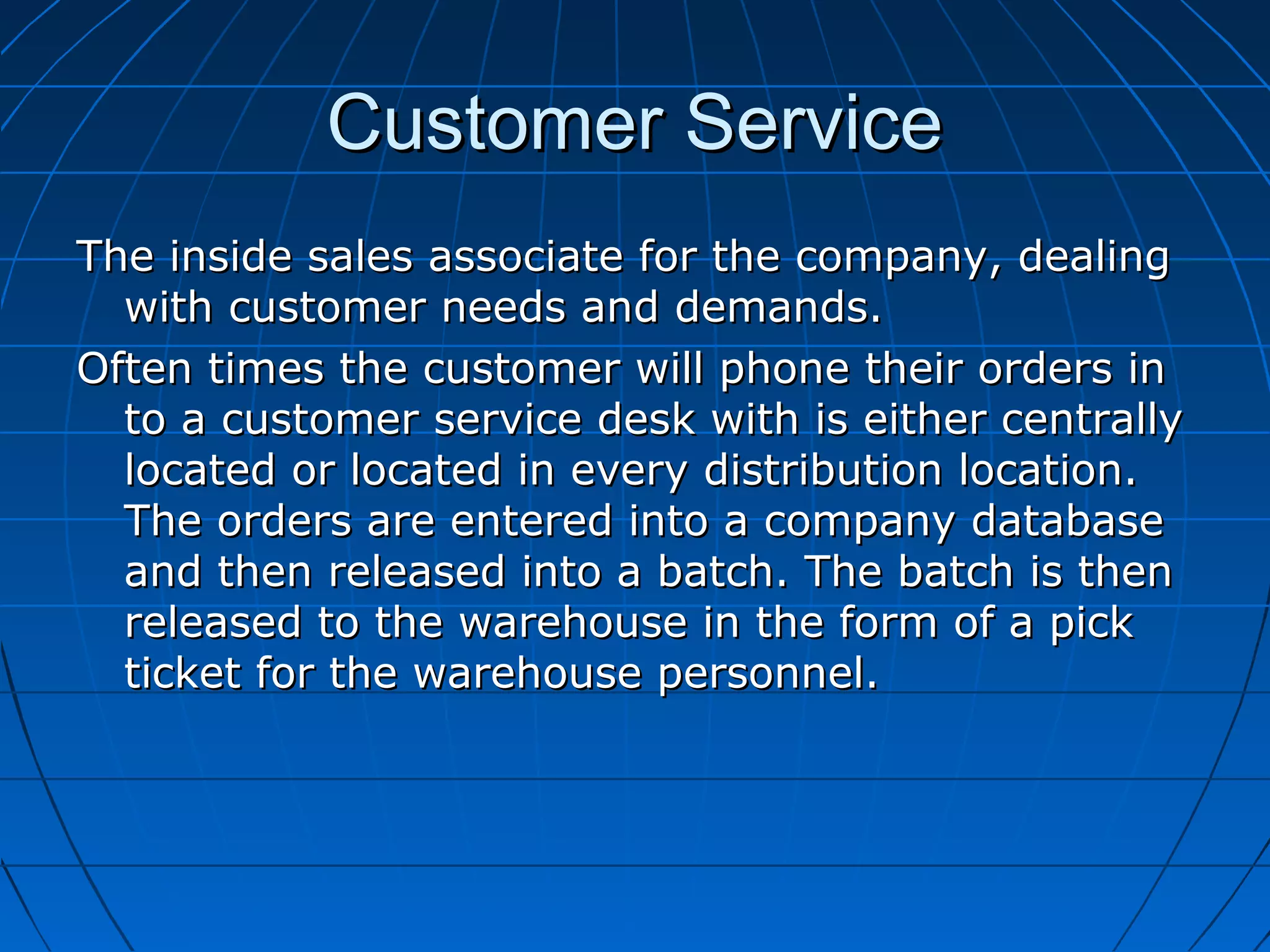 Customer ServiceCustomer Service
The inside sales associate for the company, dealingThe inside sales associate for the company, dealing
with customer needs and demands.with customer needs and demands.
Often times the customer will phone their orders inOften times the customer will phone their orders in
to a customer service desk with is either centrallyto a customer service desk with is either centrally
located or located in every distribution location.located or located in every distribution location.
The orders are entered into a company databaseThe orders are entered into a company database
and then released into a batch. The batch is thenand then released into a batch. The batch is then
released to the warehouse in the form of a pickreleased to the warehouse in the form of a pick
ticket for the warehouse personnel.ticket for the warehouse personnel.
 
