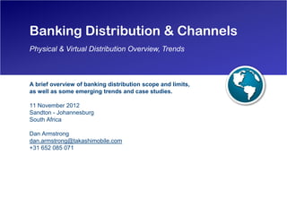 Banking Distribution & Channels
Physical & Virtual Distribution Overview, Trends



A brief overview of banking distribution scope and limits,
as well as some emerging trends and case studies.

11 November 2012
Sandton - Johannesburg
South Africa

Dan Armstrong
dan.armstrong@takashimobile.com
+31 652 085 071
 