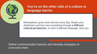 Marketplaces grow more diverse every day. Maybe your
distribution partners view everything through a different
cultural perspective, or even a different language, than you.
Define communication barriers and develop strategies to
overcome them.
You’re on the other side of a culture or
language barrier.
 