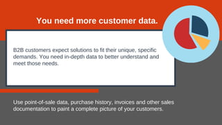 B2B customers expect solutions to fit their unique, specific
demands. You need in-depth data to better understand and
meet those needs.
Use point-of-sale data, purchase history, invoices and other sales
documentation to paint a complete picture of your customers.
You need more customer data.
 
