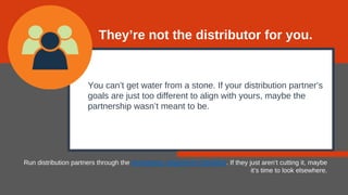 You can’t get water from a stone. If your distribution partner’s
goals are just too different to align with yours, maybe the
partnership wasn’t meant to be.
Run distribution partners through the distributor alignment checklist. If they just aren’t cutting it, maybe
it’s time to look elsewhere.
They’re not the distributor for you.
 