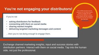 If you’re not
• asking distributors for feedback
• connecting with them on social media
• sharing market insights
• delivering targeted marketing messages and content
…then you’re not doing enough to engage them.
Exchange channel marketing insights, input and success stories with
distribution partners. Interact with them on social media. Tap into the human
side, not just the professional.
You’re not engaging your distributors! “81% of B2B executives say that
customers are more likely to expect
vendors to engage with them.
73% say that customers compare
current vendors with their competitors
in regards to how they are engaged
after initial sale.”
— Forbes Insights
 