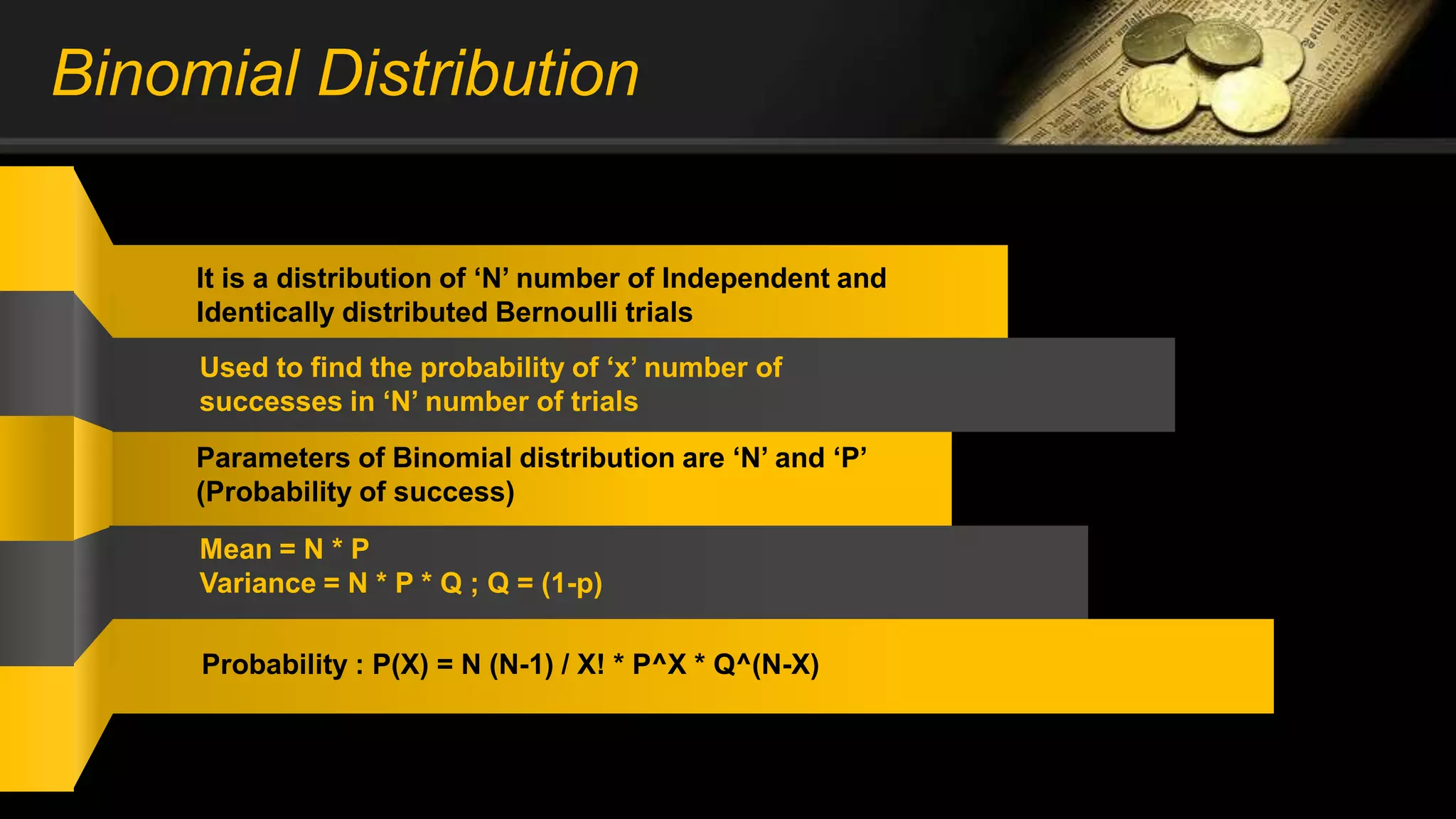 Binomial Distribution
It is a distribution of ‘N’ number of Independent and
Identically distributed Bernoulli trials
Used to find the probability of ‘x’ number of
successes in ‘N’ number of trials
Parameters of Binomial distribution are ‘N’ and ‘P’
(Probability of success)
Mean = N * P
Variance = N * P * Q ; Q = (1-p)
Probability : P(X) = N (N-1) / X! * P^X * Q^(N-X)
 