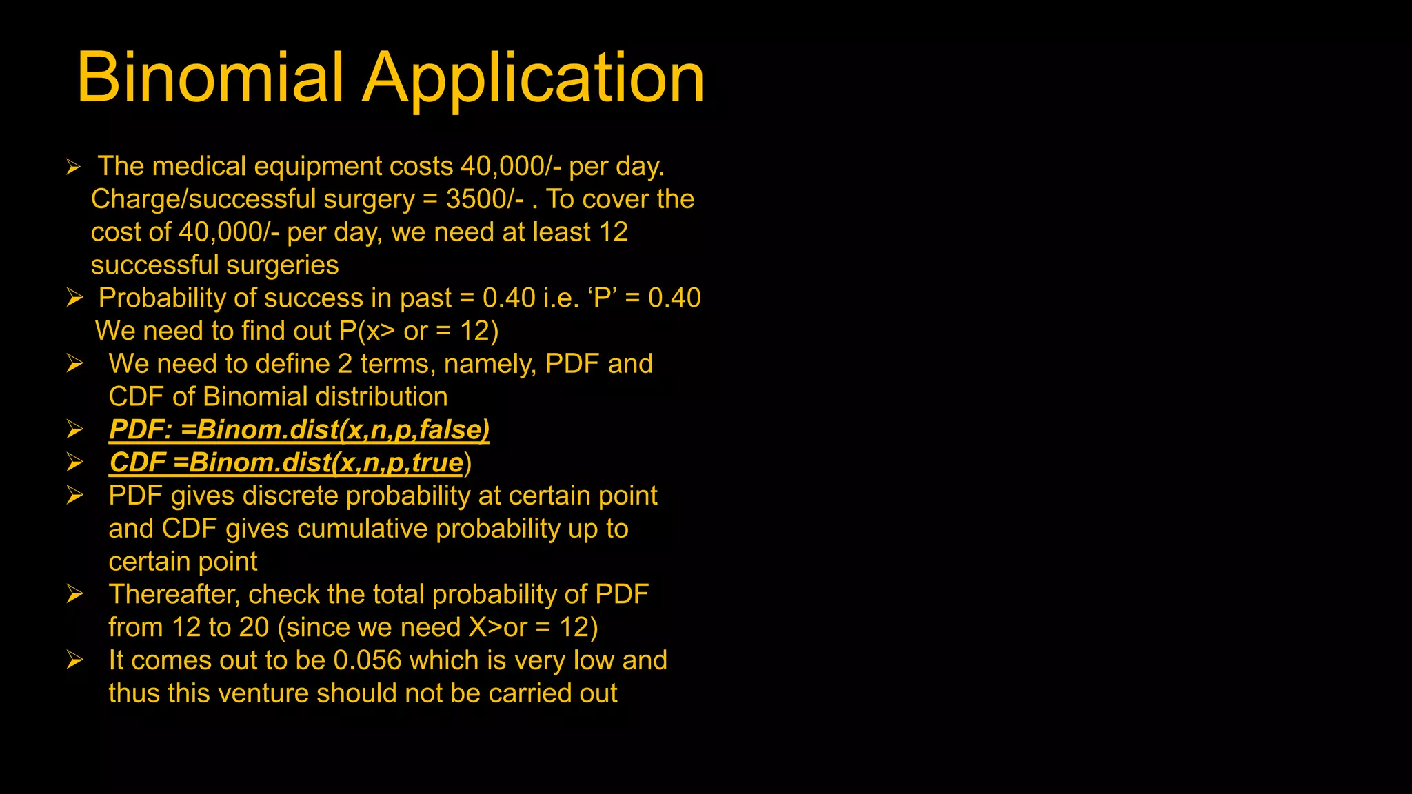 Binomial Application
 The medical equipment costs 40,000/- per day.
Charge/successful surgery = 3500/- . To cover the
cost of 40,000/- per day, we need at least 12
successful surgeries
 Probability of success in past = 0.40 i.e. ‘P’ = 0.40
We need to find out P(x> or = 12)
 We need to define 2 terms, namely, PDF and
CDF of Binomial distribution
 PDF: =Binom.dist(x,n,p,false)
 CDF =Binom.dist(x,n,p,true)
 PDF gives discrete probability at certain point
and CDF gives cumulative probability up to
certain point
 Thereafter, check the total probability of PDF
from 12 to 20 (since we need X>or = 12)
 It comes out to be 0.056 which is very low and
thus this venture should not be carried out
 