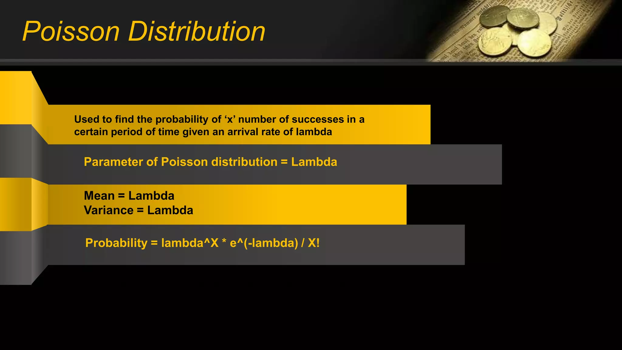 Poisson Distribution
Used to find the probability of ‘x’ number of successes in a
certain period of time given an arrival rate of lambda
Parameter of Poisson distribution = Lambda
Mean = Lambda
Variance = Lambda
Probability = lambda^X * e^(-lambda) / X!
Probability : P(X) = N (N-1) / X! * P^X * Q^(N-X)
 