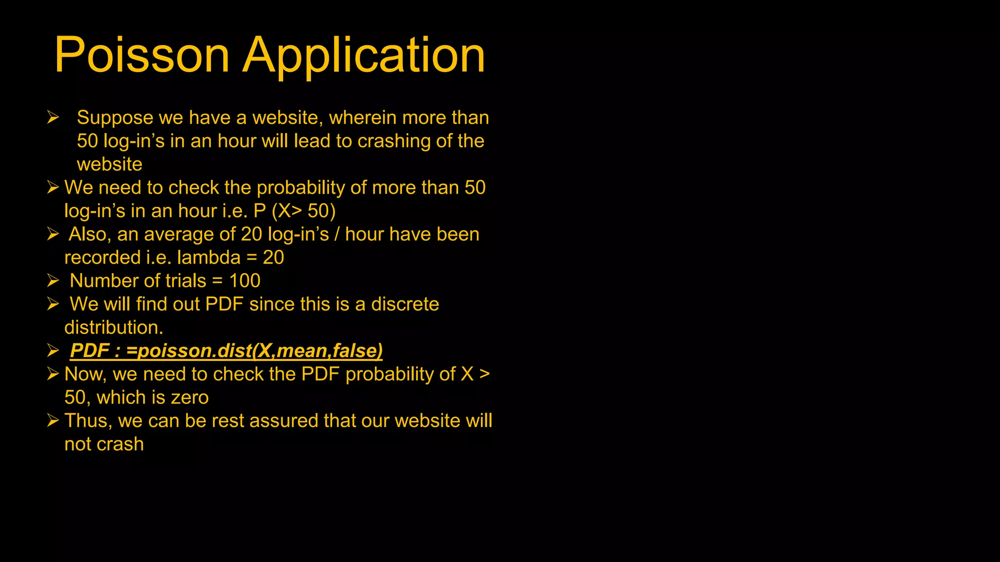 Poisson Application
 Suppose we have a website, wherein more than
50 log-in’s in an hour will lead to crashing of the
website
 We need to check the probability of more than 50
log-in’s in an hour i.e. P (X> 50)
 Also, an average of 20 log-in’s / hour have been
recorded i.e. lambda = 20
 Number of trials = 100
 We will find out PDF since this is a discrete
distribution.
 PDF : =poisson.dist(X,mean,false)
 Now, we need to check the PDF probability of X >
50, which is zero
 Thus, we can be rest assured that our website will
not crash
 