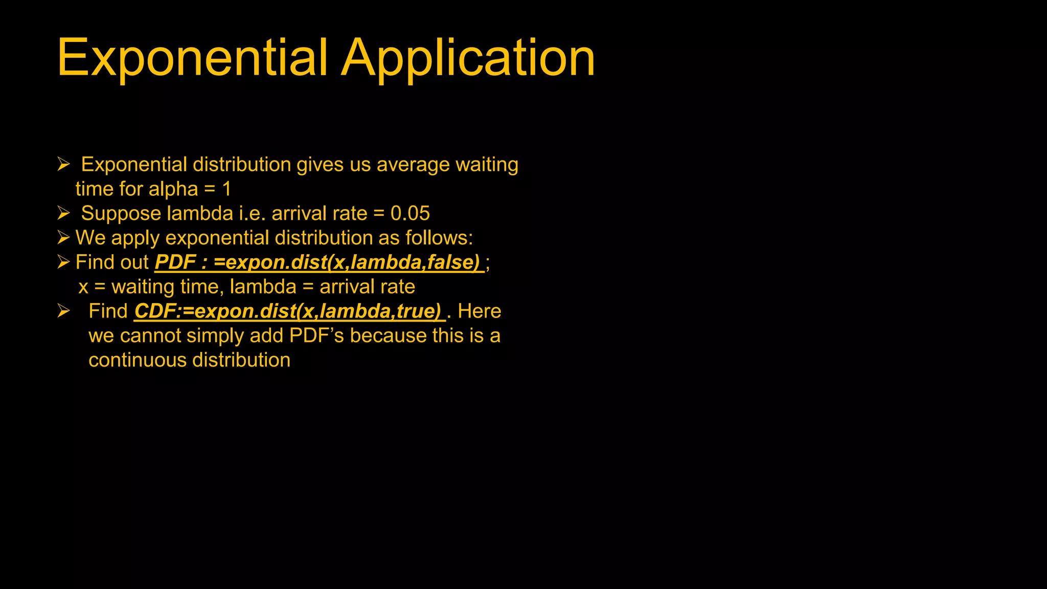 Exponential Application
 Exponential distribution gives us average waiting
time for alpha = 1
 Suppose lambda i.e. arrival rate = 0.05
 We apply exponential distribution as follows:
 Find out PDF : =expon.dist(x,lambda,false) ;
x = waiting time, lambda = arrival rate
 Find CDF:=expon.dist(x,lambda,true) . Here
we cannot simply add PDF’s because this is a
continuous distribution
 