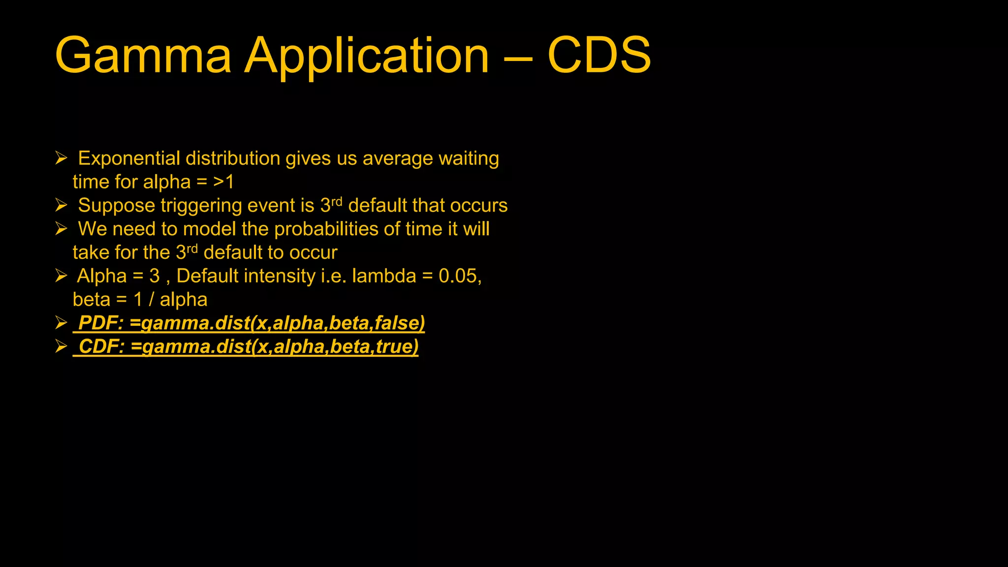Gamma Application – CDS
 Exponential distribution gives us average waiting
time for alpha = >1
 Suppose triggering event is 3rd default that occurs
 We need to model the probabilities of time it will
take for the 3rd default to occur
 Alpha = 3 , Default intensity i.e. lambda = 0.05,
beta = 1 / alpha
 PDF: =gamma.dist(x,alpha,beta,false)
 CDF: =gamma.dist(x,alpha,beta,true)
 