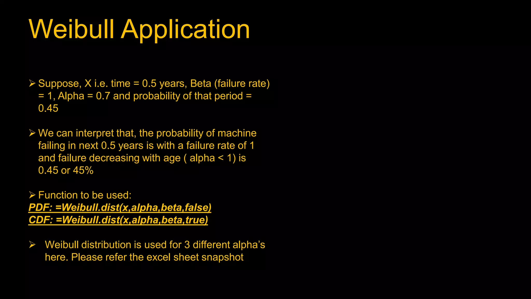 Weibull Application
 Suppose, X i.e. time = 0.5 years, Beta (failure rate)
= 1, Alpha = 0.7 and probability of that period =
0.45
 We can interpret that, the probability of machine
failing in next 0.5 years is with a failure rate of 1
and failure decreasing with age ( alpha < 1) is
0.45 or 45%
 Function to be used:
PDF: =Weibull.dist(x,alpha,beta,false)
CDF: =Weibull.dist(x,alpha,beta,true)
 Weibull distribution is used for 3 different alpha’s
here. Please refer the excel sheet snapshot
 