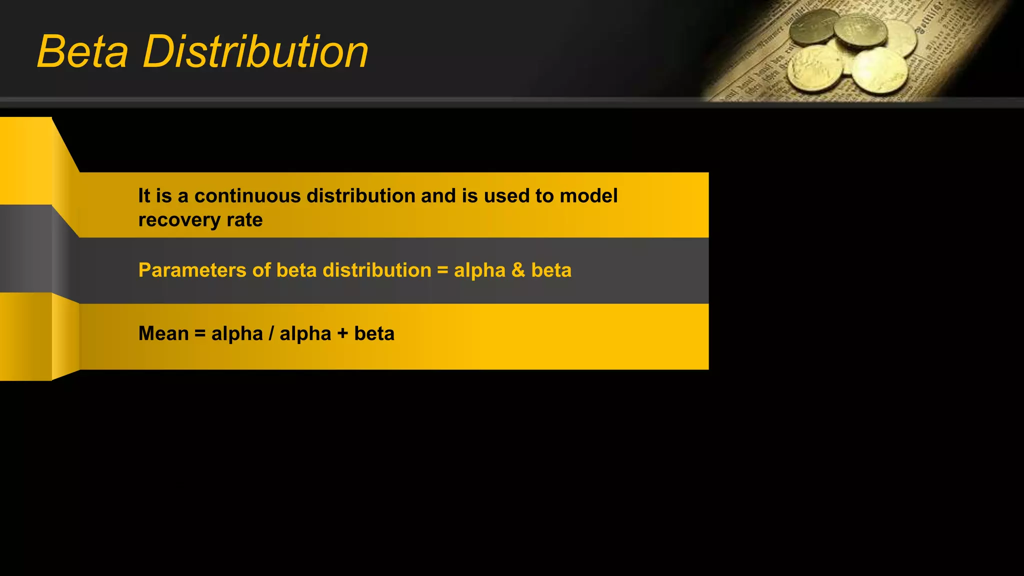 Beta Distribution
It is a continuous distribution and is used to model
recovery rate
Parameters of beta distribution = alpha & beta
Mean = alpha / alpha + beta
CDF, F(X) = 1 – e^{[(-lambda) * x]^alpha}
Beta = 1 / alpha
 