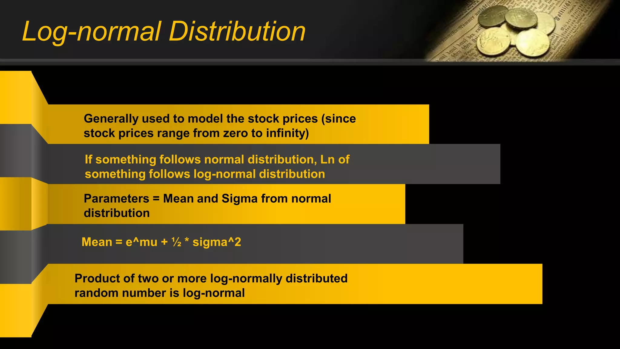 Log-normal Distribution
Generally used to model the stock prices (since
stock prices range from zero to infinity)
If something follows normal distribution, Ln of
something follows log-normal distribution
Parameters = Mean and Sigma from normal
distribution
Mean = e^mu + ½ * sigma^2
Product of two or more log-normally distributed
random number is log-normal
 