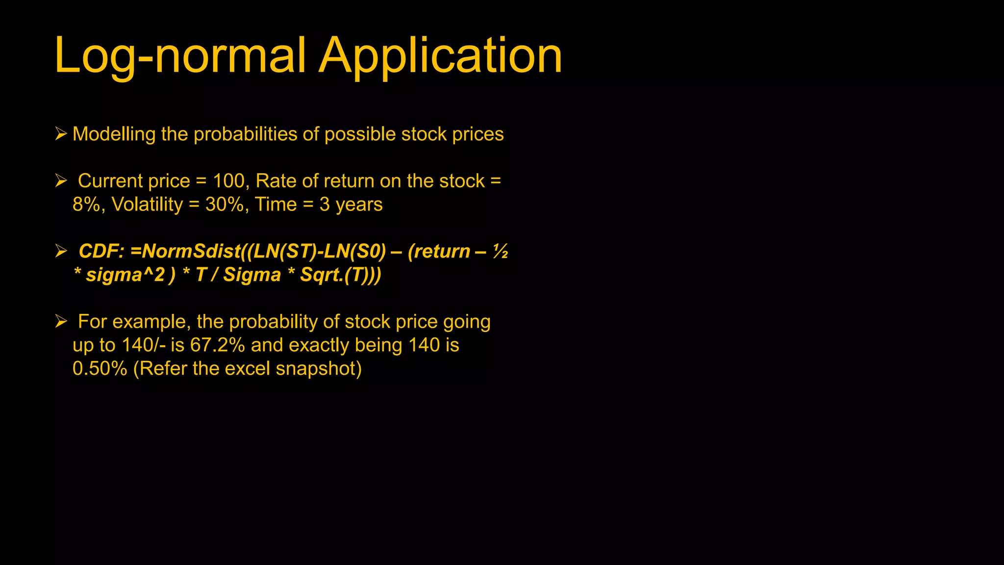 Log-normal Application
 Modelling the probabilities of possible stock prices
 Current price = 100, Rate of return on the stock =
8%, Volatility = 30%, Time = 3 years
 CDF: =NormSdist((LN(ST)-LN(S0) – (return – ½
* sigma^2 ) * T / Sigma * Sqrt.(T)))
 For example, the probability of stock price going
up to 140/- is 67.2% and exactly being 140 is
0.50% (Refer the excel snapshot)
 