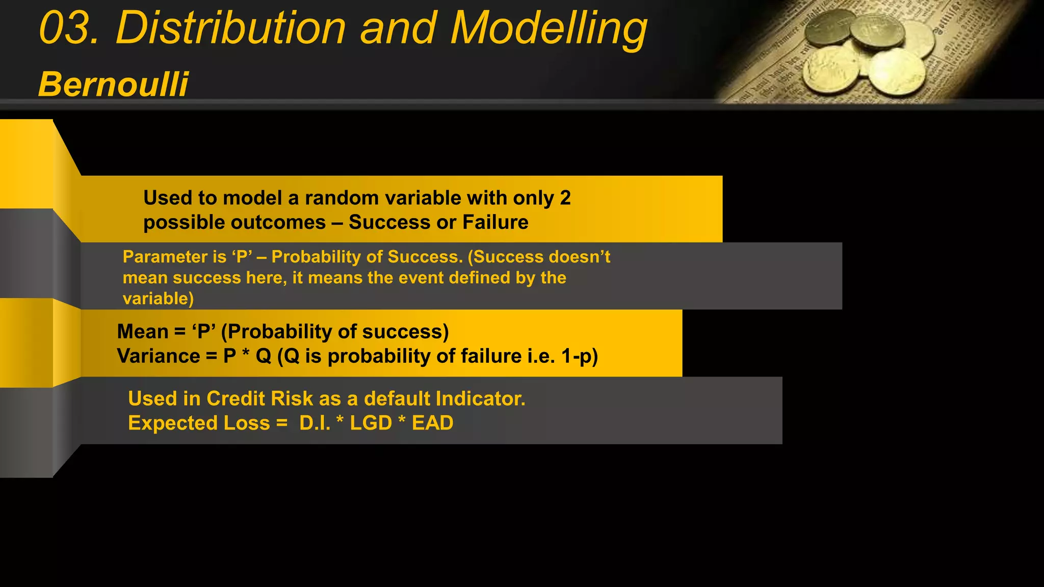 03. Distribution and Modelling
Bernoulli
Used to model a random variable with only 2
possible outcomes – Success or Failure
Parameter is ‘P’ – Probability of Success. (Success doesn’t
mean success here, it means the event defined by the
variable)
Mean = ‘P’ (Probability of success)
Variance = P * Q (Q is probability of failure i.e. 1-p)
Used in Credit Risk as a default Indicator.
Expected Loss = D.I. * LGD * EAD
 