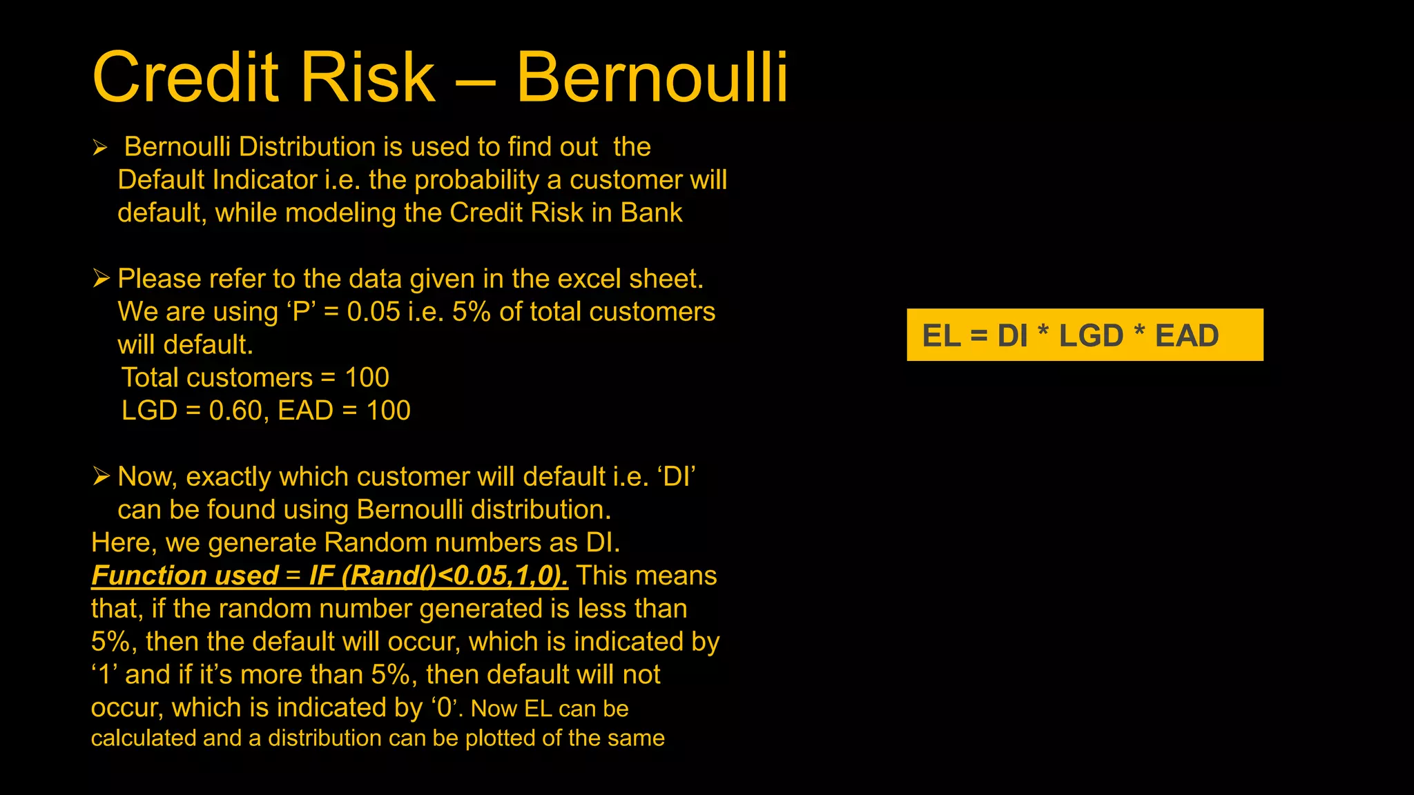 Credit Risk – Bernoulli
EL = DI * LGD * EAD
 Bernoulli Distribution is used to find out the
Default Indicator i.e. the probability a customer will
default, while modeling the Credit Risk in Bank
 Please refer to the data given in the excel sheet.
We are using ‘P’ = 0.05 i.e. 5% of total customers
will default.
Total customers = 100
LGD = 0.60, EAD = 100
 Now, exactly which customer will default i.e. ‘DI’
can be found using Bernoulli distribution.
Here, we generate Random numbers as DI.
Function used = IF (Rand()<0.05,1,0). This means
that, if the random number generated is less than
5%, then the default will occur, which is indicated by
‘1’ and if it’s more than 5%, then default will not
occur, which is indicated by ‘0’. Now EL can be
calculated and a distribution can be plotted of the same
 