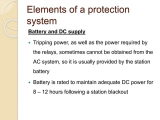 Elements of a protection
system
Battery and DC supply
 Tripping power, as well as the power required by
the relays, sometimes cannot be obtained from the
AC system, so it is usually provided by the station
battery
 Battery is rated to maintain adequate DC power for
8 – 12 hours following a station blackout
 