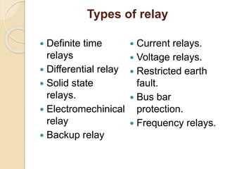 Types of relay
 Definite time
relays
 Differential relay
 Solid state
relays.
 Electromechinical
relay
 Backup relay
 Current relays.
 Voltage relays.
 Restricted earth
fault.
 Bus bar
protection.
 Frequency relays.
 